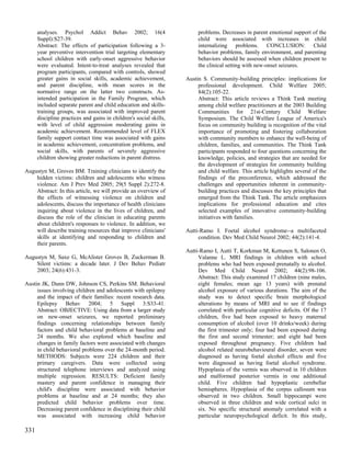 analyses. Psychol Addict Behav 2002; 16(4                          problems. Decreases in parent emotional support of the
      Suppl):S27-39.                                                     child were associated with increases in child
      Abstract: The effects of participation following a 3-              internalizing problems. CONCLUSION: Child
      year preventive intervention trial targeting elementary            behavior problems, family environment, and parenting
      school children with early-onset aggressive behavior               behaviors should be assessed when children present to
      were evaluated. Intent-to-treat analyses revealed that             the clinical setting with new-onset seizures.
      program participants, compared with controls, showed
      greater gains in social skills, academic achievement,         Austin S. Community-building principles: implications for
      and parent discipline, with mean scores in the                     professional development. Child Welfare 2005;
      normative range on the latter two constructs. As-                  84(2):105-22.
      intended participation in the Family Program, which                Abstract: This article reviews a Think Tank meeting
      included separate parent and child education and skills-           among child welfare practitioners at the 2003 Building
      training groups, was associated with improved parent               Communities for 21st-Century Child Welfare
      discipline practices and gains in children's social skills,        Symposium. The Child Welfare League of America's
      with level of child aggression moderating gains in                 focus on community building is recognition of the vital
      academic achievement. Recommended level of FLEX                    importance of promoting and fostering collaboration
      family support contact time was associated with gains              with community members to enhance the well-being of
      in academic achievement, concentration problems, and               children, families, and communities. The Think Tank
      social skills, with parents of severely aggressive                 participants responded to four questions concerning the
      children showing greater reductions in parent distress.            knowledge, policies, and strategies that are needed for
                                                                         the development of strategies for community building
Augustyn M, Groves BM. Training clinicians to identify the               and child welfare. This article highlights several of the
    hidden victims: children and adolescents who witness                 findings of the preconference, which addressed the
    violence. Am J Prev Med 2005; 29(5 Suppl 2):272-8.                   challenges and opportunities inherent in community-
    Abstract: In this article, we will provide an overview of            building practices and discusses the key principles that
    the effects of witnessing violence on children and                   emerged from the Think Tank. The article emphasizes
    adolescents, discuss the importance of health clinicians             implications for professional education and cites
    inquiring about violence in the lives of children, and               selected examples of innovative community-building
    discuss the role of the clinician in educating parents               initiatives with families.
    about children's responses to violence. In addition, we
    will describe training resources that improve clinicians'       Autti-Ramo I. Foetal alcohol syndrome--a multifaceted
    skills at identifying and responding to children and                 condition. Dev Med Child Neurol 2002; 44(2):141-4.
    their parents.
                                                                    Autti-Ramo I, Autti T, Korkman M, Kettunen S, Salonen O,
Augustyn M, Saxe G, McAlister Groves B, Zuckerman B.                     Valanne L. MRI findings in children with school
    Silent victims: a decade later. J Dev Behav Pediatr                  problems who had been exposed prenatally to alcohol.
    2003; 24(6):431-3.                                                   Dev Med Child Neurol 2002; 44(2):98-106.
                                                                         Abstract: This study examined 17 children (nine males,
Austin JK, Dunn DW, Johnson CS, Perkins SM. Behavioral                   eight females; mean age 13 years) with prenatal
     issues involving children and adolescents with epilepsy             alcohol exposure of various durations. The aim of the
     and the impact of their families: recent research data.             study was to detect specific brain morphological
     Epilepsy Behav 2004; 5 Suppl 3:S33-41.                              alterations by means of MRI and to see if findings
     Abstract: OBJECTIVE: Using data from a larger study                 correlated with particular cognitive deficits. Of the 17
     on new-onset seizures, we reported preliminary                      children, five had been exposed to heavy maternal
     findings concerning relationships between family                    consumption of alcohol (over 10 drinks/week) during
     factors and child behavioral problems at baseline and               the first trimester only; four had been exposed during
     24 months. We also explored which baseline and                      the first and second trimester; and eight had been
     changes in family factors were associated with changes              exposed throughout pregnancy. Five children had
     in child behavioral problems over the 24-month period.              alcohol related neurobehavioural disorder, seven were
     METHODS: Subjects were 224 children and their                       diagnosed as having foetal alcohol effects and five
     primary caregivers. Data were collected using                       were diagnosed as having foetal alcohol syndrome.
     structured telephone interviews and analyzed using                  Hypoplasia of the vermis was observed in 10 children
     multiple regression. RESULTS: Deficient family                      and malformed posterior vermis in one additional
     mastery and parent confidence in managing their                     child. Five children had hypoplastic cerebellar
     child's discipline were associated with behavior                    hemispheres. Hypoplasia of the corpus callosum was
     problems at baseline and at 24 months; they also                    observed in two children. Small hippocampi were
     predicted child behavior problems over time.                        observed in three children and wide cortical sulci in
     Decreasing parent confidence in disciplining their child            six. No specific structural anomaly correlated with a
     was associated with increasing child behavior                       particular neuropsychological deficit. In this study,

331
 