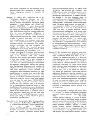 these patients coagulation tests are mandatory and--if        carries unacceptably high mortality. MATERIAL AND
      abnormal--enable early substitution of deficits and           METHODS: We reviewed our experience with
      prevent inappropriate suspicion or accusation of              childhood trauma due to battered child syndrome in our
      caretakers.                                                   hospital to learn the extent, circumstances,
                                                                    presentations, and consequences of this kind of events.
Bachanas PJ, Morris MK, Lewis-Gess JK et al.                        Our hospital is the most important center for
    Psychological adjustment, substance use, HIV                    traumatized child care in Mexico. RESULTS: After our
    knowledge, and risky sexual behavior in at-risk                 study, mild trauma due to child abuse accounted for 35
    minority females: developmental differences during              and major trauma accounted for 50 cases. In the former
    adolescence. J Pediatr Psychol 2002; 27(4):373-84.              group, 10 patients with fractures were observed; 21
    Abstract: OBJECTIVE: To assess developmental                    were male patients. Children were abused by father or
    differences in the psychological functioning, substance         stepfather in the 21 cases, and by the mother in six.
    use, coping style, social support, HIV knowledge, and           There was delay in seeking immediate medical
    risky sexual behavior of at-risk, minority adolescent           attention treatment in all patients. In the second group,
    girls; to assess developmental differences in                   there were ruptures of small bowel in 27, of the colon
    psychosocial correlates of risky sexual behavior in             in four patients, pancreas in three, and esophagus in
    older and younger adolescents. METHOD: Participants             two. Lung, pleura, bladder, spleen and other anatomic
    included 164 minority teens, ages 12-19, who were               structures also were affected. Five patients died.
    receiving medical care in an adolescent primary care            Similarity between the two patient groups studied
    clinic. Teens completed measures of psychological               indicates both the widespread nature of child abuse and
    adjustment, substance use, coping style, social support,        the need to suspect this diagnosis whenever a child is
    religious involvement, and HIV knowledge and                    present with unexplained shock or peritonitis, specially
    attitudes. In addition, they answered questions                 if there is anemia or bilious emesis. Delay in diagnosis
    regarding their sexual history, family situation, school        contributed to mortality.
    status, and psychiatric and legal history. RESULTS:
    Younger teens (ages 12-15) reported more symptoms          Baggens CA. The institution enters the family home: home
    of depression and earlier sexual debuts than older teens       visits in Sweden to new parents by the child health care
    (ages 16-19). However, older teens reported                    nurse. J Community Health Nurs 2004; 21(1):15-27.
    significantly more substance use and were more likely          Abstract: The purpose of this study is to investigate
    to have been pregnant and to have contracted a                 interactional patterns in the dialogue that occurs during
    sexually transmitted disease (STD) than younger teens.         home visits of the nurse to new parents, to find out
    Older teens also reported more religious involvement           whether there are similarities between home visits and
    and using more adaptive coping strategies than younger         visits to the child health care centers, and to discuss
    teens. Developmental differences in the correlates of          this in relation to what is emphasized as important in
    risky behaviors were also found between younger and            home visits. Audiotaped conversations of encounters
    older teens. Specifically, conduct problems and                during 5 home visits to new parents and interviews
    substance use were significantly associated with risky         with parents and nurses were collected and analyzed
    sexual behavior for younger teens, but not for older           qualitatively. Results show that the interactions were
    teens. Similarly, younger teens whose peers were               orchestrated by the nurse, and operated on an agenda
    engaging in risky behaviors reported engaging in more          that was task-oriented. The interaction was dominated
    risky sexual behaviors; however, these same relations          by the nurse, and thus was asymmetrical. It seemed that
    were not found for older teens. CONCLUSIONS:                   the nurse was attentive to what the parents brought up
    Young minority adolescents exhibiting conduct                  in the discussions and responded to their worries very
    problems and using substances seem to be at highest            thoroughly, in accordance with the ideology. However,
    risk for contracting HIV and STDs as a result of risky         sometimes the parents were not even involved in the
    sexual behavior. Prevention interventions should target        nurse's activities.
    teens in high-risk environments during late elementary
    school or early middle school to encourage teens to        Bailey BN, Delaney-Black V, Hannigan JH, Ager J, Sokol
    delay intercourse, practice safer sex, and avoid drug           RJ, Covington CY. Somatic complaints in children and
    and alcohol use. An interdisciplinary model of care in          community violence exposure. J Dev Behav Pediatr
    primary care settings is clearly indicated to provide           2005;                                        26(5):341-8.
    these services to at-risk youths.                               Abstract: Somatic complaints of children in primary
                                                                    care settings often go unexplained despite attempts to
Baeza-Herrera C, Garcia-Cabello LM, Dominguez-Perez                 determine a cause. Recent research has linked violence
    ST, Atzin-Fuentes JL, Rico-Mejia E, Mora-Hernandez              exposure to stress symptomatology and associated
    F. [Battered child syndrome. Surgical implications].            somatic problems. Unknown, however, is whether
    Cir         Cir          2003;         71(6):427-33.            specific physical symptom complaints can be
    Abstract: INTRODUCTION: Major trauma, specially                 attributed, at least in part, to violence exposure. Urban
    abdominal and thoracic trauma due to child abuse is a           African-American 6- and 7-year-old children (N =
    serious, but fortunately infrequent problem which               268), residing with their biological mothers, recruited
333
 