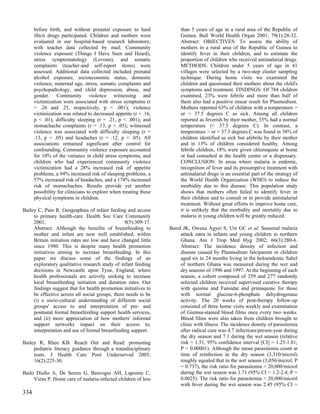 before birth, and without prenatal exposure to hard              than 5 years of age in a rural area of the Republic of
      illicit drugs participated. Children and mothers were            Guinea. Bull World Health Organ 2001; 79(1):28-32.
      evaluated in our hospital-based research laboratory,             Abstract: OBJECTIVES: To assess the ability of
      with teacher data collected by mail. Community                   mothers in a rural area of the Republic of Guinea to
      violence exposure (Things I Have Seen and Heard),                identify fever in their children, and to estimate the
      stress symptomatology (Levonn), and somatic                      proportion of children who received antimalarial drugs.
      complaints (teacher-and self-report items) were                  METHODS: Children under 5 years of age in 41
      assessed. Additional data collected included prenatal            villages were selected by a two-step cluster sampling
      alcohol exposure, socioeconomic status, domestic                 technique. During home visits we examined the
      violence, maternal age, stress, somatic complaints and           children and questioned their mothers about the child's
      psychopathology, and child depression, abuse, and                symptoms and treatment. FINDINGS: Of 784 children
      gender. Community violence witnessing and                        examined, 23% were febrile and more than half of
      victimization were associated with stress symptoms (r            them also had a positive smear result for Plasmodium.
      = .26 and .25, respectively, p < .001); violence                 Mothers reported 63% of children with a temperature >
      victimization was related to decreased appetite (r = .16,        or = 37.5 degrees C as sick. Among all children
      p < .01), difficulty sleeping (r = .21, p < .001), and           reported as feverish by their mother, 55% had a normal
      stomachache complaints (r = .13, p < .05); witnessed             temperature (< 37.5 degrees C). In contrast, a
      violence was associated with difficulty sleeping (r =            temperature > or = 37.5 degrees C was found in 38% of
      .13, p < .05) and headaches (r = .12, p < .05). All              children identified as sick but afebrile by their mother
      associations remained significant after control for              and in 13% of children considered healthy. Among
      confounding. Community violence exposure accounted               febrile children, 18% were given chloroquine at home
      for 10% of the variance in child stress symptoms, and            or had consulted at the health centre or a dispensary.
      children who had experienced community violence                  CONCLUSION: In areas where malaria is endemic,
      victimization had a 28% increased risk of appetite               recognition of fever and its presumptive treatment with
      problems, a 94% increased risk of sleeping problems, a           antimalarial drugs is an essential part of the strategy of
      57% increased risk of headaches, and a 174% increased            the World Health Organization (WHO) to reduce the
      risk of stomachaches. Results provide yet another                morbidity due to this disease. This population study
      possibility for clinicians to explore when treating these        shows that mothers often failed to identify fever in
      physical symptoms in children.                                   their children and to consult or to provide antimalarial
                                                                       treatment. Without great efforts to improve home care,
Bailey C, Pain R. Geographies of infant feeding and access             it is unlikely that the morbidity and mortality due to
     to primary health-care. Health Soc Care Community                 malaria in young children will be greatly reduced.
     2001;                                       9(5):309-17.
     Abstract: Although the benefits of breastfeeding to          Baird JK, Owusu Agyei S, Utz GC et al. Seasonal malaria
     mother and infant are now well established, within                attack rates in infants and young children in northern
     Britain initiation rates are low and have changed little          Ghana. Am J Trop Med Hyg 2002; 66(3):280-6.
     since 1980. This is despite many health promotion                 Abstract: The incidence density of infection and
     initiatives aiming to increase breastfeeding. In this             disease caused by Plasmodium falciparum in children
     paper we discuss some of the findings of an                       aged six to 24 months living in the holoendemic Sahel
     exploratory qualitative research study of infant feeding          of northern Ghana was measured during the wet and
     decisions in Newcastle upon Tyne, England, where                  dry seasons of 1996 and 1997. At the beginning of each
     health professionals are actively seeking to increase             season, a cohort composed of 259 and 277 randomly
     local breastfeeding initiation and duration rates. Our            selected children received supervised curative therapy
     findings suggest that for health promotion initiatives to         with quinine and Fansidar and primaquine for those
     be effective across all social groups, there needs to be          with normal glucose-6-phosphate dehydrogenase
     (i) a socio-cultural understanding of different social            activity. The 20 weeks of post-therapy follow-up
     groups' access to and interpretation of pre- and                  consisted of three home visits weekly and examination
     postnatal formal breastfeeding support health services,           of Giemsa-stained blood films once every two weeks.
     and (ii) more appreciation of how mothers' informal               Blood films were also taken from children brought to
     support networks impact on their access to,                       clinic with illness. The incidence density of parasitemia
     interpretation and use of formal breastfeeding support.           after radical cure was 4.7 infections/person-year during
                                                                       the dry season and 7.1 during the wet season (relative
Bailey R, Rhee KB. Reach Out and Read: promoting                       risk = 1.51, 95% confidence interval [CI] = 1.25-1.81;
     pediatric literacy guidance through a transdisciplinary           P = 0.00001). Although the mean parasitemia count at
     team. J Health Care Poor Underserved 2005;                        time of reinfection in the dry season (3,310/microl)
     16(2):225-30.                                                     roughly equaled that in the wet season (3,056/microl; P
                                                                       = 0.737), the risk ratio for parasitemia > 20,000/microl
Bailo Diallo A, De Serres G, Beavogui AH, Lapointe C,                  during the wet season was 1.71 (95% CI = 1.2-2.4; P =
     Viens P. Home care of malaria-infected children of less           0.0025). The risk ratio for parasitemia > 20,000/microl
                                                                       with fever during the wet season was 2.45 (95% CI =
334
 