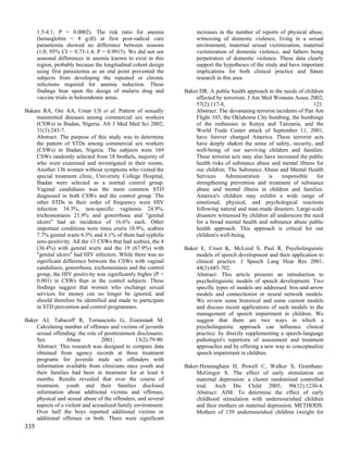 1.5-4.1; P = 0.0002). The risk ratio for anemia                increases in the number of reports of physical abuse,
      (hemoglobin < 8 g/dl) at first post-radical cure               witnessing of domestic violence, living in a sexual
      parasitemia showed no difference between seasons               environment, maternal sexual victimization, maternal
      (1.0; 95% CI = 0.73-1.4; P = 0.9915). We did not see           victimization of domestic violence, and fathers being
      seasonal differences in anemia known to exist in this          perpetrators of domestic violence. These data clearly
      region, probably because the longitudinal cohort design        support the hypotheses of the study and have important
      using first parasitemia as an end point prevented the          implications for both clinical practice and future
      subjects from developing the repeated or chronic               research in this area.
      infections required for anemia induction. These
      findings bear upon the design of malaria drug and         Baker DR. A public health approach to the needs of children
      vaccine trials in holoendemic areas.                          affected by terrorism. J Am Med Womens Assoc 2002;
                                                                    57(2):117-8,                                        121.
Bakare RA, Oni AA, Umar US et al. Pattern of sexually               Abstract: The devastating terrorist incidents of Pan Am
    transmitted diseases among commercial sex workers               Flight 103, the Oklahoma City bombing, the bombings
    (CSWs) in Ibadan, Nigeria. Afr J Med Med Sci 2002;              of the embassies in Kenya and Tanzania, and the
    31(3):243-7.                                                    World Trade Center attack of September 11, 2001,
    Abstract: The purpose of this study was to determine            have forever changed America. These terrorist acts
    the pattern of STDs among commercial sex workers                have deeply shaken the sense of safety, security, and
    (CSWs) in Ibadan, Nigeria. The subjects were 169                well-being of our surviving children and families.
    CSWs randomly selected from 18 brothels, majority of            These terrorist acts may also have increased the public
    who were examined and investigated in their rooms.              health risks of substance abuse and mental illness for
    Another 136 women without symptoms who visited the              our children. The Substance Abuse and Mental Health
    special treatment clinic, University College Hospital,          Services     Administration     is    responsible    for
    Ibadan were selected as a normal control group.                 strengthening prevention and treatment of substance
    Vaginal candidiasis was the most common STD                     abuse and mental illness in children and families.
    diagnosed in both CSWs and the control group. The               America's children may exhibit a wide range of
    other STDs in their order of frequency were HIV                 emotional, physical, and psychological reactions
    infection 34.3%, non-specific vaginosis 24.9%,                  following natural and man-made disasters. Large-scale
    trichomoniasis 21.9% and gonorrhoea and "genital                disasters witnessed by children all underscore the need
    ulcers" had an incidence of 16.6% each. Other                   for a broad mental health and substance abuse public
    important conditions were tinea cruris 18.9%, scabies           health approach. This approach is critical for our
    7.7% genital warts 6.5% and 4.1% of them had syphilis           children's well-being.
    sero-positivity. All the 13 CSWs that had scabies, the 4
    (36.4%) with genital warts and the 19 (67.9%) with          Baker E, Croot K, McLeod S, Paul R. Psycholinguistic
    "genital ulcers" had HIV infection. While there was no          models of speech development and their application to
    significant difference between the CSWs with vaginal            clinical practice. J Speech Lang Hear Res 2001;
    candidiasis, gonorrhoea, trichomoniasis and the control         44(3):685-702.
    group, the HIV positivity was significantly higher (P <         Abstract: This article presents an introduction to
    0.001) in CSWs than in the control subjects. These              psycholinguistic models of speech development. Two
    findings suggest that women who exchange sexual                 specific types of models are addressed: box-and-arrow
    services for money can no longer be ignored, and                models and connectionist or neural network models.
    should therefore be identified and made to participate          We review some historical and some current models
    in STD prevention and control programmes.                       and discuss recent applications of such models to the
                                                                    management of speech impairment in children. We
Baker AJ, Tabacoff R, Tornusciolo G, Eisenstadt M.                  suggest that there are two ways in which a
    Calculating number of offenses and victims of juvenile          psycholinguistic approach can influence clinical
    sexual offending: the role of posttreatment disclosures.        practice: by directly supplementing a speech-language
    Sex          Abuse           2001;          13(2):79-90.        pathologist's repertoire of assessment and treatment
    Abstract: This research was designed to compare data            approaches and by offering a new way to conceptualize
    obtained from agency records at three treatment                 speech impairment in children.
    programs for juvenile male sex offenders with
    information available from clinicians once youth and        Baker-Henningham H, Powell C, Walker S, Grantham-
    their families had been in treatment for at least 6             McGregor S. The effect of early stimulation on
    months. Results revealed that over the course of                maternal depression: a cluster randomised controlled
    treatment, youth and their families disclosed                   trial. Arch Dis Child 2005; 90(12):1230-4.
    information about additional victims and offenses,              Abstract: AIM: To determine the effect of early
    physical and sexual abuse of the offenders, and several         childhood stimulation with undernourished children
    aspects of a violent and sexualized family environment.         and their mothers on maternal depression. METHODS:
    Over half the boys reported additional victims or               Mothers of 139 undernourished children (weight for
    additional offenses or both. There were significant
335
 