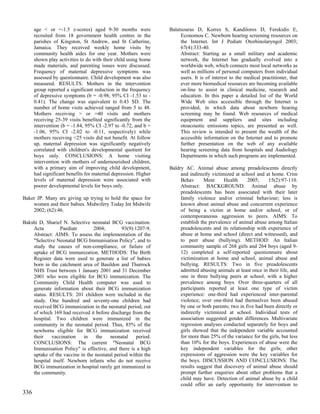 age < or =-1.5 z-scores) aged 9-30 months were             Balatsouras D, Korres S, Kandiloros D, Ferekidis E,
      recruited from 18 government health centres in the              Economou C. Newborn hearing screening resources on
      parishes of Kingston, St Andrew, and St Catherine,              the Internet. Int J Pediatr Otorhinolaryngol 2003;
      Jamaica. They received weekly home visits by                    67(4):333-40.
      community health aides for one year. Mothers were               Abstract: Starting as a small military and academic
      shown play activities to do with their child using home         network, the Internet has gradually evolved into a
      made materials, and parenting issues were discussed.            worldwide web, which connects most local networks as
      Frequency of maternal depressive symptoms was                   well as millions of personal computers from individual
      assessed by questionnaire. Child development was also           users. It is of interest to the medical practitioner, that
      measured. RESULTS: Mothers in the intervention                  ever more biomedical resources are becoming available
      group reported a significant reduction in the frequency         on-line to assist in clinical medicine, research and
      of depressive symptoms (b = -0.98; 95% CI -1.53 to -            education. In this paper a detailed list of the World
      0.41). The change was equivalent to 0.43 SD. The                Wide Web sites accessible through the Internet is
      number of home visits achieved ranged from 5 to 48.             provided, in which data about newborn hearing
      Mothers receiving > or =40 visits and mothers                   screening may be found. Web resources of medical
      receiving 25-39 visits benefited significantly from the         equipment and suppliers and sites including
      intervention (b = -1.84, 95% CI -2.97 to -0.72, and b =         otoacoustic emissions topics, are presented as well.
      -1.06, 95% CI -2.02 to -0.11, respectively) while               This review is intended to present the wealth of the
      mothers receiving <25 visits did not benefit. At follow         accessible information on the Internet and to promote
      up, maternal depression was significantly negatively            further presentation on the web of any available
      correlated with children's developmental quotient for           hearing screening data from hospitals and Audiology
      boys only. CONCLUSIONS: A home visiting                         Departments in which such programs are implemented.
      intervention with mothers of undernourished children,
      with a primary aim of improving child development,         Baldry AC. Animal abuse among preadolescents directly
      had significant benefits for maternal depression. Higher        and indirectly victimized at school and at home. Crim
      levels of maternal depression were associated with              Behav       Ment     Health     2005;     15(2):97-110.
      poorer developmental levels for boys only.                      Abstract: BACKGROUND: Animal abuse by
                                                                      preadolescents has been associated with their later
Baker JP. Many are giving up trying to hold the space for             family violence and/or criminal behaviour; less is
    women and their babies. Midwifery Today Int Midwife               known about animal abuse and concurrent experience
    2002; (62):46.                                                    of being a victim at home and/or school, or of
                                                                      contemporaneous aggression to peers. AIMS: To
Bakshi D, Sharief N. Selective neonatal BCG vaccination.              establish the prevalence of animal abuse among Italian
    Acta         Paediatr       2004;         93(9):1207-9.           preadolescents and its relationship with experience of
    Abstract: AIMS: To assess the implementation of the               abuse at home and school (direct and witnessed), and
    "Selective Neonatal BCG Immunisation Policy", and to              to peer abuse (bullying). METHOD: An Italian
    study the causes of non-compliance, or failure of                 community sample of 268 girls and 264 boys (aged 9-
    uptake of BCG immunization. METHODS: The Birth                    12) completed a self-reported questionnaire about
    Register data were used to generate a list of babies              victimization at home and school, animal abuse and
    born in the catchment area of Basildon and Thurrock               bullying. RESULTS: Two in five preadolescents
    NHS Trust between 1 January 2001 and 31 December                  admitted abusing animals at least once in their life, and
    2001 who were eligible for BCG immunization. The                  one in three bullying peers at school, with a higher
    Community Child Health computer was used to                       prevalence among boys. Over three-quarters of all
    generate information about their BCG immunization                 participants reported at least one type of victim
    status. RESULTS: 201 children were included in the                experience: one-third had experienced inter-parental
    study. One hundred and seventy-one children had                   violence; over one-third had themselves been abused
    received BCG immunization in the neonatal period, out             by one or both parents; two in five had been directly or
    of which 169 had received it before discharge from the            indirectly victimized at school. Individual tests of
    hospital. Two children were immunized in the                      association suggested gender differences. Multivariate
    community in the neonatal period. Thus, 85% of the                regression analyses conducted separately for boys and
    newborns eligible for BCG immunization received                   girls showed that the independent variable accounted
    their    vaccination   in    the    neonatal     period.          for more than 25% of the variance for the girls, but less
    CONCLUSIONS: The current "Neonatal BCG                            than 10% for the boys. Experiences of abuse were the
    Immunisation Policy" is effective, and there is a high            key independent variables for the girls; other
    uptake of the vaccine in the neonatal period within the           expressions of aggression were the key variables for
    hospital itself. Newborn infants who do not receive               the boys. DISCUSSION AND CONCLUSIONS: The
    BCG immunization in hospital rarely get immunized in              results suggest that discovery of animal abuse should
    the community.                                                    prompt further enquiries about other problems that a
                                                                      child may have. Detection of animal abuse by a child
                                                                      could offer an early opportunity for intervention to
336
 