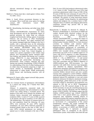 alleviate internalized damage or other aggressive             Only 18 cases (24%) had analgesia administered within
      behaviour.                                                    1 to 2 hours of SSE. Twenty-four cases (32%) had
                                                                    anxiolytics administered within 4 hours of SSE. Of the
Baldwin A. Nurses must take a stand against violence. Nurs          56 cases of SSE that were witnessed, 43 cases (73% of
    N Z 2001; 7(3):2.                                               those observed) were considered deliberate rather than
                                                                    accidental. The practice of using intravenous boluses
Baleta A. South African government threatens to ban                 on an "as needed" dosing frequency for administering
     nevirapine. Move would take away option for treating           sedation and analgesia was a common factor in SSE.
     vertical    HIV   transmission.   Lancet      2003;            Adequate doses of sedation and analgesia delivered by
     362(9382):451.                                                 continuous infusion may prevent SSE in alert,
                                                                    intubated patients.
Ball HL. Breastfeeding, bed-sharing, and infant sleep. Birth
     2003;                                      30(3):181-8.   Banaschewski T, Brandeis D, Heinrich H, Albrecht B,
     Abstract: BACKGROUND: Expectations for infant                 Brunner E, Rothenberger A. Association of ADHD and
     sleep development and for the appropriate degree of           conduct disorder--brain electrical evidence for the
     parental proximity for infant sleep are culturally            existence of a distinct subtype. J Child Psychol
     weighted and historically shifting aspects of parenting       Psychiatry               2003;               44(3):356-76.
     behavior, and are known to affect breastfeeding               Abstract: BACKGROUND: To evaluate the impact of
     prevalence and duration. This paper examined how              psychopathological comorbidity with oppositional
     new parents managed night-time feeding in the first 4         defiant/conduct disorder (ODD/CD) on brain electrical
     months, with a particular focus on the relationship           correlates in children with attention deficit
     between breastfeeding, infant sleep location, and sleep       hyperactivity disorder (ADHD) and to study the
     bout duration. METHODS: Sleep logs and                        pathophysiological background of comorbidity of
     semistructured interviews were used with a sample of          ADHD+ODD/CD. METHOD: Event-related potentials
     253 families in North Tees, United Kingdom, to                (ERPs) were recorded during a cued continuous
     explore how parents responded to their infant's sleep         performance test (CPT-A-X) in children (aged 8 to 14
     patterns, how breastfeeding parents managed night-            years) with ICD-10 diagnoses of either hyperkinetic
     time feeding, and whether bed-sharing was a common            disorder (HD; n = 15), hyperkinetic conduct disorder
     strategy. RESULTS: A clear relationship between               (HCD; n = 16), or ODD/CD (n = 15) and normal
     breastfeeding and parent-infant bed-sharing was               children (n = 18). HD/HCD diagnoses in all children
     demonstrated. Some evidence indicated that bed-               were fully concordant with the DSM-IV diagnosis of
     sharing may promote breastfeeding. CONCLUSIONS:               ADHD-combined type. ERP-microstates, i.e., time
     An understanding of the role of infant feeding practice       segments with stable brain electrical map topography
     on infant sleep and parental caregiving at night is a         were identified by adaptive segmentation. Their
     crucial element in breastfeeding promotion and                characteristic parameters and behavioral measures were
     enhancement of infant health. Health professionals            further analyzed. RESULTS: Children with HD but not
     should discuss safe bed-sharing practices with all            comorbid children showed slower and more variable
     parents.                                                      reaction times compared to control children. Children
                                                                   with HD and ODD/CD-only but not comorbid children
Ballantyne R. Gastric reflux support network helps parents.        displayed reduced P3a amplitudes to cues and certain
     Nurs N Z 2004; 10(3):4.                                       distractors (distractor-X) linked to attentional orienting.
                                                                   Correspondingly, global field power of the cue-CNV
Balon JA. Common factors of spontaneous self-extubation            microstate related to anticipation and preparation was
     in a critical care setting. Int J Trauma Nurs 2001;           reduced in HD but not in HCD. Topographical
     7(3):93-9.                                                    alterations of the HD occurred already in the cue-
     Abstract: A prospective, concurrent study was                 P2/N2 microstate. In sum, the comorbid group was less
     conducted of all patients who self-extubated in a mixed       deviant than both the HD-group and the ODD/CD-
     critical care setting during a 14-month period. The           group. CONCLUSIONS: The findings suggest that HD
     purpose of the study was to identify the incidence and        children (ADHD-combined type without ODD/CD)
     common factors associated with spontaneous self-              suffer from a more general deficit (e.g., suboptimal
     extubation (SSE). A total of 75 cases of SSE occurred         energetical state regulation) including deficits of
     in 68 patients who had an incidence of 38.5 SSEs per          attentional orienting and response preparation than just
     100 intubated days. The analysis of common factors of         a responseinhibitory deficit, backing the hypothesis of
     the total population found the following: 60 cases            an involvement of a dysregulation of the central
     (80%) were restrained; 44 cases (59%) required                noradrenergic networks. The results contradict the
     reintubation; 66 cases (88%) followed commands or             hypothesis that ADHD+ODD/CD represents an
     localized painful stimuli at the time of SSE; and 67          additive co-occurrence of ADHD and ODD/CD and
     cases (89%) elicited spontaneous eye opening or               strongly suggest that it represents a separate
     opened eyes to verbal command at the time of SSE.             pathological entity as considered in the ICD-10
                                                                   classification system, which differs from both HD and
337
 