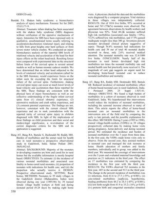 ODD/CD-only.                                                    visits. A physician checked the data and the morbidities
                                                                      were diagnosed by a computer program. Vital statistics
Bandak FA. Shaken baby syndrome: a biomechanics                       in these villages was independently collected.
    analysis of injury mechanisms. Forensic Sci Int 2005;             RESULTS: Out of 1016 live births, 95% occurred at
    151(1):71-9.                                                      home and 763 (75&%) neonates were observed. The
    Abstract: Traumatic infant shaking has been associated            agreement between observations by health workers and
    with the shaken baby syndrome (SBS) diagnosis                     physician was 92%. Total 48.2& neonates suffered
    without verification of the operative mechanisms of               high risk morbidities (associated case fatality >10%),
    injury. Intensities for SBS have been expressed only in           72.2% suffered low risk morbidities, and 17.9% gained
    qualitative, unsubstantiated terms usually referring to           inadequate weight (less than 300 g). Seventeen percent
    acceleration/deceleration rotational injury and relating          neonates developed clinical picture suggestive of
    to falls from great heights onto hard surfaces or from            sepsis. Though 54.4% neonates had indications for
    severe motor vehicle crashes. We conducted an injury              health care and 38 out of total 40 neonatal deaths
    biomechanics analysis of the reported SBS levels of               occurred in these, only 2.6% received medical
    rotational velocity and acceleration of the head for their        attention. The neonatal mortality rate was 52.4/1000
    injury effects on the infant head-neck. Resulting forces          live births. CONCLUSION: Nearly half of the
    were compared with experimental data on the structural            neonates in rural homes developed high risk
    failure limits of the cervical spine in several animal            morbidities ten times the neonatal morbidity rate and
    models as well as human neonate cadaver models. We                needed health care but practically none received it. The
    have determined that an infant head subjected to the              magnitude of care gap suggests an urgent need for
    levels of rotational velocity and acceleration called for         developing home-based neonatal care to reduce
    in the SBS literature, would experience forces on the             neonatal morbidities and mortality
    infant neck far exceeding the limits for structural
    failure of the cervical spine. Furthermore, shaking          Bang AT, Bang RA, Reddy HM, Deshmukh MD, Baitule
    cervical spine injury can occur at much lower levels of          SB. Reduced incidence of neonatal morbidities: effect
    head velocity and acceleration than those reported for           of home-based neonatal care in rural Gadchiroli, India.
    the SBS. These findings are consistent with the                  J      Perinatol    2005;    25      Suppl    1:S51-61.
    physical laws of injury biomechanics as well as our              Abstract: OBJECTIVE: We found a high burden of
    collective understanding of the fragile infant cervical          morbidities in a cohort of neonates observed in rural
    spine from (1) clinical obstetric experience, (2)                Gadchiroli, India. We hypothesised that interventions
    automotive medicine and crash safety experience, and             would reduce the incidence of neonatal morbidities,
    (3) common parental experience. The findings are not,            including the seasonal increase observed in many of
    however, consistent with the current clinical SBS                them. This article reports the effect of home-based
    experience and are in stark contradiction with the               neonatal care on neonatal morbidities in the
    reported rarity of cervical spine injury in children             intervention arm of the field trial by comparing the
    diagnosed with SBS. In light of the implications of              early vs late periods, and the possible explanation for
    these findings on child protection and their social and          this effect. METHODS: During 3 years (1995 to 1998),
    medico-legal significance, a re-evaluation of the                trained village-health-workers (VHWs) in 39 villages
    current diagnostic criteria for the SBS and its                  prospectively collected data by making home visits
    application is suggested.                                        during pregnancy, home-delivery and during neonatal
                                                                     period. We estimated the incidence and burden of
Bang AT, Bang RA, Baitule S, Deshmukh M, Reddy MH.                   neonatal morbidities over the 3 years from these data.
    Burden of morbidities and the unmet need for health              In the first year, the VHWs made home visits only to
    care in rural neonates--a prospective observational              observe. From the second year, they assisted mothers
    study in Gadchiroli, India. Indian Pediatr 2001;                 in neonatal care and managed the sick neonates at
    38(9):952-65.                                                    home. Health education of mothers and family
    Abstract: BACKGROUND: Majority of the neonates                   members, individually and in group, was added in the
    in developing countries are born and cared for in rural          third year. We measured the coverage of interventions
    homes but the available information is mostly hospital           over the 3 years and evaluated maternal knowledge and
    based. OBJECTIVES: To estimate: (i) the incidence of             practices on 21 indicators in the third year. The effect
    various neonatal morbidities and associated case                 on 17 morbidities was estimated by comparing the
    fatality in home-cared rural neonates, (ii) proportion of        incidence in the first year with the third year.
    neonates with indications for health care, and (iii) the         RESULTS: The VHWs observed 763 neonates in the
    proportion who actually receive it. DESIGN:                      first year, 685 in the second and 913 in the third year.
    Prospective observational study. SETTING: Rural                  The change in the percent incidence of morbidities was
    homes. METHODS: Neonates in 39 study villages in                 (i) infections, from 61.6 to 27.5 (-55%; p<0.001), (ii)
    the Gadchiroli district (Maharashtra, India) were                care-related morbidities (asphyxia, hypothermia,
    observed during one year (1995-96) by 39 trained                 feeding problems) from 48.2 to 26.3 (-45%; p<0.001);
    female village health workers at birth and during                (iii) low birth weight from 41.9 to 35.2 (-16%; p<0.05);
    neonatal period (0-28 days) by making eight home                 (iv) preterm birth and congenital anomalies remained
338
 