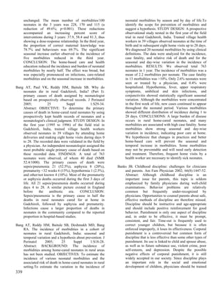 unchanged. The mean number of morbidities/100                   neonatal morbidities by season and by day of life.To
      neonates in the 3 years was 228, 170 and 115 (a                 identify the scope for prevention of morbidities and
      reduction of 49.6%; p<0.001). These reductions                  suggest a hypothesis. STUDY DESIGN: A prospective
      accompanied an increasing percent score of                      observational study nested in the first year of the field
      interventions during 3 years: 37.9, 58.4 and 81.3, thus         trial in rural Gadchiroli, India. Trained village health
      showing a dose-response relationship. In the third year,        workers in 39 villages observed neonates at the time of
      the proportion of correct maternal knowledge was                birth and in subsequent eight home visits up to 28 days.
      78.7% and behaviours was 69.7%. The significant                 We diagnosed 20 neonatal morbidities by using clinical
      seasonal increase earlier observed in the incidence of          definitions. The data were analyzed for the incidence,
      five morbidities reduced in the third year.                     case fatality, and relative risk of death and for the
      CONCLUSION: The home-based care and health                      seasonal and day-wise variation in the incidence of
      education reduced the incidence and burden of neonatal          morbidities. RESULTS: We observed total 763
      morbidities by nearly half. The effect was broad, but           neonates in 1 year. The incidence of morbidities was a
      was especially pronounced on infections, care-related           mean of 2.2 morbidities per neonate. The case fatality
      morbidities and on the seasonal increase in morbidities.        in 13 morbidities was >10%. Only 2.6% neonates were
                                                                      seen or treated by a physician, and 0.4% were
Bang AT, Paul VK, Reddy HM, Baitule SB. Why do                        hospitalized. Hypothermia, fever, upper respiratory
    neonates die in rural Gadchiroli, India? (Part I):                symptoms, umbilical and skin infections, and
    primary causes of death assigned by neonatologist                 conjunctivitis showed statistically significant seasonal
    based on prospectively observed records. J Perinatol              variation. Although the morbidities were concentrated
    2005;            25           Suppl          1:S29-34.            in the first week of life, new cases continued to appear
    Abstract: OBJECTIVE: To determine the primary                     throughout the neonatal period. Various morbidities
    causes of death in home-cared rural neonates by using             showed different distribution of incidence during 1 to
    prospectively kept health records of neonates and a               28 days. CONCLUSIONS: A large burden of disease
    neonatologist's clinical judgment. STUDY DESIGN: In               occurs in rural home-cared neonates, and many
    the first year (1995 to 1996) of the field trial in               morbidities are associated with high case fatality. Some
    Gadchiroli, India, trained village health workers                 morbidities show strong seasonal and day-wise
    observed neonates in 39 villages by attending home                variation in incidence, indicating poor care at home.
    deliveries and making eight home visits during days 0             We hypothesize that changes in practices and better
    to 28. The recorded data were validated in the field by           home-based care will prevent the seasonal and
    a physician. An independent neonatologist assigned the            temporal increase in morbidities. Some morbidities
    most probable single primary cause of death based on              may not be preventable and will need early detection
    these recorded data. FINDINGS: A total of 763                     and treatment. Therefore, frequent home visits by a
    neonates were observed, of whom 40 died (NMR                      health worker are necessary to identify sick neonates.
    52.4/1000). The primary causes of death were
    sepsis/pneumonia 21 (52.5%), asphyxia 8 (20%),               Banks JB. Childhood discipline: challenges for clinicians
    prematurity <32 weeks 6 (15%), hypothermia 1 (2.5%),             and parents. Am Fam Physician 2002; 66(8):1447-52.
    and other/not known 4 (10%). Most of the prematurity             Abstract: Although childhood discipline is an
    or asphyxia deaths occurred during the first 3 days of           important issue for parents, this topic is seldom
    life. All 21 sepsis/pneumonia deaths occurred during             emphasized by family physicians during well-child
    days 4 to 28. A similar picture existed in England               examinations. Behavior problems are relatively
    before     the    antibiotic    era.  CONCLUSION:                common but frequently under-recognized by
    Sepsis/pneumonia is the primary cause in half the                physicians. Opportunities to counsel parents about safe,
    deaths in rural neonates cared for at home in                    effective methods of discipline are therefore missed.
    Gadchiroli, followed by asphyxia and prematurity.                Discipline should be instructive and age-appropriate
    Infections cause a larger proportion of deaths in                and should include positive reinforcement for good
    neonates in the community compared to the reported               behavior. Punishment is only one aspect of discipline
    proportion in hospital-based studies.                            and, in order to be effective, it must be prompt,
                                                                     consistent, and fair. Time-out is frequently used to
Bang AT, Reddy HM, Baitule SB, Deshmukh MD, Bang                     correct younger children, but because it is often
    RA. The incidence of morbidities in a cohort of                  enforced improperly, it loses its effectiveness. Corporal
    neonates in rural Gadchiroli, India: seasonal and                punishment is a controversial but common form of
    temporal variation and a hypothesis about prevention. J          discipline that is less effective than some other types of
    Perinatol      2005;       25     Suppl      1:S18-28.           punishment. Its use is linked to child and spouse abuse,
    Abstract: BACKGROUND: The incidence of                           as well as to future substance use, violent crime, poor
    morbidities among home-cared neonates in rural areas             self-esteem, and depression. Despite the possible
    has not been studied. OBJECTIVES: To estimate the                negative effects of corporal punishment, it is still
    incidence of various neonatal morbidities and the                widely accepted in our society. Since discipline plays
    associated risk of death in home-cared neonates in rural         an important role in the social and emotional
    setting.To estimate the variation in the incidence of            development of children, physicians should be trained
339
 