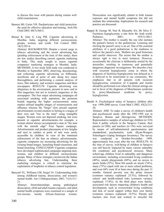 to discuss this issue with parents during routine well-        Dissociation was significantly related to both trauma
      child examinations.                                            exposure and mental health symptoms but did not
                                                                     mediate this relationship. Implications for research and
Bannon MJ, Carter YH. Paediatricians and child protection:           practice are discussed.
    the need for effective education and training. Arch Dis
    Child 2003; 88(7):560-2.                                    Bappal B, George M, Nair R, Khusaiby SA, De Silva V.
                                                                    Factitious hypoglycemia: a tale from the Arab world.
Bansal R, John S, Ling PM. Cigarette advertising in                 Pediatrics               2001;               107(1):180-1.
    Mumbai, India: targeting different socioeconomic                Abstract: The mother is usually the one who narrates
    groups, women, and youth. Tob Control 2005;                     the patient's history to the pediatrician. Listening and
    14(3):201-6.                                                    eliciting the parent's story is an art. One of the essential
    Abstract: BACKGROUND: Despite a recent surge in                 attributes of a good pediatrician is the readiness to
    tobacco advertising and the recent advertising ban              believe the parent's story. Mothers are good historians
    (pending enforcement at the time of this study), there          and careful observers. The axiom that the mother is
    are few studies describing current cigarette marketing          always right is true in most instances. However,
    in India. This study sought to assess cigarette                 occasionally the clinician is deliberately misled by the
    companies' marketing strategies in Mumbai, India.               storyteller, resulting in numerous and potentially
    METHODS: A two week field study was conducted in                dangerous diagnostic investigations. We describe a boy
    Mumbai in September 2003, observing, documenting,               with recurrent hypoglycemic coma in whom the
    and collecting cigarette advertising on billboards,             diagnosis of factitious hypoglycemia was delayed as it
    storefronts and at point of sale along two major                is believed to be nonexistent in our community. We
    thoroughfares, and performing a content analysis of             emphasize that in all patients with recurrent
    news, film industry, and women's magazines and three            hypoglycemia, estimation of C-peptide and insulin
    newspapers. RESULTS: Cigarette advertising was                  should be performed even when the clinical settings are
    ubiquitous in the environment, present in news and in           not in favor of the diagnosis of Munchausen syndrome
    film magazines, but not in women's magazines or the             by      proxy.Munchausen        syndrome      by     proxy,
    newspapers. The four major advertising campaigns all            hypoglycemia.
    associated smoking with aspiration; the premium
    brands targeting the higher socioeconomic status            Barath A. Psychological status of Sarajevo children after
    market utilised tangible images of westernization and            war: 1999-2000 survey. Croat Med J 2002; 43(2):213-
    affluence whereas the "bingo" (low priced) segment               20.
    advertisements invited smokers to belong to a league of          Abstract: AIM: To make a survey of children's health
    their own and "rise to the taste" using intangible               and psychosocial needs after the 1992-1995 war in
    images. Women were not depicted smoking, but were                Sarajevo, Bosnia and Herzegovina. METHODS:
    present in cigarette advertisements--for example, a              Representative samples of school-age children (n=310)
    woman almost always accompanied a man in "the man                from 6 public schools in the Sarajevo Canton, their
    with the smooth edge" Four Square campaign.                      parents (n=280), and teachers (n=156) were surveyed
    Advertisements and product placements at low heights             by means of self-administered questionnaires and
    and next to candies at point of sale were easily                 standardized psychometric scale (Ryan-Wengers
    accessible by children. In view of the imminent                  Schoolagers Coping Strategies Inventory). The survey
    enforcement of the ban on tobacco advertisements,                was conducted in October-November 1999,
    cigarette companies are increasing advertising for the           approximately four years after the war. RESULTS: At
    existing brand images, launching brand extensions, and           the time of survey, well-being of children in Sarajevo
    brand stretching. CONCLUSION: Cigarette companies                was still heavily impacted by many various unhealthy
    have developed sophisticated campaigns targeting men,            life conditions and psychosocial stressors. Many
    women, and children in different socioeconomic                   school-age children lived in unhealthy and dangerous
    groups. Many of these strategies circumvent the Indian           environment, including overcrowded living conditions
    tobacco advertising ban. Understanding these                     (40%), unsafe playgrounds (68%), and no access to
    marketing strategies is critical to minimise the                 sports fields (52%). Most felt unsafe on streets (74%),
    exploitation of loopholes in tobacco control legislation.        many (73%) coped with one or more school problems,
                                                                     and even 84% were ill at least once during the past 12
Banyard VL, Williams LM, Siegel JA. Understanding links              months. General poverty was the prime stressor
    among childhood trauma, dissociation, and women's                (common variance explained: 23.5%), followed by
    mental health. Am J Orthopsychiatry 2001; 71(3):311-             school- and health-related risks (common variance
    21.                                                              explained: 17.0%). At the third place were family-
    Abstract: Interrelationships among pathological                  associated risk factors impacting children's health and
    dissociation, child and adult trauma exposure, and adult         development, such as overcrowded living conditions
    mental health symptoms were examined in a sample of              and lack of social support within their own family
    low-income, mostly African-American women.                       (common variance explained: 10.5%). Parents and
                                                                     teachers also lived and worked in stressful life
340
 