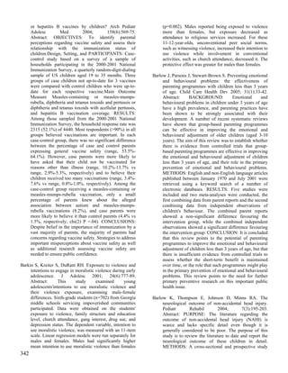 or hepatitis B vaccines by children? Arch Pediatr               (p=0.002). Males reported being exposed to violence
      Adolesc         Med         2004;        158(6):569-75.         more than females, but exposure decreased as
      Abstract: OBJECTIVES: To identify parental                      attendance to religious services increased. For these
      perceptions regarding vaccine safety and assess their           11-12-year-olds, unconventional peer social norms,
      relationship with the immunization status of                    such as witnessing violence, increased their intention to
      children.Design, Setting, and PARTICIPANTS: Case-               use violence while involvement in conventional
      control study based on a survey of a sample of                  activities, such as church attendance, decreased it. The
      households participating in the 2000-2001 National              protective effect was greater for males than females.
      Immunization Survey, a quarterly random-digit-dialing
      sample of US children aged 19 to 35 months. Three          Barlow J, Parsons J, Stewart-Brown S. Preventing emotional
      groups of case children not up-to-date for 3 vaccines           and behavioural problems: the effectiveness of
      were compared with control children who were up-to-             parenting programmes with children less than 3 years
      date for each respective vaccine.Main Outcome                   of age. Child Care Health Dev 2005; 31(1):33-42.
      Measure Measles-containing or measles-mumps-                    Abstract:     BACKGROUND:             Emotional      and
      rubella, diphtheria and tetanus toxoids and pertussis or        behavioural problems in children under 3 years of age
      diphtheria and tetanus toxoids with acellular pertussis,        have a high prevalence, and parenting practices have
      and hepatitis B vaccination coverage. RESULTS:                  been shown to be strongly associated with their
      Among those sampled from the 2000-2001 National                 development. A number of recent systematic reviews
      Immunization Survey, the household response rate was            have shown that group-based parenting programmes
      2315 (52.1%) of 4440. Most respondents (>90%) in all            can be effective in improving the emotional and
      groups believed vaccinations are important. In each             behavioural adjustment of older children (aged 3-10
      case-control group, there was no significant difference         years). The aim of this review was to establish whether
      between the percentage of case and control parents              there is evidence from controlled trials that group-
      expressing general vaccine safety (range, 53.5%-                based parenting programmes are effective in improving
      64.1%). However, case parents were more likely to               the emotional and behavioural adjustment of children
      have asked that their child not be vaccinated for               less than 3 years of age, and their role in the primary
      reasons other than illness (range, 10.2%-13.7% vs               prevention of emotional and behavioural problems.
      range, 2.9%-5.3%, respectively) and to believe their            METHODS: English and non-English language articles
      children received too many vaccinations (range, 3.4%-           published between January 1970 and July 2001 were
      7.6% vs range, 0.8%-1.0%, respectively). Among the              retrieved using a keyword search of a number of
      case-control group receiving a measles-containing or            electronic databases. RESULTS: Five studies were
      measles-mumps-rubella vaccination, only a small                 included and two meta-analyses were conducted, the
      percentage of parents knew about the alleged                    first combining data from parent reports and the second
      association between autism and measles-mumps-                   combining data from independent observations of
      rubella vaccinations (8.2%), and case parents were              children's behaviour. The combined parent reports
      more likely to believe it than control parents (4.4% vs         showed a non-significant difference favouring the
      1.5%, respectively; chi(2) P =.04). CONCLUSIONS:                intervention group, while the combined independent
      Despite belief in the importance of immunization by a           observations showed a significant difference favouring
      vast majority of parents, the majority of parents had           the intervention group. CONCLUSION: It is concluded
      concerns regarding vaccine safety. Strategies to address        that this review points to the potential of parenting
      important misperceptions about vaccine safety as well           programmes to improve the emotional and behavioural
      as additional research assessing vaccine safety are             adjustment of children less than 3 years of age, but that
      needed to ensure public confidence.                             there is insufficient evidence from controlled trials to
                                                                      assess whether the short-term benefit is maintained
Barkin S, Kreiter S, DuRant RH. Exposure to violence and              over time, or the role that such programmes might play
     intentions to engage in moralistic violence during early         in the primary prevention of emotional and behavioural
     adolescence. J Adolesc 2001; 24(6):777-89.                       problems. This review points to the need for further
     Abstract:      This     study      examined       young          primary preventive research on this important public
     adolescents'intentions to use moralistic violence and            health issue.
     their violence exposure, examining male-female
     differences. Sixth-grade students (n=702) from Georgia      Barlow K, Thompson E, Johnson D, Minns RA. The
     middle schools servicing impoverished communities                neurological outcome of non-accidental head injury.
     participated. Data were obtained on the students'                Pediatr       Rehabil         2004;        7(3):195-203.
     exposure to violence, family structure and education             Abstract: PURPOSE: The literature regarding the
     level, church attendance, gang interest, drug use, and           outcome of non-accidental head injury (NAHI) is
     depression status. The dependent variable, intention to          scarce and lacks specific detail even though it is
     use moralistic violence, was measured with an 11-item            generally considered to be poor. The purpose of this
     scale. Linear regression models were run separately for          study is to review the literature to date and report the
     males and females. Males had significantly higher                neurological outcome of these children in detail.
     mean intention to use moralistic violence than females           METHODS: A cross-sectional and prospective study
342
 