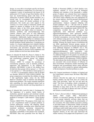 design, we were able to investigate specific risk factors          Health in Pomerania (SHIP), in which families were
      for alcohol problems in adolescence. In a first step, we           randomly selected if 12-18 year old biological
      compared a variety of psychosocial risk factors in 90              offspring were members of the household; a smaller
      adolescents (12-18 years of age) from families with at             group of subjects was selected from local outpatient
      least one alcohol-abusing parent with those of 90                  treatment centers. Members of 133 families, including
      adolescents of parents without alcohol disorders. In a             180 (50.6% male) offspring who were appropriate for
      second step, we investigated the meaning of all                    the current analyses, received personal semistructured
      included risk factors for alcohol problems of the                  diagnostic interviews and several self-rating
      adolescents. Our results give some support to the                  questionnaires. Analyses compared offspring with
      existence of a lower extent of emotional warmth and                alcohol problems (AP; n = 40) and with no alcohol
      support by parents of children in the COA sample.                  problems (NAP; n = 140), and used structural equation
      Moreover, males of the COA group reported more                     modeling to test a hypothetical model. RESULTS: The
      parental rejection and higher values on measures of                comparisons revealed that the AP group had
      attention problems and anxiety/depression than                     significantly more behavioral problems (e.g.,
      controls, whereas there were no such differences                   aggression/delinquency), more perceived parental
      between females of the COA group and their control                 rejection and less emotional warmth, a higher amount
      counterparts. Additionally, logistic regression analysis           of alcohol consumption, were more likely to associate
      revealed that only the membership in a substance-using             with substance-using peers and more often received a
      peer group and higher age are important risk factors for           diagnosis of conduct disorder or antisocial personality
      alcohol problems during adolescence. Considering our               disorder. Whereas the family history of alcoholism did
      results, it is of great importance (a) to identify families        not differ significantly between groups, parents of
      at risk at the earliest possible stage and (b) to develop          offspring with an alcohol use disorder had significantly
      intervention and prevention programs further for                   more additional diagnoses on DSM-IV Axis I. The
      parents and children to increase social competence and             evaluation of the model supported the importance of
      protect children at risk from later alcohol abuse.                 aggression/delinquency      and     association     with
                                                                         substance-using peers for alcohol problems in people.
Barnow S, Schuckit M, Smith TL, Preuss U, Danko G. The                   An additional diagnosis in the parents was directly and
    relationship between the family density of alcoholism                indirectly (through aggression/delinquency) related to
    and externalizing symptoms among 146 children.                       alcohol problems of the adolescents. CONCLUSIONS:
    Alcohol         Alcohol        2002;       37(4):383-7.              The data indicate that alcohol problems in the offspring
    Abstract: AIMS: To evaluate the prevalence of                        are associated with several domains of influence in
    externalizing symptoms, such as attention problems,                  their environment. Prospective studies measuring both
    aggression and delinquency in the offspring of                       biological and environmental factors using sufficient
    alcoholics. METHODS: A total of 146 children were                    sample sizes will be needed for optimal understanding
    divided into three groups with no (group 1, n = 28), one             of the development of alcohol problems in youth.
    or two (group 2, n = 103) and three or more (group 3, n
    = 15) first- or second-degree relatives with an alcohol         Baron JH. Corporal punishment of children in England and
    use disorder. RESULTS AND CONCLUSIONS: The                          the United States: current issues. Mt Sinai J Med 2005;
    group comparisons revealed that the children of group               72(1):45-6.
    3 had significantly higher values for the Child                     Abstract: Proverbs has eight sets of instructions on
    Behavior Checklist scales of attention and delinquent               beating children, but that book does not contain the
    behavioural problems. The results remained significant              often cited proverbial "spare the rod and spoil the
    after controlling for some additional factors such as               child." This form of discipline, which is thousands of
    antisocial personality disorder and drug dependence in              years old, has only recently been abandoned and
    the parents.                                                        forbidden in many states in the US, and in much of
                                                                        Europe. It is still legal in Britain and some US states,
Barnow S, Schuckit MA, Lucht M, John U, Freyberger HJ.                  and remains a controversial issue.
    The importance of a positive family history of
    alcoholism, parental rejection and emotional warmth,            Barr R, Vieira A, Rovee-Collier C. Bidirectional priming in
    behavioral problems and peer substance use for alcohol               infants.    Mem      Cognit       2002;     30(2):246-55.
    problems in teenagers: a path analysis. J Stud Alcohol               Abstract: In associative priming, the direct activation
    2002;                                     63(3):305-15.              of one concept indirectly activates others that are
    Abstract: OBJECTIVE: The purpose of this study was                   associated with it, depending on the directionality of
    to test a hypothetical model of alcohol problems in                  the association. We asked whether associative priming
    German adolescents. Among 180 offspring, family                      in preverbal infants is bidirectional. Infants associated
    history of alcoholism, parenting styles, behavioral and              a puppet imitation task with an operant train task by
    emotional problems, peer-group characteristics,                      watching an adult model target actions on the puppet in
    feelings of self-esteem, behavioral problems and                     the incidental context of the train. Later, priming of the
    psychiatric comorbidity of the parents were examined.                forgotten memory of the train task reactivated the
    METHOD: Data were generated from the Study of                        infants' memory of the puppet task (Experiment 1), and
344
 