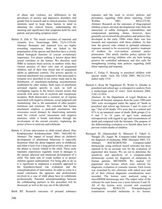 of abuse and violence; sex differences in the                    exposure and the need to review policies and
      prevalence of anxiety and depressive disorders; and              procedures regarding child abuse reporting. Child
      gender bias in research and in clinical practice. General        Welfare               2001;              80(2):275-96.
      internists need to keep these factors in mind in                 Abstract: Research on the outcomes of drug-exposed
      obtaining the clinical history, understanding the                children evinces elevated developmental risks from the
      meaning and significance that symptoms hold for each             interaction of subtle biological vulnerabilities and
      patient, and providing symptom relief.                           compromised parenting. States, however, have
                                                                       generally not reviewed the procedures and policies they
Bartels A, Zeki S. The neural correlates of maternal and               developed in the early 1990s when there was less
     romantic love. Neuroimage 2004; 21(3):1155-66.                    research and experience with these children. At that
     Abstract: Romantic and maternal love are highly                   time the gravest risks related to perinatal substance
     rewarding experiences. Both are linked to the                     exposure seemed to be excessively punitive treatment
     perpetuation of the species and therefore have a closely          of mothers by over-zealous criminal justice
     linked biological function of crucial evolutionary                prosecutors. This article clarifies policy options for
     importance. Yet almost nothing is known about their               reporting and serving children who are born testing
     neural correlates in the human. We therefore used                 positive for controlled substances and also calls for
     fMRI to measure brain activity in mothers while they              strengthening existing state policies regarding child
     viewed pictures of their own and of acquainted                    abuse reporting and response.
     children, and of their best friend and of acquainted
     adults as additional controls. The activity specific to      Barton C, Finlay F. Bruising in preschool children with
     maternal attachment was compared to that associated to            special needs. Arch Dis Child 2005; 90(12):1318;
     romantic love described in our earlier study and to the           author reply 1318.
     distribution of attachment-mediating neurohormones
     established by other studies. Both types of attachment       Bartsch C, Risse M, Nagelmeier IE, Weiler G. [Deaths in
     activated regions specific to each, as well as                    preschool and school age--a retrospective analysis from
     overlapping regions in the brain's reward system that             a medicolegal point of view]. Arch Kriminol 2004;
     coincide with areas rich in oxytocin and vasopressin              214(1-2):30-6.
     receptors. Both deactivated a common set of regions               Abstract: At the Department of Legal Medicine in
     associated with negative emotions, social judgment and            Giessen all forensic autopsies from the years 1990 until
     'mentalizing', that is, the assessment of other people's          2001 were investigated under the aspect of "death in
     intentions and emotions. We conclude that human                   preschool and school age between 3 and 16 years of
     attachment employs a push-pull mechanism that                     age." Out of 69 deaths 19% were due to a natural and
     overcomes social distance by deactivating networks                81% to an unnatural cause of death. Both groups (3 to
     used for critical social assessment and negative                  6 and 7 to 16 years of age) were analyzed
     emotions, while it bonds individuals through the                  retrospectively with regard to age and circumstances of
     involvement of the reward circuitry, explaining the               death and compared with the literature. The purpose of
     power of love to motivate and exhilarate.                         the differentiating evaluation is to furnish ideas how to
                                                                       prevent violent deaths of children.
Bartels V. [Crisis intervention in child sexual abuse]. Prax
     Kinderpsychol Kinderpsychiatr 2005; 54(6):442-56.            Barzegari M, Ghaninezhad H, Mansoori P, Taheri A,
     Abstract: The impact of sexual abuse on children's                Naraghi ZS, Asgari M. Computer-aided dermoscopy
     development of attachment behaviour is especially                 for diagnosis of melanoma. BMC Dermatol 2005; 5:8.
     disastrous when the abuse happens early in childhood,             Abstract:       BACKGROUND:            Computer-aided
     and when it lasts over a long period of time, and in case         dermoscopy using artificial neural networks has been
     the abuser is closely related to the child. These early           reported to be an accurate tool for the evaluation of
     traumatic experiences regularly result in damages to              pigmented skin lesions. We set out to determine the
     the mental, physical and emotional development of a               sensitivity and specificity of a computer-aided
     child. The main task of youth welfare is to protect               dermoscopy system for diagnosis of melanoma in
     children against maltreatment. For being able to do so            Iranian patients. METHODS: We studied 122
     it is significant to emphasize a scientific approach to           pigmented skin lesions which were referred for
     the hypothesis-based risk evaluation and the                      diagnostic evaluation or cosmetic reasons. Each lesion
     conceptualization of intervention. In order to come to a          was examined by two clinicians with naked eyes and
     sound conclusion the agencies and professionals                   all of their clinical diagnostic considerations were
     involved in a case of child abuse have to collaborate             recorded. The lesions were analyzed using a
     professionally. Potential misunderstandings between               microDERM dermoscopy unit. The output value of the
     the collaborating partners in this procedure will be              software for each lesion was a score between 0 and 10.
     discussed, as well as the way out of the labyrinth.               All of the lesions were excised and examined
                                                                       histologically.     RESULTS:          Histopathological
Barth RP. Research outcomes of prenatal substance                      examination revealed melanoma in six lesions.

346
 