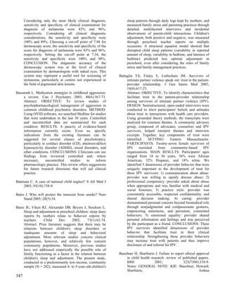 Considering only the most likely clinical diagnosis,            sleep patterns through daily logs kept by mothers, and
      sensitivity and specificity of clinical examination for         measured family stress and parenting practices through
      diagnosis of melanoma were 83% and 96%,                         detailed, multifaceted interviews and incidental
      respectively. Considering all clinical diagnostic               observations of parent-child interactions. Children's
      considerations, the sensitivity and specificity were            adjustment, both positive and negative, was measured
      100% and 89%. Choosing a cut-off point of 7.88 for              through preschool teacher reports on multiple
      dermoscopy score, the sensitivity and specificity of the        occasions. A structural equation model showed that
      score for diagnosis of melanoma were 83% and 96%,               disrupted child sleep patterns (variability in reported
      respectively. Setting the cut-off point at 7.34, the            amount of sleep, variability in bedtime, and lateness of
      sensitivity and specificity were 100% and 90%.                  bedtime) predicted less optimal adjustment in
      CONCLUSION: The diagnostic accuracy of the                      preschool, even after considering the roles of family
      dermoscopy system was at the level of clinical                  stress and family management practices.
      examination by dermatologists with naked eyes. This
      system may represent a useful tool for screening of        Battaglia TA, Finley E, Liebschutz JM. Survivors of
      melanoma, particularly at centers not experienced in            intimate partner violence speak out: trust in the patient-
      the field of pigmented skin lesions.                            provider relationship. J Gen Intern Med 2003;
                                                                      18(8):617-23.
Bassarath L. Medication strategies in childhood aggression:           Abstract: OBJECTIVE: To identify characteristics that
     a review. Can J Psychiatry 2003; 48(6):367-73.                   facilitate trust in the patient-provider relationship
     Abstract: OBJECTIVE: To review studies of                        among survivors of intimate partner violence (IPV).
     psychopharmacological management of aggression in                DESIGN: Semistructured, open-ended interviews were
     common childhood psychiatric disorders. METHOD:                  conducted to elicit participants' beliefs and attitudes
     Using OVID software, we searched Medline for studies             about trust in interactions with health care providers.
     that were undertaken in the last 30 years. Controlled            Using grounded theory methods, the transcripts were
     and uncontrolled data are summarized for each                    analyzed for common themes. A community advisory
     condition. RESULTS: A paucity of evidence-based                  group, composed of advocates, counselors and IPV
     information currently exists. Even so, specific                  survivors, helped interpret themes and interview
     indications from the existing literature can be                  excerpts. Together, key components of trust were
     suggested for several classes of psychotropics,                  identified.    SETTING:        Eastern   Massachusetts.
     particularly in conduct disorder (CD), attention-deficit         PARTICIPANTS: Twenty-seven female survivors of
     hyperactivity disorder (ADHD), mood disorders, and               IPV      recruited   from       community-based       IPV
     other conditions. CONCLUSIONS: Clinicians can use                organizations. MAIN RESULTS: Participants' ages
     findings from reviewed controlled and, where                     ranged from 18 to 56 years, 36% were African
     necessary,     uncontrolled    studies    to    inform           American, 32% Hispanic, and 18% white. We
     pharmacologic practice. This review offers suggestions           identified 5 dimensions of provider behavior that were
     for future research directions that will aid clinical            uniquely important to the development of trust for
     practice.                                                        these IPV survivors: 1) communication about abuse:
                                                                      provider was willing to openly discuss abuse; 2)
Bateman C. A case of national child neglect? S Afr Med J              professional competency: provider asked about abuse
    2003; 93(10):738-9.                                               when appropriate and was familiar with medical and
                                                                      social histories; 3) practice style: provider was
Bates J. Who will protect the innocent from smoke? Nurs               consistently accessible, respected confidentiality, and
     Stand 2005; 20(5):34.                                            shared decision making; 4) caring: provider
                                                                      demonstrated personal concern beyond biomedical role
Bates JE, Viken RJ, Alexander DB, Beyers J, Stockton L.               through nonjudgmental and compassionate gestures,
     Sleep and adjustment in preschool children: sleep diary          empowering statements, and persistent, committed
     reports by mothers relate to behavior reports by                 behaviors; 5) emotional equality: provider shared
     teachers.     Child     Dev     2002;      73(1):62-74.          personal information and feelings and was perceived
     Abstract: Prior literature suggests that there may be            by the participant as a friend. CONCLUSIONS: These
     relations between children's sleep disorders or                  IPV survivors identified dimensions of provider
     inadequate amounts of sleep and behavioral                       behavior that facilitate trust in their clinical
     adjustment. Most relevant studies concern clinical               relationship. Strengthening these provider behaviors
     populations, however, and relatively few concern                 may increase trust with patients and thus improve
     community populations. Moreover, previous studies                disclosure of and referral for IPV.
     have not addressed empirically the possible role of
     family functioning as a factor in the relation between      Bauchner H, Sharfstein J. Failure to report ethical approval
     children's sleep and adjustment. The present study,             in child health research: review of published papers.
     conducted in a predominantly low-income, community              BMJ               2001;               323(7308):318-9.
     sample (N = 202), measured 4- to 5-year-old children's          Notes: GENERAL NOTE: KIE: Bauchner, Howard;
                                                                     Sharfstein,                                       Joshua
347
 