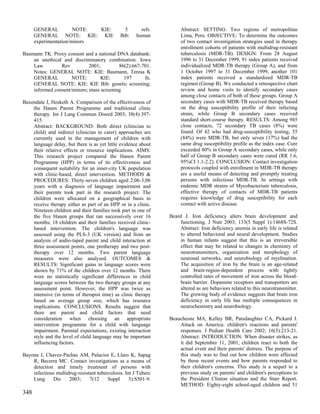 GENERAL          NOTE: KIE:               5       refs.        Abstract: SETTING: Two regions of metropolitan
      GENERAL NOTE: KIE: KIE                  Bib:    human          Lima, Peru. OBJECTIVE: To determine the outcomes
      experimentation/minors                                         of two contact investigation strategies used in therapy
                                                                     enrollment cohorts of patients with multidrug-resistant
Baumann TK. Proxy consent and a national DNA databank:               tuberculosis (MDR-TB). DESIGN: From 28 August
    an unethical and discriminatory combination. Iowa                1996 to 31 December 1999, 91 index patients received
    Law         Rev          2001;        86(2):667-701.             individualized MDR-TB therapy (Group A), and from
    Notes: GENERAL NOTE: KIE: Baumann, Teresa K                      1 October 1997 to 31 December 1999, another 101
    GENERAL          NOTE:        KIE:      197      fn.             index patients received a standardized MDR-TB
    GENERAL NOTE: KIE: KIE Bib: genetic screening;                   regimen (Group B). We conducted a retrospective chart
    informed consent/minors; mass screening                          review and home visits to identify secondary cases
                                                                     among close contacts of both of these groups. Group A
Baxendale J, Hesketh A. Comparison of the effectiveness of           secondary cases with MDR-TB received therapy based
    the Hanen Parent Programme and traditional clinic                on the drug susceptibility profile of their infecting
    therapy. Int J Lang Commun Disord 2003; 38(4):397-               strain, while Group B secondary cases received
    415.                                                             standard short-course therapy. RESULTS: Among 945
    Abstract: BACKGROUND: Both direct (clinician to                  close contacts, 72 secondary TB cases (8%) were
    child) and indirect (clinician to carer) approaches are          found. Of 42 who had drug-susceptibility testing, 35
    currently used in the management of children with                (84%) were MDR-TB, but only seven (17%) had the
    language delay, but there is as yet little evidence about        same drug susceptibility profile as the index case. Cure
    their relative effects or resource implications. AIMS:           exceeded 80% in Group A secondary cases, while only
    This research project compared the Hanen Parent                  half of Group B secondary cases were cured (RR 1.6,
    Programme (HPP) in terms of its effectiveness and                95%CI 1.1-2.2). CONCLUSION: Contact investigation
    consequent suitability for an inner-city UK population           protocols coupled with enrollment in MDR-TB therapy
    with clinic-based, direct intervention. METHODS &                are a useful means of detecting and promptly treating
    PROCEDURES: Thirty-seven children aged 2;06-3;06                 persons with infectious MDR-TB. In settings with
    years with a diagnosis of language impairment and                endemic MDR strains of Mycobacterium tuberculosis,
    their parents took part in the research project. The             effective therapy of contacts of MDR-TB patients
    children were allocated on a geographical basis to               requires knowledge of drug susceptibility for each
    receive therapy either as part of an HPP or in a clinic.         contact with active disease.
    Nineteen children and their families took part in one of
    the five Hanen groups that ran successively over 16         Beard J. Iron deficiency alters brain development and
    months; 18 children and their families received clinic-          functioning. J Nutr 2003; 133(5 Suppl 1):1468S-72S.
    based intervention. The children's language was                  Abstract: Iron deficiency anemia in early life is related
    assessed using the PLS-3 (UK version) and from an                to altered behavioral and neural development. Studies
    analysis of audio-taped parent and child interaction at          in human infants suggest that this is an irreversible
    three assessment points, one pretherapy and two post-            effect that may be related to changes in chemistry of
    therapy over 12 months. Two parent language                      neurotransmitters, organization and morphology of
    measures were also analysed. OUTCOMES &                          neuronal networks, and neurobiology of myelination.
    RESULTS: Significant gains in language scores were               The acquisition of iron by the brain is an age-related
    shown by 71% of the children over 12 months. There               and brain-region-dependent process with tightly
    were no statistically significant differences in child           controlled rates of movement of iron across the blood-
    language scores between the two therapy groups at any            brain barrier. Dopamine receptors and transporters are
    assessment point. However, the HPP was twice as                  altered as are behaviors related to this neurotransmitter.
    intensive (in terms of therapist time) as clinic therapy         The growing body of evidence suggests that brain iron
    based on average group size, which has resource                  deficiency in early life has multiple consequences in
    implications. CONCLUSIONS. Results suggest that                  neurochemistry and neurobiology.
    there are parent and child factors that need
    consideration when choosing an appropriate                  Beauchesne MA, Kelley BR, Patsdaughter CA, Pickard J.
    intervention programme for a child with language                Attack on America: children's reactions and parents'
    impairment. Parental expectations, existing interaction         responses. J Pediatr Health Care 2002; 16(5):213-21.
    style and the level of child language may be important          Abstract: INTRODUCTION: When disaster strikes, as
    influencing factors.                                            it did September 11, 2001, children react to both the
                                                                    actual event and their parents' distress. The purpose of
Bayona J, Chavez-Pachas AM, Palacios E, Llaro K, Sapag              this study was to find out how children were affected
    R, Becerra MC. Contact investigations as a means of             by these recent events and how parents responded to
    detection and timely treatment of persons with                  their children's concerns. This study is a sequel to a
    infectious multidrug-resistant tuberculosis. Int J Tuberc       previous study on parents' and children's perceptions to
    Lung     Dis     2003;     7(12     Suppl      3):S501-9.       the President Clinton situation and the Starr Report.
                                                                    METHOD: Eighty-eight school-aged children and 51
348
 
