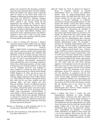 parents were recruited for this descriptive, qualitative     Belal SY, Taktak AF, Nevill AJ, Spencer SA, Roden D,
      study that used community-based snowball sampling.                Bevan S. Automatic detection of distorted
      Parents and children were asked a series of questions             plethysmogram pulses in neonates and paediatric
      about the attacks on the World Trade Center and                   patients using an adaptive-network-based fuzzy
      Pentagon, including how they heard about it and how it            inference system. Artif Intell Med 2002; 24(2):149-65.
      made them feel. RESULTS: Children's responses                     Abstract: Despite the fact that pulse oximetry has
      indicated feelings of fear about their safety and their           become an essential technology in respiratory
      future; wanting to take revenge; feeling sad and                  monitoring of neonates and paediatric patients, it is still
      disappointed; and empathy for the victims. Parents                fraught with artefacts causing false alarms resulting
      realized they had to comfort their children in spite of           from patient or probe movement. As the shape of the
      their own feelings of dismay. Many parents reported               plethysmogram has always been considered as a useful
      difficulty in reacting to their child's concerns regarding        visual indicator for determining the reliability of
      fairness and justice. DISCUSSION: Pediatric nurse                 SaO(2) numerical readings, automation of this
      practitioners need to understand parents' and children's          observation might benefit health care providers at the
      responses to such events in order to provide optimal              bedside. We observed that the systolic upstroke time
      health care, support, and counseling within the context           (t(1)), the diastolic time (t(2)) and heart rate (HR)
      of normal growth and development.                                 extracted from the plethysmogram pulse constitute
                                                                        features, which can be used for detecting normal and
Beck A, Daley D, Hastings RP, Stevenson J. Mothers'                     distorted plethysmogram pulses. We developed a
    expressed emotion towards children with and without                 technique for classifying plethysmogram pulses into
    intellectual disabilities. J Intellect Disabil Res 2004;            two categories: valid and artefact via implementations
    48(Pt                                          7):628-38.           of fuzzy inference systems (FIS), which were tuned
    Abstract: OBJECTIVES: To identify factors associated                using an adaptive-network-based fuzzy inference
    with maternal expressed emotion (EE) towards their                  system (ANFIS) and receiver operating characteristics
    child with intellectual disability (ID). DESIGN AND                 (ROC) curves analysis. Features extracted from a total
    METHOD: A total of 33 mothers who had a child with                  of 22,497 pulse waveforms obtained from 13 patients
    ID and at least one child without disabilities between              were used to systematically optimise the FIS. A further
    the ages of 4 and 14 years participated in the study.               2843 waveforms obtained from another eight patients
    Mothers completed self-assessment questionnaires                    were used for testing the system, and visually classified
    which addressed their sense of parenting competence,                into 1635 (58%) valid and 1208 (42%) distorted
    beliefs about child-rearing practices, and their reports            segments. For the optimum system, the area under the
    of behavioural and emotional problems of their child                ROC curve was 0.92. The system was able to classify
    with ID. Telephone interviews were conducted to                     1418 (87%) valid segments and 897 (74%) distorted
    assess maternal EE towards the child with ID and                    segments correctly. The calculations of the system's
    towards a sibling using the Five Minute Speech Sample               performance showed 87% sensitivity, 81% accuracy
    (FMSS; Magana et al. 1986), and also to assess the                  and 74% specificity. In comparison with the 95%
    adaptive behaviour of the child with ID using the                   confidence interval (CI) thresholding method, the fuzzy
    Vineland Adaptive Behaviour Scale (VABS; Sparrow                    system showed higher specificity (P=0.008,P<0.01),
    et al. 1984). RESULTS: Mothers with high EE towards                 and no significant difference was found between the
    their child with ID were more satisfied with their                  two methods in terms of sensitivity (P=0.720,P>0.05)
    parenting ability, and their children had more                      and accuracy (P=0.053,P>0.05). We therefore conclude
    behaviour problems. Analysis of differential maternal               that the algorithm used in this system has some
    parenting, through comparisons of EE towards their                  potential in detecting valid and distorted
    two children, showed that mothers were more negative                plethysmogram pulse. However, further evaluation is
    towards their child with ID for all domains of the                  needed using larger patient groups.
    FMSS except dissatisfaction. CONCLUSIONS: A
    small number of factors associated with maternal EE            Beling J, Hudson SM, Ward T. Female and male
    towards children with ID were identified. Differences               undergraduates' attributions for sexual offending
    in maternal EE towards their child with ID and their                against children. J Child Sex Abus 2001; 10(2):61-82.
    other child suggest that EE is child-driven rather than a           Abstract: This study examined gender differences in
    general maternal characteristic. Implications of the data           undergraduates' attributions for child sex offending.
    for future research are discussed.                                  One hundred and sixty-four undergraduates were asked
                                                                        to give the reasons why they think men sexually offend
Beckaya A. Reluctance in child protection must be for                   against children and to rate them using Benson's
    several reasons. BMJ 2004; 328(7442):767.                           Attributional Scale across four dimensions: stability,
                                                                        locus, controllability and globality. A Grounded
Beech BA. GP involvement in child protection. Br J Gen                  Theory methodology was applied to these reasons and
    Pract 2002; 52(481):677-8.                                          a set of nine categories derived from the data. The
                                                                        results showed that undergraduates' reasons for child
                                                                        sexual abuse strongly parallel contemporary scientific
349
 