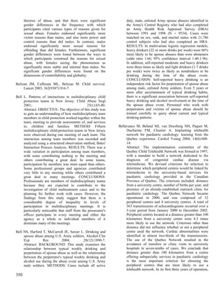 theories of abuse, and that there were significant             duty, male, enlisted Army spouse abusers identified in
      gender differences in the frequency with which                 the Army's Central Registry who had also completed
      participants cited various types of reasons given for          an Army Health Risk Appraisal Survey (HRA)
      sexual abuse. Females endorsed significantly more              between 1991 and 1998 (N = 9534). Cases were
      victim reasons than males, and also more power and             matched on sex, rank, and marital status with 21,786
      control reasons than did males. In contrast, males             control subjects who had also completed an HRA.
      endorsed significantly more sexual reasons for                 RESULTS: In multivariate logistic regression models,
      offending than did females. Furthermore, significant           heavy drinkers (22 or more drinks per week) were 66%
      gender differences were found between the ways in              more likely to be spouse abusers than were abstainers
      which participants construed the reasons for sexual            (odds ratio 1.66; 95% confidence interval 1.40-1.96).
      abuse, with females seeing the phenomenon as                   In addition, self-reported moderate and heavy drinkers
      significantly more stable and internal than males. No          were three times as likely and light drinkers (1-7 drinks
      significant gender differences were found on the               per week) were twice as likely as nondrinkers to be
      dimensions of controllability and globality.                   drinking during the time of the abuse event.
                                                                     CONCLUSION: Self-reported heavy drinking is an
Belizan JM, Cafferata ML, Belizan M. Child survival.                 independent risk factor for perpetration of spouse abuse
     Lancet 2003; 362(9387):916-7.                                   among male, enlisted Army soldiers. Even 5 years or
                                                                     more after ascertainment of typical drinking habits,
Bell L. Patterns of interactions in multidisciplinary child          there is a significant association between self-reported
     protection teams in New Jersey. Child Abuse Negl                heavy drinking and alcohol involvement at the time of
     2001;                                      25(1):65-80.         the spouse abuse event. Personnel who work with
     Abstract: OBJECTIVE: The objective of this study was            perpetrators and victims of spouse abuse should be
     to gain an understanding of how multidisciplinary team          trained carefully to query about current and typical
     members in child protection worked together within the          drinking patterns.
     team, meeting to provide assessments of, and services
     to, children and families. METHOD: Fifteen                 Bellavance M, Beland MJ, van Doesburg NH, Paquet M,
     multidisciplinary child-protection teams in New Jersey          Ducharme FM, Cloutier A. Implanting telehealth
     were observed during one meeting of each team. The              network for paediatric cardiology: learning from the
     interaction among team members was recorded and                 Quebec experience. Cardiol Young 2004; 14(6):608-
     analyzed using a structured observation method, Bales'          14.
     Interaction Process Analysis. RESULTS: There was a              Abstract: The implementation committee of the
     wide variation in participation among team members,             Quebec Child Telehealth Network was formed in 1997,
     with some contributing nothing to the meeting and               with a mandate to build a network dedicated to the
     others contributing a great deal. In some teams,                diagnosis of congenital cardiac disease via
     participation by members was more equal than others.            telemedicine. We devised criterions for selection to
     Some professional groups and agencies contributed               determine which peripheral centres would be linked by
     very little to any meeting while others contributed a           telemedicine to the university-based services for
     great deal to many meetings. CONCLUSIONS:                       paediatric cardiology provided in the Canadian
     Professionals are members of multidisciplinary teams            Province of Quebec. The criterions included: distance
     because they are expected to contribute to the                  from a university centre, number of births per year, and
     investigation of child maltreatment cases and to the            presence of an already-established outreach clinic for
     planning for further work with cases. However, the              paediatric cardiology. The Quebec Network became
     findings from this study suggest that there is a                operational in 2000, and was composed of 32
     considerable degree of inequality in levels of                  peripheral centres and 4 university centres. A total of
     participation in multidisciplinary meetings. It is              363 transmissions of echocardiograms occurred over a
     particularly noticeable that staff from the prosecutor's        3-year period from January 2000 to December 2002.
     offices participate in every meeting and either the             Peripheral centres located at a distance greater than 100
     agency as a whole or individual members of it                   kilometres from a university centre were 8.5 times
     dominate many of the meetings.                                  more likely to use the network. Criterions other than
                                                                     distance did not influence whether or not a peripheral
Bell NS, Harford T, McCarroll JE, Senier L. Drinking and             centre used the network. Cardiac abnormalities were
     spouse abuse among U.S. Army soldiers. Alcohol Clin             identified in almost two-thirds of the transmissions.
     Exp          Res         2004;           28(12):1890-7.         The use of the Quebec Network resulted in the
     Abstract: BACKGROUND: This study examines the                   avoidance of transfers or clinic visits to university
     relationship between typical weekly drinking and                hospitals in seven-tenths of cases. We conclude that
     perpetration of spouse abuse as well as the relationship        distance greater than 100 kilometres from a centre
     between the perpetrator's typical weekly drinking and           offering subspecialty services in paediatric cardiology
     alcohol use during the abuse event among U.S. Army              is the most important criterion for choosing the
     male soldiers. METHODS: Cases include all active                peripheral centres that are most likely to use a
                                                                     telehealth network. In its first three years of operation,
350
 