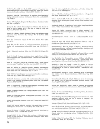 Sinclair KA, Woods CR, Kirse DJ, Sinal SH. Anogenital and respiratory tract      Squier W. Addressing the fundamental methods. Arch Pediatr Adolesc Med
human papillomavirus infections among children: age, gender, and potential       2005; 159(2):195; author reply 195.
transmission through sexual abuse. Pediatrics 2005; 116(4):815-25.
                                                                                 Srivastava RN. Indian Academy of Pediatrics and child abuse and neglect and
Sinnott CL, Jones TW. Characteristics of the population of deaf and hard of      child labour. Indian Pediatr 2003; 40(12):1127-9.
hearing students with emotional disturbance in Illinois. Am Ann Deaf 2005;
150(3):268-72.                                                                   Stahmer AC, Leslie LK, Hurlburt M et al. Developmental and behavioral
                                                                                 needs and service use for young children in child welfare. Pediatrics 2005;
Sirotnak AP, Grigsby T, Krugman RD. Physical abuse of children. Pediatr          116(4):891-900.
Rev 2004; 25(8):264-77.
                                                                                 Stanhope R, Gohlke B. The aetiology of growth failure in psychosocial short
Sjoberg RL. The outbreak of mass allegations of Satanist child abuse in the      stature. J Pediatr Endocrinol Metab 2003; 16(3):365-6.
parish of Rattvik, Sweden, 1670-71: two texts by Gustav J. Elvius. Hist
Psychiatry 2004; 15(60 Pt 4):477-87.                                             Stanton AN. Sudden unexpected death in infancy associated with
                                                                                 maltreatment: evidence from long term follow up of siblings. Arch Dis Child
Sjoberg RL, Lindblad F. Limited disclosure of sexual abuse in children whose     2003; 88(8):699-701.
experiences were documented by videotape. Am J Psychiatry 2002;
159(2):312-4.                                                                    Stanton J, Simpson A. Filicide: a review. Int J Law Psychiatry 2002; 25(1):1-
                                                                                 14.
Slovis TL. Controversial aspects of child abuse. Pediatr Radiol 2001;
31(11):759.                                                                      Starling SP, Heller RM, Jenny C. Pelvic fractures in infants as a sign of
                                                                                 physical abuse. Child Abuse Negl 2002; 26(5):475-80.
Smith BD, Test MF. The risk of subsequent maltreatment allegations in
families with substance-exposed infants. Child Abuse Negl 2002; 26(1):97-        Starling SP, Patel S, Burke BL, Sirotnak AP, Stronks S, Rosquist P. Analysis
114.                                                                             of perpetrator admissions to inflicted traumatic brain injury in children. Arch
                                                                                 Pediatr Adolesc Med 2004; 158(5):454-8.
Smith J. Shaken baby syndrome. Orthop Nurs 2003; 22(3):196-203; quiz 204-
5.                                                                               Staudt MM. Mental health services utilization by maltreated children: research
                                                                                 findings and recommendations. Child Maltreat 2003; 8(3):195-203.
Smith JA, Efron D. Early case conferences shorten length of stay in children
admitted to hospital with suspected child abuse. J Paediatr Child Health 2005;   Steel JL, Herlitz CA. The association between childhood and adolescent
41(9-10):513-7.                                                                  sexual abuse and proxies for sexual risk behavior: a random sample of the
                                                                                 general population of Sweden. Child Abuse Negl 2005; 29(10):1141-53.
Smith M. Child safety: homicide by child abuse: South Carolina upholds
conviction under "Crack Mom" law. J Law Med Ethics 2003; 31(3):457-8.            Sternberg KJ, Lamb ME, Orbach Y, Esplin PW, Mitchell S. Use of a
                                                                                 structured investigative protocol enhances young children's responses to free-
Smith WG, Metcalfe M, Cormode EJ, Holder N. Approach to evaluation of            recall prompts in the course of forensic interviews. J Appl Psychol 2001;
sexual assault in children. Experience of a secondary-level regional pediatric   86(5):997-1005.
sexual assault clinic. Can Fam Physician 2005; 51:1347-51.
                                                                                 Stevens-Simon C, Nelligan D, Kelly L. Adolescents at risk for mistreating
Smith WH. Brief hypnotherapy of severe depression linked to sexual trauma:       their children. Part I: Prenatal identification. Child Abuse Negl 2001;
a case study. Int J Clin Exp Hypn 2004; 52(3):203-17.                            25(6):737-51.

Smyke AT, Dumitrescu A, Zeanah CH. Attachment disturbances in young              Stevens-Simon C, Nelligan D, Kelly L. Adolescents at risk for mistreating
children. I: The continuum of caretaking casualty. J Am Acad Child Adolesc       their children. Part II: A home- and clinic-based prevention program. Child
Psychiatry 2002; 41(8):972-82.                                                   Abuse Negl 2001; 25(6):753-69.

Somer E, Szwarcberg S. Variables in delayed disclosure of childhood sexual       Stiffman MN, Schnitzer PG, Adam P, Kruse RL, Ewigman BG. Household
abuse. Am J Orthopsychiatry 2001; 71(3):332-41.                                  composition and risk of fatal child maltreatment. Pediatrics 2002; 109(4):615-
                                                                                 21.
Spencer D. Paediatric trauma: when it is not an accident. Accid Emerg Nurs
2002; 10(3):143-8.                                                               Stoodley N. Non-accidental head injury in children: gathering the evidence.
                                                                                 Lancet 2002; 360(9329):271-2.
Spencer DE. Child abuse: dentists' recognition and involvement. J Calif Dent
Assoc 2004; 32(4):299-303.                                                       Stovall-McClough KC, Dozier M. Forming attachments in foster care: infant
                                                                                 attachment behaviors during the first 2 months of placement. Dev
Spinelli MG. Infanticide: contrasting views. Arch Womens Ment Health 2005;       Psychopathol 2004; 16(2):253-71.
8(1):15-24.
                                                                                 Stratman E, Melski J. Scald abuse. Arch Dermatol 2002; 138(3):318-20.
Spinelli MG. Maternal infanticide associated with mental illness: prevention
and the promise of saved lives. Am J Psychiatry 2004; 161(9):1548-57.            Straus MA, Kantor GK. Definition and measurement of neglectful behavior:
                                                                                 some principles and guidelines. Child Abuse Negl 2005; 29(1):19-29.
Spitzer SG, Luorno J, Noel LP. Isolated subconjunctival hemorrhages in
nonaccidental trauma. J AAPOS 2005; 9(1):53-6.                                   Street K, Harrington J, Chiang W, Cairns P, Ellis M. How great is the risk of
                                                                                 abuse in infants born to drug-using mothers? Child Care Health Dev 2004;
Sprang G, Clark JJ, Bass S. Factors that contribute to child maltreatment        30(4):325-30.
severity: a multi-method and multidimensional investigation. Child Abuse
Negl 2005; 29(4):335-50.                                                         Stricker T, Lips U, Sennhauser FH. Oral bleeding: Child abuse alert. J
                                                                                 Paediatr Child Health 2002; 38(5):528-9.

28
 
