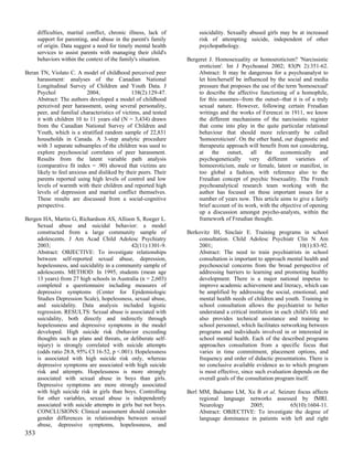 difficulties, marital conflict, chronic illness, lack of        suicidality. Sexually abused girls may be at increased
      support for parenting, and abuse in the parent's family         risk of attempting suicide, independent of other
      of origin. Data suggest a need for timely mental health         psychopathology.
      services to assist parents with managing their child's
      behaviors within the context of the family's situation.    Bergeret J. Homosexuality or homoeroticism? 'Narcissistic
                                                                     eroticism'. Int J Psychoanal 2002; 83(Pt 2):351-62.
Beran TN, Violato C. A model of childhood perceived peer             Abstract: It may be dangerous for a psychoanalyst to
     harassment: analyses of the Canadian National                   let him/herself be influenced by the social and media
     Longitudinal Survey of Children and Youth Data. J               pressure that proposes the use of the term 'homosexual'
     Psychol               2004;               138(2):129-47.        to describe the affective functioning of a homophile,
     Abstract: The authors developed a model of childhood            for this assumes--from the outset--that it is of a truly
     perceived peer harassment, using several personality,           sexual nature. However, following certain Freudian
     peer, and familial characteristics of victims, and tested       writings and the works of Ferenczi in 1911, we know
     it with children 10 to 11 years old (N = 3,434) drawn           the different mechanisms of the narcissistic register
     from the Canadian National Survey of Children and               that come into play in the quite particular relational
     Youth, which is a stratified random sample of 22,831            behaviour that should more relevantly be called
     households in Canada. A 3-step analytic procedure               'homoeroticism'. On the other hand, our diagnostic and
     with 3 separate subsamples of the children was used to          therapeutic approach will benefit from not considering,
     explore psychosocial correlates of peer harassment.             at the outset, all the economically and
     Results from the latent variable path analysis                  psychogenetically very different varieties of
     (comparative fit index = .90) showed that victims are           homoeroticism, male or female, latent or manifest, in
     likely to feel anxious and disliked by their peers. Their       too global a fashion, with reference also to the
     parents reported using high levels of control and low           Freudian concept of psychic bisexuality. The French
     levels of warmth with their children and reported high          psychoanalytical research team working with the
     levels of depression and marital conflict themselves.           author has focused on these important issues for a
     These results are discussed from a social-cognitive             number of years now. This article aims to give a fairly
     perspective.                                                    brief account of its work, with the objective of opening
                                                                     up a discussion amongst psycho-analysts, within the
Bergen HA, Martin G, Richardson AS, Allison S, Roeger L.             framework of Freudian thought.
    Sexual abuse and suicidal behavior: a model
    constructed from a large community sample of                 Berkovitz IH, Sinclair E. Training programs in school
    adolescents. J Am Acad Child Adolesc Psychiatry                  consultation. Child Adolesc Psychiatr Clin N Am
    2003;                                   42(11):1301-9.           2001;                                       10(1):83-92.
    Abstract: OBJECTIVE: To investigate relationships                Abstract: The need to train psychiatrists in school
    between self-reported sexual abuse, depression,                  consultation is important to approach mental health and
    hopelessness, and suicidality in a community sample of           psychosocial concerns from the broad perspective of
    adolescents. METHOD: In 1995, students (mean age                 addressing barriers to learning and promoting healthy
    13 years) from 27 high schools in Australia (n = 2,603)          development. There is a major national impetus to
    completed a questionnaire including measures of                  improve academic achievement and literacy, which can
    depressive symptoms (Center for Epidemiologic                    be amplified by addressing the social, emotional, and
    Studies Depression Scale), hopelessness, sexual abuse,           mental health needs of children and youth. Training in
    and suicidality. Data analysis included logistic                 school consultation allows the psychiatrist to better
    regression. RESULTS: Sexual abuse is associated with             understand a critical institution in each child's life and
    suicidality, both directly and indirectly through                also provides technical assistance and training to
    hopelessness and depressive symptoms in the model                school personnel, which facilitates networking between
    developed. High suicide risk (behavior exceeding                 programs and individuals involved in or interested in
    thoughts such as plans and threats, or deliberate self-          school mental health. Each of the described programs
    injury) is strongly correlated with suicide attempts             approaches consultation from a specific focus that
    (odds ratio 28.8, 95% CI 16-52, p <.001). Hopelessness           varies in time commitment, placement options, and
    is associated with high suicide risk only, whereas               frequency and order of didactic presentations. There is
    depressive symptoms are associated with high suicide             no conclusive available evidence as to which program
    risk and attempts. Hopelessness is more strongly                 is most effective, since such evaluation depends on the
    associated with sexual abuse in boys than girls.                 overall goals of the consultation program itself.
    Depressive symptoms are more strongly associated
    with high suicide risk in girls than boys. Controlling       Berl MM, Balsamo LM, Xu B et al. Seizure focus affects
    for other variables, sexual abuse is independently                regional language networks assessed by fMRI.
    associated with suicide attempts in girls but not boys.           Neurology          2005;           65(10):1604-11.
    CONCLUSIONS: Clinical assessment should consider                  Abstract: OBJECTIVE: To investigate the degree of
    gender differences in relationships between sexual                language dominance in patients with left and right
    abuse, depressive symptoms, hopelessness, and
353
 