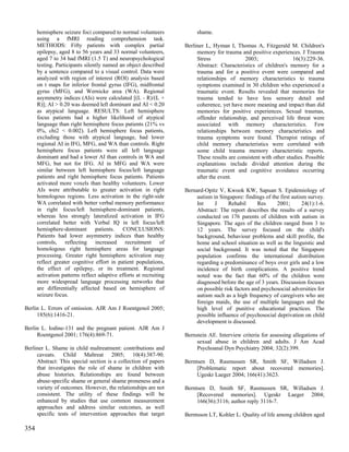 hemisphere seizure foci compared to normal volunteers             shame.
      using a fMRI reading comprehension task.
      METHODS: Fifty patients with complex partial                 Berliner L, Hyman I, Thomas A, Fitzgerald M. Children's
      epilepsy, aged 8 to 56 years and 33 normal volunteers,            memory for trauma and positive experiences. J Trauma
      aged 7 to 34 had fMRI (1.5 T) and neuropsychological              Stress               2003;                 16(3):229-36.
      testing. Participants silently named an object described          Abstract: Characteristics of children's memory for a
      by a sentence compared to a visual control. Data were             trauma and for a positive event were compared and
      analyzed with region of interest (ROI) analysis based             relationships of memory characteristics to trauma
      on t maps for inferior frontal gyrus (IFG), midfrontal            symptoms examined in 30 children who experienced a
      gyrus (MFG), and Wernicke area (WA). Regional                     traumatic event. Results revealed that memories for
      asymmetry indices (AIs) were calculated [(L - R)/(L +             trauma tended to have less sensory detail and
      R)]; AI > 0.20 was deemed left dominant and AI < 0.20             coherence, yet have more meaning and impact than did
      as atypical language. RESULTS: Left hemisphere                    memories for positive experiences. Sexual traumas,
      focus patients had a higher likelihood of atypical                offender relationship, and perceived life threat were
      language than right hemisphere focus patients (21% vs             associated with memory characteristics. Few
      0%, chi2 < 0.002). Left hemisphere focus patients,                relationships between memory characteristics and
      excluding those with atypical language, had lower                 trauma symptoms were found. Therapist ratings of
      regional AI in IFG, MFG, and WA than controls. Right              child memory characteristics were correlated with
      hemisphere focus patients were all left language                  some child trauma memory characteristic reports.
      dominant and had a lower AI than controls in WA and               These results are consistent with other studies. Possible
      MFG, but not for IFG. AI in MFG and WA were                       explanations include divided attention during the
      similar between left hemisphere focus/left language               traumatic event and cognitive avoidance occurring
      patients and right hemisphere focus patients. Patients            after the event.
      activated more voxels than healthy volunteers. Lower
      AIs were attributable to greater activation in right         Bernard-Opitz V, Kwook KW, Sapuan S. Epidemiology of
      homologous regions. Less activation in the right-side            autism in Singapore: findings of the first autism survey.
      WA correlated with better verbal memory performance              Int     J     Rehabil      Res     2001;        24(1):1-6.
      in right focus/left hemisphere-dominant patients,                Abstract: The report describes the results of a survey
      whereas less strongly lateralized activation in IFG              conducted on 176 parents of children with autism in
      correlated better with Verbal IQ in left focus/left              Singapore. The ages of the children ranged from 3 to
      hemisphere-dominant patients. CONCLUSIONS:                       12 years. The survey focused on the child's
      Patients had lower asymmetry indices than healthy                background, behaviour problems and skill profile, the
      controls, reflecting increased recruitment of                    home and school situation as well as the linguistic and
      homologous right hemisphere areas for language                   social background. It was noted that the Singapore
      processing. Greater right hemisphere activation may              population confirms the international distribution
      reflect greater cognitive effort in patient populations,         regarding a predominance of boys over girls and a low
      the effect of epilepsy, or its treatment. Regional               incidence of birth complications. A positive trend
      activation patterns reflect adaptive efforts at recruiting       noted was the fact that 60% of the children were
      more widespread language processing networks that                diagnosed before the age of 3 years. Discussion focuses
      are differentially affected based on hemisphere of               on possible risk factors and psychosocial adversities for
      seizure focus.                                                   autism such as a high frequency of caregivers who are
                                                                       foreign maids, the use of multiple languages and the
Berlin L. Errors of omission. AJR Am J Roentgenol 2005;                high level of punitive educational practices. The
     185(6):1416-21.                                                   possible influence of psychosocial deprivation on child
                                                                       development is discussed.
Berlin L. Iodine-131 and the pregnant patient. AJR Am J
     Roentgenol 2001; 176(4):869-71.                               Bernstein AE. Interview criteria for assessing allegations of
                                                                        sexual abuse in children and adults. J Am Acad
Berliner L. Shame in child maltreatment: contributions and              Psychoanal Dyn Psychiatry 2004; 32(2):399.
     caveats. Child Maltreat 2005; 10(4):387-90.
     Abstract: This special section is a collection of papers      Berntsen D, Rasmussen SR, Smith SF, Willadsen J.
     that investigates the role of shame in children with               [Problematic report about recovered memories].
     abuse histories. Relationships are found between                   Ugeskr Laeger 2004; 166(41):3623.
     abuse-specific shame or general shame proneness and a
     variety of outcomes. However, the relationships are not       Berntsen D, Smith SF, Rasmussen SR, Willadsen J.
     consistent. The utility of these findings will be                  [Recovered memories]. Ugeskr Laeger 2004;
     enhanced by studies that use common measurement                    166(36):3116; author reply 3116-7.
     approaches and address similar outcomes, as well
     specific tests of intervention approaches that target         Berntsson LT, Kohler L. Quality of life among children aged

354
 