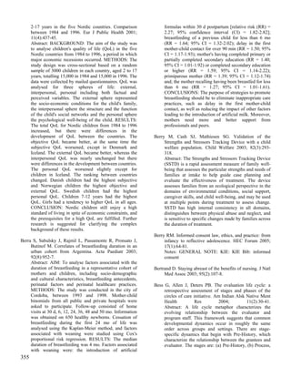 2-17 years in the five Nordic countries. Comparison             formulas within 30 d postpartum [relative risk (RR) =
      between 1984 and 1996. Eur J Public Health 2001;                2.27; 95% confidence interval (CI) = 1.82-2.82];
      11(4):437-45.                                                   breastfeeding of a previous child for less than 6 mo
      Abstract: BACKGROUND: The aim of the study was                  (RR = 1.64; 95% CI = 1.32-2.02); delay in the first
      to analyse children's quality of life (QoL) in the five         mother-child contact for over 90 min (RR = 1.50; 95%
      Nordic countries from 1984 to 1996, a period in which           CI = 1.17-1.93); mother's having completed primary or
      major economic recessions occurred. METHODS: The                partially completed secondary education (RR = 1.40;
      study design was cross-sectional based on a random              95% CI = 1.01-1.92) or completed secondary education
      sample of 3000 children in each country, aged 2 to 17           or higher (RR = 1.59; 95% CI = 1.14-2.22);
      years, totalling 15,000 in 1984 and 15,000 in 1996. The         primiparous mother (RR = 1.39; 95% CI = 1.12-1.74)
      data were collected by mailed questionnaires. QoL was           and; the mother recalling having been breastfed for less
      analysed for three spheres of life: external,                   than 6 mo (RR = 1.27; 95% CI = 1.01-1.61).
      interpersonal, personal including both factual and              CONCLUSIONS: The purpose of strategies to promote
      perceived variables. The external sphere represented            breastfeeding should be to eliminate inappropriate care
      the socio-economic conditions for the child's family,           practices, such as delay in the first mother-child
      the interpersonal sphere the structure and the function         contact, as well as reducing the impact of other factors
      of the child's social networks and the personal sphere          leading to the introduction of artificial milk. Moreover,
      the psychological well-being of the child. RESULTS:             mothers need more and better support from
      The total QoL for Nordic children from 1984 to 1996             professionals and peers.
      increased, but there were differences in the
      development of QoL between the countries. The              Berry M, Cash SJ, Mathiesen SG. Validation of the
      objective QoL became better, at the same time the               Strengths and Stressors Tracking Device with a child
      subjective QoL worsened, except in Denmark and                  welfare population. Child Welfare 2003; 82(3):293-
      Iceland. The external QoL became better, whereas the            318.
      interpersonal QoL was nearly unchanged but there                Abstract: The Strengths and Stressors Tracking Device
      were differences in the development between countries.          (SSTD) is a rapid assessment measure of family well-
      The personal QoL worsened slightly except for                   being that assesses the particular strengths and needs of
      children in Iceland. The ranking between countries              families at intake to help guide case planning and
      changed. Danish children had the highest subjective             evaluate the effectiveness of treatment. The device
      and Norwegian children the highest objective and                assesses families from an ecological perspective in the
      external QoL. Swedish children had the highest                  domains of environmental conditions, social support,
      personal QoL. Children 7-12 years had the highest               caregiver skills, and child well-being, and may be used
      QoL. Girls had a tendency to higher QoL in all ages.            at multiple points during treatment to assess change.
      CONCLUSION: Nordic children still enjoy a high                  SSTD has high internal consistency in all domains,
      standard of living in spite of economic constraints, and        distinguishes between physical abuse and neglect, and
      the prerequisites for a high QoL are fulfilled. Further         is sensitive to specific changes made by families across
      research is suggested for clarifying the complex                the duration of treatment.
      background of these results.
                                                                 Berry RM. Informed consent law, ethics, and practice: from
Berra S, Sabulsky J, Rajmil L, Passamonte R, Pronsato J,              infancy to reflective adolescence. HEC Forum 2005;
     Butinof M. Correlates of breastfeeding duration in an            17(1):64-81.
     urban cohort from Argentina. Acta Paediatr 2003;                 Notes: GENERAL NOTE: KIE: KIE Bib: informed
     92(8):952-7.                                                     consent
     Abstract: AIM: To analyse factors associated with the
     duration of breastfeeding in a representative cohort of     Bertrand D. Staying abreast of the benefits of nursing. J Natl
     mothers and children, including socio-demographic                Med Assoc 2003; 95(2):107-8.
     and cultural characteristics, breastfeeding antecedents,
     perinatal factors and perinatal healthcare practices.       Bess G, Allen J, Deters PB. The evaluation life cycle: a
     METHODS: The study was conducted in the city of                  retrospective assessment of stages and phases of the
     Cordoba, between 1993 and 1998. Mother-child                     circles of care initiative. Am Indian Alsk Native Ment
     binomials from all public and private hospitals were             Health           Res          2004;        11(2):30-41.
     asked to participate. Follow-up consisted of home                Abstract: A life cycle metaphor characterizes the
     visits at 30 d, 6, 12, 24, 36, 48 and 50 mo. Information         evolving relationship between the evaluator and
     was obtained on 650 healthy newborns. Cessation of               program staff. This framework suggests that common
     breastfeeding during the first 24 mo of life was                 developmental dynamics occur in roughly the same
     analysed using the Kaplan-Meier method, and factors              order across groups and settings. There are stage-
     associated with weaning were studied using Cox's                 specific dynamics that begin with Pre-History, which
     proportional risk regression. RESULTS: The median                characterize the relationship between the grantees and
     duration of breastfeeding was 4 mo. Factors associated           evaluator. The stages are: (a) Pre-History, (b) Process,
     with weaning were: the introduction of artificial
355
 