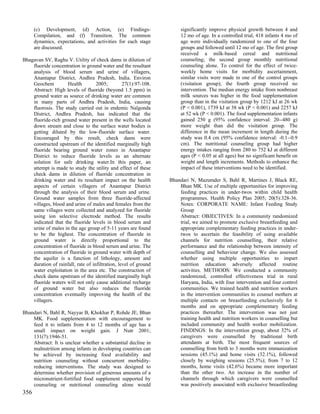 (c) Development, (d) Action, (e) Findings-                       significantly improve physical growth between 4 and
      Compilation, and (f) Transition. The common                      12 mo of age. In a controlled trial, 418 infants 4 mo of
      dynamics, expectations, and activities for each stage            age were individually randomized to one of the four
      are discussed.                                                   groups and followed until 12 mo of age. The first group
                                                                       received a milk-based cereal and nutritional
Bhagavan SV, Raghu V. Utility of check dams in dilution of             counseling; the second group monthly nutritional
    fluoride concentration in ground water and the resultant           counseling alone. To control for the effect of twice-
    analysis of blood serum and urine of villagers,                    weekly home visits for morbidity ascertainment,
    Anantapur District, Andhra Pradesh, India. Environ                 similar visits were made in one of the control groups
    Geochem          Health         2005;         27(1):97-108.        (visitation group); the fourth group received no
    Abstract: High levels of fluoride (beyond 1.5 ppm) in              intervention. The median energy intake from nonbreast
    ground water as source of drinking water are common                milk sources was higher in the food supplementation
    in many parts of Andhra Pradesh, India, causing                    group than in the visitation group by 1212 kJ at 26 wk
    fluorosis. The study carried out in endemic Nalgonda               (P < 0.001), 1739 kJ at 38 wk (P < 0.001) and 2257 kJ
    District, Andhra Pradesh, has indicated that the                   at 52 wk (P < 0.001). The food supplementation infants
    fluoride-rich ground water present in the wells located            gained 250 g (95% confidence interval: 20--480 g)
    down stream and close to the surface water bodies is               more weight than did the visitation group. The
    getting diluted by the low-fluoride surface water.                 difference in the mean increment in length during the
    Encouraged by this result, check dams were                         study was 0.4 cm (95% confidence interval: -0.1--0.9
    constructed upstream of the identified marginally high             cm). The nutritional counseling group had higher
    fluoride bearing ground water zones in Anantapur                   energy intakes ranging from 280 to 752 kJ at different
    District to reduce fluoride levels as an alternate                 ages (P < 0.05 at all ages) but no significant benefit on
    solution for safe drinking water.In this paper, an                 weight and length increments. Methods to enhance the
    attempt is made to study the utility and effect of these           impact of these interventions need to be identified.
    check dams in dilution of fluoride concentration in
    drinking water and its resultant impact on the health         Bhandari N, Mazumder S, Bahl R, Martines J, Black RE,
    aspects of certain villagers of Anantapur District                Bhan MK. Use of multiple opportunities for improving
    through the analysis of their blood serum and urine.              feeding practices in under-twos within child health
    Ground water samples from three fluoride-affected                 programmes. Health Policy Plan 2005; 20(5):328-36.
    villages, blood and urine of males and females from the           Notes: CORPORATE NAME: Infant Feeding Study
    same villages were collected and analyzed for fluoride            Group
    using ion selective electrode method. The results                 Abstract: OBJECTIVES: In a community randomized
    indicated that the fluoride levels in blood serum and             trial, we aimed to promote exclusive breastfeeding and
    urine of males in the age group of 5-11 years are found           appropriate complementary feeding practices in under-
    to be the highest. The concentration of fluoride in               twos to ascertain the feasibility of using available
    ground water is directly proportional to the                      channels for nutrition counselling, their relative
    concentration of fluoride in blood serum and urine. The           performance and the relationship between intensity of
    concentration of fluoride in ground water with depth of           counselling and behaviour change. We also assessed
    the aquifer is a function of lithology, amount and                whether using multiple opportunities to impart
    duration of rainfall, rate of infiltration, level of ground       nutrition education adversely affected routine
    water exploitation in the area etc. The construction of           activities. METHODS: We conducted a community
    check dams upstream of the identified marginally high             randomized, controlled effectiveness trial in rural
    fluoride waters will not only cause additional recharge           Haryana, India, with four intervention and four control
    of ground water but also reduces the fluoride                     communities. We trained health and nutrition workers
    concentration eventually improving the health of the              in the intervention communities to counsel mothers at
    villagers.                                                        multiple contacts on breastfeeding exclusively for 6
                                                                      months and on appropriate complementary feeding
Bhandari N, Bahl R, Nayyar B, Khokhar P, Rohde JE, Bhan               practices thereafter. The intervention was not just
    MK. Food supplementation with encouragement to                    training health and nutrition workers in counselling but
    feed it to infants from 4 to 12 months of age has a               included community and health worker mobilization.
    small impact on weight gain. J Nutr 2001;                         FINDINGS: In the intervention group, about 32% of
    131(7):1946-51.                                                   caregivers were counselled by traditional birth
    Abstract: It is unclear whether a substantial decline in          attendants at birth. The most frequent sources of
    malnutrition among infants in developing countries can            counselling from birth to 3 months were immunization
    be achieved by increasing food availability and                   sessions (45.1%) and home visits (32.1%), followed
    nutrition counseling without concurrent morbidity-                closely by weighing sessions (25.5%); from 7 to 12
    reducing interventions. The study was designed to                 months, home visits (42.6%) became more important
    determine whether provision of generous amounts of a              than the other two. An increase in the number of
    micronutrient-fortified food supplement supported by              channels through which caregivers were counselled
    counseling or nutritional counseling alone would                  was positively associated with exclusive breastfeeding
356
 