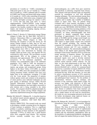 prevalence at 3 months (p = 0.002), consumption of               electrocardiogram, etc.) suffer from poor sensitivity
      milk/cereal gruel or mix use at 9 months (p = 0.004)             and specificity in detecting congenital heart disease.
      and 18 months (p = 0.003), undiluted milk at 9 months            Thus, patients with heart murmurs today are frequently
      (p<0.0001) and 24 hour non-breast-milk energy intakes            assessed by consultation as well with advanced
      at 18 months (p = 0.023), after controlling for potential        imaging techniques. The most prominent among these
      confounding factors. Intervention areas, compared with           is echocardiography. However, echocardiography is
      the control, had higher coverage for vitamin A (45%              expensive and is usually only available in healthcare
      vs. 11.5%) and iron folic acid (45% vs. 0.4%)                    centers in major cities. Thus, for patients being
      supplementation. CONCLUSIONS: Using multiple                     evaluated with a heart murmur, developing a more
      available opportunities and workers for counselling              accurate screening device is vital to efforts in reducing
      caregivers was feasible, resulted in high coverage and           health care costs. METHODS AND MATERIAL: The
      impact, and instead of disrupting ongoing services,              data set was collected from incoming pediatrics at the
      resulted in their improvement.                                   cardiology clinic of The Children's Hospital (Denver,
                                                                       Colorado), on whom echocardiography had been
Bhatia S, Dranyi T, Rowley D. Tuberculosis among Tibetan               performed to identify congenital heart disease.
     refugees in India. Soc Sci Med 2002; 54(3):423-32.                Recordings of approximately 10-15s duration were
     Abstract: Tuberculosis (TB) is a major public health              made at 44,100Hz and the average record length was
     problem among Tibetan refugees in India. To                       approximately 60,000 points. The best three cycles
     determine the incidence of and risk factors for TB                with respect to signal quality sounds were extracted
     among Tibetan refugees in India, data on TB were                  from the original recording. The resulting data
     included in the demographic and health surveillance               comprised 241 examples, of which 88 were examples
     project carried out by the Tibetan government-in-exile            of innocent murmurs and 153 were examples of
     in Dharamsala from 1994 to 1996. Risk factor and                  pathological murmurs. The selected phonocardiograms
     morbidity data were determined by baseline and                    were subject to the digital signal processing (DSP)
     monthly follow-up home visits, and reported TB was                technique of fast Fourier transform (FFT) to extract the
     confirmed by clinic records. The surveillance covered             energy spectrum in frequency domain. The spectral
     approximately 90% of the refugees in civilian                     range was 0-300Hz at a resolution of 1Hz. The
     settlements and approximately 70% of the monks in                 processed signals were used to develop statistical
     monasteries. In the settlement population, TB                     classifiers and a classifier based on our in-house
     incidence was extraordinarily high in the settlement              artificial neural network (ANN) software. For the
     population, 10.9/ 1,000 in 1994. but decreased to                 latter, we also tried enhancements to the basic ANN
     7.7/1,000 in 1996. Incidence rates varied between                 scheme. These included a method for setting the
     regions, age groups, and occupational groups, being               decision-threshold and a scheme for consensus-based
     highest in the Doon Valley (14.8/1,000). in sweater               decision by a committee of experts. RESULTS: Of the
     sellers (16.7/1,000), and in the unemployed (23/1,000).           different classifiers tested, the ANN-based classifier
     Among monastery monks, incidence rates were even                  performed the best. With this classifier, we were able
     higher than in the settlements, averaging 17.2/1,000              to achieve classification accuracy of 83% sensitivity
     over the 3-year period. The proportion of patients                and 90% specificity in discriminating between innocent
     without sputum results and variation in the proportion            and pathological heart murmurs. For the problem of
     of smear positive cases indicated inadequate use and              discrimination between innocent murmurs and
     poor quality of laboratory services. India's Revised              murmurs of the ventricular septal defect (VSD), the
     National Tuberculosis Control Program, based on                   accuracy was higher, with sensitivity of 90% and
     WHO-recommendations, has been highly successful in                specificity of 93%. CONCLUSIONS: An ANN-based
     pilot districts and is being extended to the whole                approach for detection and identification of congenital
     country. This program should be adopted promptly by               heart disease in pediatrics from heart murmurs can
     the health care system serving Tibetan refugees and               result in an accurate screening device. Considering that
     vigorously implemented among the refugee population.              only a simple feature set was used for classification,
                                                                       the results are very encouraging and point out the need
Bhatikar SR, DeGroff C, Mahajan RL. A classifier based on              for further development using improved feature set
     the artificial neural network approach for cardiologic            with more potent diagnostic variables.
     auscultation in pediatrics. Artif Intell Med 2005;
     33(3):251-60.                                                Bhatikar SR, Mahajan RL, DeGroff C. A novel paradigm for
     Abstract: OBJECTIVE: This research work was aimed                 telemedicine using the personal bio-monitor. Biomed
     at developing a reliable screening device for diagnosis           Sci           Instrum           2002;          38:59-70.
     of heart murmurs in pediatrics. This is a significant             Abstract: The foray of solid-state technology in the
     problem in pediatric cardiology because of the high               medical field has yielded an arsenal of sophisticated
     rate of incidence of heart murmurs in this population             healthcare tools. Personal, portable computing power
     (reportedly 77-95%), of which only a small fraction               coupled with the information superhighway open up
     arises from congenital heart disease. The screening               the possibility of sophisticated healthcare management
     devices currently available (e.g. chest X-ray,                    that will impact the medical field just as much. The full
357
 