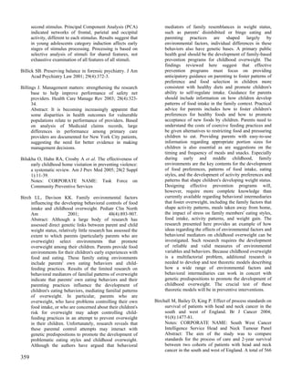 second stimulus. Principal Component Analysis (PCA)               mediators of family resemblances in weight status,
      indicated networks of frontal, parietal and occipital             such as parents' disinhibited or binge eating and
      activity, different to each stimulus. Results suggest that        parenting practices are shaped largely by
      in young adolescents category induction affects early             environmental factors, individual differences in these
      stages of stimulus processing. Processing is based on             behaviors also have genetic bases. A primary public
      selective analysis of stimuli for shared features, not            health goal should be the development of family-based
      exhaustive examination of all features of all stimuli.            prevention programs for childhood overweight. The
                                                                        findings reviewed here suggest that effective
Billick SB. Preserving balance in forensic psychiatry. J Am             prevention programs must focus on providing
      Acad Psychiatry Law 2001; 29(4):372-3.                            anticipatory guidance on parenting to foster patterns of
                                                                        preference and food selection in children more
Billings J. Management matters: strengthening the research              consistent with healthy diets and promote children's
      base to help improve performance of safety net                    ability to self-regulate intake. Guidance for parents
      providers. Health Care Manage Rev 2003; 28(4):323-                should include information on how children develop
      34.                                                               patterns of food intake in the family context. Practical
      Abstract: It is becoming increasingly apparent that               advice for parents includes how to foster children's
      some disparities in health outcomes for vulnerable                preferences for healthy foods and how to promote
      populations relate to performance of providers. Based             acceptance of new foods by children. Parents need to
      on analysis of Medicaid claims records, large                     understand the costs of coercive feeding practices and
      differences in performance among primary care                     be given alternatives to restricting food and pressuring
      providers are documented for New York City patients,              children to eat. Providing parents with easy-to-use
      suggesting the need for better evidence in making                 information regarding appropriate portion sizes for
      management decisions.                                             children is also essential as are suggestions on the
                                                                        timing and frequency of meals and snacks. Especially
Bilukha O, Hahn RA, Crosby A et al. The effectiveness of                during early and middle childhood, family
     early childhood home visitation in preventing violence:            environments are the key contents for the development
     a systematic review. Am J Prev Med 2005; 28(2 Suppl                of food preferences, patterns of food intake, eating
     1):11-39.                                                          styles, and the development of activity preferences and
     Notes: CORPORATE NAME: Task Force on                               patterns that shape children's developing weight status.
     Community Preventive Services                                      Designing effective prevention programs will,
                                                                        however, require more complete knowledge than
Birch LL, Davison KK. Family environmental factors                      currently available regarding behavioral intermediaries
     influencing the developing behavioral controls of food             that foster overweight, including the family factors that
     intake and childhood overweight. Pediatr Clin North                shape activity patterns, meals taken away from home,
     Am                  2001;                  48(4):893-907.          the impact of stress on family members' eating styles,
     Abstract: Although a large body of research has                    food intake, activity patterns, and weight gain. The
     assessed direct genetic links between parent and child             research presented here provides an example of how
     weight status, relatively little research has assessed the         ideas regarding the effects of environmental factors and
     extent to which parents (particularly parents who are              behavioral mediators on childhood overweight can be
     overweight) select environments that promote                       investigated. Such research requires the development
     overweight among their children. Parents provide food              of reliable and valid measures of environmental
     environments for their children's early experiences with           variables and behaviors. Because childhood overweight
     food and eating. These family eating environments                  is a multifactorial problem, additional research is
     include parents' own eating behaviors and child-                   needed to develop and test theoretic models describing
     feeding practices. Results of the limited research on              how a wide range of environmental factors and
     behavioral mediators of familial patterns of overweight            behavioral intermediaries can work in concert with
     indicate that parents' own eating behaviors and their              genetic predispositions to promote the development of
     parenting practices influence the development of                   childhood overweight. The crucial test of these
     children's eating behaviors, mediating familial patterns           theoretic models will be in preventive interventions.
     of overweight. In particular, parents who are
     overweight, who have problems controlling their own           Birchall M, Bailey D, King P. Effect of process standards on
     food intake, or who are concerned about their children's           survival of patients with head and neck cancer in the
     risk for overweight may adopt controlling child-                   south and west of England. Br J Cancer 2004;
     feeding practices in an attempt to prevent overweight              91(8):1477-81.
     in their children. Unfortunately, research reveals that            Notes: CORPORATE NAME: South West Cancer
     these parental control attempts may interact with                  Intelligence Service Head and Neck Tumour Panel
     genetic predispositions to promote the development of              Abstract: The aim of the study was to compare
     problematic eating styles and childhood overweight.                standards for the process of care and 2-year survival
     Although the authors have argued that behavioral                   between two cohorts of patients with head and neck
                                                                        cancer in the south and west of England. A total of 566
359
 