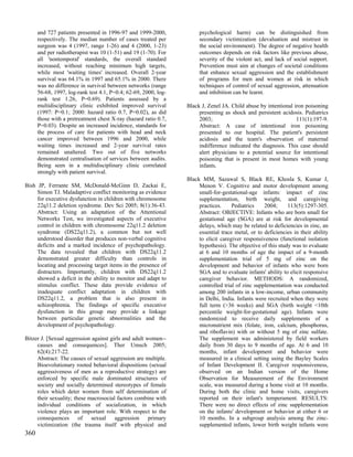 and 727 patients presented in 1996-97 and 1999-2000,            psychological harm) can be distinguished from
      respectively. The median number of cases treated per            secondary victimization (devaluation and mistrust in
      surgeon was 4 (1997, range 1-26) and 4 (2000, 1-23)             the social environment). The degree of negative health
      and per radiotherapist was 10 (1-51) and 19 (1-70). For         outcomes depends on risk factors like previous abuse,
      all 'nontemporal' standards, the overall standard               severity of the violent act, and lack of social support.
      increased, without reaching minimum high targets,               Prevention must aim at changes of societal conditions
      while most 'waiting times' increased. Overall 2-year            that enhance sexual aggression and the establishment
      survival was 64.1% in 1997 and 65.1% in 2000. There             of programs for men and women at risk in which
      was no difference in survival between networks (range           techniques of control of sexual aggression, attenuation
      56-68, 1997, log-rank test 4.1, P=0.4; 62-69, 2000, log-        and inhibition can be learnt.
      rank test 1.26, P=0.69). Patients assessed by a
      multidisciplinary clinic exhibited improved survival       Black J, Zenel JA. Child abuse by intentional iron poisoning
      (1997: P=0.1; 2000: hazard ratio 0.7, P=0.02), as did           presenting as shock and persistent acidosis. Pediatrics
      those with a pretreatment chest X-ray (hazard ratio 0.7,        2003;                                     111(1):197-9.
      P=0.03). Despite an increased incidence, standards for          Abstract: A case of intentional iron poisoning
      the process of care for patients with head and neck             presented to our hospital. The patient's persistent
      cancer improved between 1996 and 2000, while                    acidosis and the team's observation of maternal
      waiting times increased and 2-year survival rates               indifference indicated the diagnosis. This case should
      remained unaltered. Two out of five networks                    alert physicians to a potential source for intentional
      demonstrated centralisation of services between audits.         poisoning that is present in most homes with young
      Being seen in a multidisciplinary clinic correlated             infants.
      strongly with patient survival.
                                                                 Black MM, Sazawal S, Black RE, Khosla S, Kumar J,
Bish JP, Ferrante SM, McDonald-McGinn D, Zackai E,                    Menon V. Cognitive and motor development among
     Simon TJ. Maladaptive conflict monitoring as evidence            small-for-gestational-age infants: impact of zinc
     for executive dysfunction in children with chromosome            supplementation, birth weight, and caregiving
     22q11.2 deletion syndrome. Dev Sci 2005; 8(1):36-43.             practices.     Pediatrics    2004;     113(5):1297-305.
     Abstract: Using an adaptation of the Attentional                 Abstract: OBJECTIVE: Infants who are born small for
     Networks Test, we investigated aspects of executive              gestational age (SGA) are at risk for developmental
     control in children with chromosome 22q11.2 deletion             delays, which may be related to deficiencies in zinc, an
     syndrome (DS22q11.2), a common but not well                      essential trace metal, or to deficiencies in their ability
     understood disorder that produces non-verbal cognitive           to elicit caregiver responsiveness (functional isolation
     deficits and a marked incidence of psychopathology.              hypothesis). The objective of this study was to evaluate
     The data revealed that children with DS22q11.2                   at 6 and 10 months of age the impact of a 9-month
     demonstrated greater difficulty than controls in                 supplementation trial of 5 mg of zinc on the
     locating and processing target items in the presence of          development and behavior of infants who were born
     distracters. Importantly, children with DS22q11.2                SGA and to evaluate infants' ability to elicit responsive
     showed a deficit in the ability to monitor and adapt to          caregiver behavior. METHODS: A randomized,
     stimulus conflict. These data provide evidence of                controlled trial of zinc supplementation was conducted
     inadequate conflict adaptation in children with                  among 200 infants in a low-income, urban community
     DS22q11.2, a problem that is also present in                     in Delhi, India. Infants were recruited when they were
     schizophrenia. The findings of specific executive                full term (>36 weeks) and SGA (birth weight <10th
     dysfunction in this group may provide a linkage                  percentile weight-for-gestational age). Infants were
     between particular genetic abnormalities and the                 randomized to receive daily supplements of a
     development of psychopathology.                                  micronutrient mix (folate, iron, calcium, phosphorus,
                                                                      and riboflavin) with or without 5 mg of zinc sulfate.
Bitzer J. [Sexual aggression against girls and adult women--          The supplement was administered by field workers
     causes and consequences]. Ther Umsch 2005;                       daily from 30 days to 9 months of age. At 6 and 10
     62(4):217-22.                                                    months, infant development and behavior were
     Abstract: The causes of sexual aggression are multiple.          measured in a clinical setting using the Bayley Scales
     Bioevolutionary rooted behavioral dispositions (sexual           of Infant Development II. Caregiver responsiveness,
     aggressiveness of men as a reproductive strategy) are            observed on an Indian version of the Home
     enforced by specific male dominated structures of                Observation for Measurement of the Environment
     society and socially determined stereotypes of female            scale, was measured during a home visit at 10 months.
     roles which deter women from self determination of               During both the clinic and home visits, caregivers
     their sexuality; these macrosocial factors combine with          reported on their infant's temperament. RESULTS:
     individual conditions of socialization, in which                 There were no direct effects of zinc supplementation
     violence plays an important role. With respect to the            on the infants' development or behavior at either 6 or
     consequences of sexual aggression primary                        10 months. In a subgroup analysis among the zinc-
     victimization (the trauma itself with physical and               supplemented infants, lower birth weight infants were
360
 