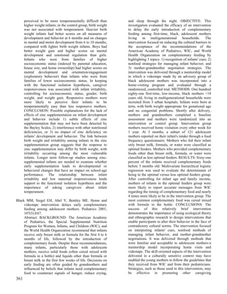 perceived to be more temperamentally difficult than         and sleep through the night. OBJECTIVE: This
      higher weight infants; in the control group, birth weight   investigation evaluated the efficacy of an intervention
      was not associated with temperament. Heavier birth          to delay the early introduction of complementary
      weight infants had better scores on all measures of         feeding among first-time, black, adolescent mothers
      development and behavior at 6 months and on changes         living in multigenerational households. The
      in mental and motor development from 6 to 10 months,        intervention focused on reducing the cultural barriers to
      compared with lighter birth weight infants. Boys had        the acceptance of the recommendations of the
      better weight gain and higher scores on mental              American Academy of Pediatrics, WIC, and World
      development and emotional regulation than girls.            Health Organization on complementary feeding by
      Infants who were from families of higher                    highlighting 3 topics: 1) recognition of infants' cues; 2)
      socioeconomic status (indexed by parental education,        nonfood strategies for managing infant behavior; and
      house size, and home ownership) had higher scores on        3) mother-grandmother negotiation strategies. The
      mental development and orientation/engagement               intervention was delivered through a mentorship model
      (exploratory behavior) than infants who were from           in which a videotape made by an advisory group of
      families of lower socioeconomic status. In keeping          black adolescent mothers was incorporated into a
      with the functional isolation hypothesis, caregiver         home-visiting program and evaluated through a
      responsiveness was associated with infant irritability,     randomized, controlled trial. METHODS: One hundred
      controlling for socioeconomic status, gender, birth         eighty-one first-time, low-income, black mothers <18
      weight, and weight gain. Responsive mothers were            years old, living in multigenerational households were
      more likely to perceive their infants to be                 recruited from 3 urban hospitals. Infants were born at
      temperamentally easy than less responsive mothers.          term, with birth weight appropriate for gestational age
      CONCLUSION: Possible explanations for the lack of           and no congenital problems. Shortly after delivery,
      effects of zinc supplementation on infant development       mothers and grandmothers completed a baseline
      and behavior include 1) subtle effects of zinc              assessment and mothers were randomized into an
      supplementation that may not have been detected by          intervention or control group. Intervention group
      the Bayley Scales, 2) interference with other nutritional   mothers received home visitation every other week for
      deficiencies, or 3) no impact of zinc deficiency on         1 year. At 3 months, a subset of 121 adolescent
      infants' development and behavior. The link between         mothers reported on their infant's intake through a food
      birth weight and irritability among infants in the zinc     frequency questionnaire. Mothers who fed their infant
      supplementation group suggests that the response to         only breast milk, formula, or water were classified as
      zinc supplementation may differ by birth weight, with       optimal feeders. Mothers who provided complementary
      irritability occurring among the most vulnerable            foods other than breast milk, formula, or water were
      infants. Longer term follow-up studies among zinc-          classified as less optimal feeders. RESULTS: Sixty-one
      supplemented infants are needed to examine whether          percent of the infants received complementary foods
      early supplementation leads to developmental or             before 3 months old. Multivariate hierarchical logistic
      behavioral changes that have an impact on school-age        regression was used to evaluate the determinants of
      performance. The relationship between infant                being in the optimal versus less optimal feeders group.
      irritability and low maternal responsiveness lends          After controlling for infant age and family income,
      support to the functional isolation hypothesis and the      mothers of infants in the optimal feeders group were
      importance of asking caregivers about infant                more likely to report accurate messages from WIC
      temperament.                                                regarding the timing of complementary food and nearly
                                                                  4 times more likely to be in the intervention group. The
Black MM, Siegel EH, Abel Y, Bentley ME. Home and                 most common complementary food was cereal mixed
     videotape intervention delays early complementary            with formula in the bottle. CONCLUSIONS: The
     feeding among adolescent mothers. Pediatrics 2001;           success of this relatively brief intervention
     107(5):E67.                                                  demonstrates the importance of using ecological theory
     Abstract: BACKGROUND: The American Academy                   and ethnographic research to design interventions that
     of Pediatrics, the Special Supplemental Nutrition            enable participants to alter their behavior in the face of
     Program for Women, Infants, and Children (WIC), and          contradictory cultural norms. The intervention focused
     the World Health Organization recommend that infants         on interpreting infants' cues, nonfood methods of
     receive only breast milk or formula for the first 4 to 6     managing infant behavior, and mother-grandmother
     months of life, followed by the introduction of              negotiations. It was delivered through methods that
     complementary foods. Despite these recommendations,          were familiar and acceptable to adolescent mothers-a
     many infants, particularly those with adolescent             mentorship model incorporating home visits and
     mothers, receive solid foods (often cereal mixed with        videotape. The skill-oriented aspects of the intervention
     formula in a bottle) and liquids other than formula or       delivered in a culturally sensitive context may have
     breast milk in the first few weeks of life. Decisions on     enabled the young mothers to follow the guidelines that
     early feeding are often guided by grandmothers and           they received from WIC and from their pediatricians.
     influenced by beliefs that infants need complementary        Strategies, such as those used in this intervention, may
     food to counteract signals of hunger, reduce crying,         be effective in promoting other caregiving
361
 