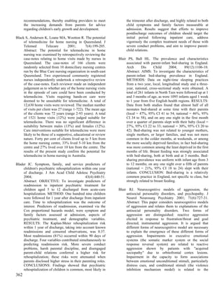 recommendations, thereby enabling providers to meet             the trimester after discharge, and highly related to both
      the increasing demands from parents for advice                  child symptoms and family factors measurable at
      regarding children's early growth and development.              admission. Results suggest that efforts to improve
                                                                      postdischarge outcomes of children should target the
Black S, Andersen K, Loane MA, Wootton R. The potential               initial period following inpatient care, address
     of telemedicine for home nursing in Queensland. J                vigorously the complex treatment needs of those with
     Telemed          Telecare      2001;        7(4):199-205.        severe conduct problems, and aim to improve parent-
     Abstract: The potential for telemedicine in home                 child relations.
     nursing was examined by retrospectively reviewing the
     case-notes relating to home visits made by nurses in        Blair PS, Ball HL. The prevalence and characteristics
     Queensland. The case-notes of 166 clients were                   associated with parent-infant bed-sharing in England.
     randomly selected from 10 domiciliary nursing centres            Arch       Dis     Child      2004;     89(12):1106-10.
     run by the Blue Care nursing organization in south-east          Abstract: AIMS: To investigate the characteristics of
     Queensland. Two experienced community registered                 parent-infant bed-sharing prevalence in England.
     nurses independently undertook a retrospective review            METHODS: Data on night-time sleeping practices
     of the case-notes. Each reviewer made an independent             from a two year, local, longitudinal study and a three-
     judgement as to whether any of the home nursing visits           year, national, cross-sectional study were obtained. A
     in the episode of care could have been conducted by              total of 261 infants in North Tees were followed up at 1
     telemedicine. Visits requiring hands-on care were                and 3 months of age, as were 1095 infants aged 1 week
     deemed to be unsuitable for telemedicine. A total of             to 1 year from five English health regions. RESULTS:
     12,630 home visits were reviewed. The median number              Data from both studies found that almost half of all
     of visits per client was 27 (range 1-722). The mean age          neonates bed-shared at some time with their parents
     of the clients was 72 years (range 2-93 years). A total          (local = 47%, 95% CI 41 to 54; national = 46%, 95%
     of 1521 home visits (12%) were judged suitable for               CI 34 to 58), and on any one night in the first month
     telemedicine. There was no significant difference in             over a quarter of parents slept with their baby (local =
     suitability between males (13%) and females (12%).               27%, 95% CI 22 to 33; national = 30%, 95% CI 20 to
     Care interventions suitable for telemedicine were more           42). Bed-sharing was not related to younger mothers,
     likely to be those of a supportive, educational or review        single mothers, or larger families, and was not more
     nature. Forty per cent of clients lived up to 5 km from          common in the colder months, at weekends, or among
     the home nursing centre, 33% lived 5-10 km from the              the more socially deprived families; in fact bed-sharing
     centre and 27% lived over 10 km from the centre. The             was more common among the least deprived in the first
     results of the present study confirm the potential for           months of life. Breast feeding was strongly associated
     telemedicine in home nursing in Australia.                       with bed-sharing, both at birth and at 3 months. Bed-
                                                                      sharing prevalence was uniform with infant age from 3
Blader JC. Symptom, family, and service predictors of                 to 12 months; on any one night over a fifth of parents
     children's psychiatric rehospitalization within one year         (national = 21%, 95% CI 18 to 24) slept with their
     of discharge. J Am Acad Child Adolesc Psychiatry                 infants. CONCLUSION: Bed-sharing is a relatively
     2004;                                      43(4):440-51.         common practice in England, not specific to class, but
     Abstract: OBJECTIVE: To investigate predictors of                strongly related to breast feeding.
     readmission to inpatient psychiatric treatment for
     children aged 5 to 12 discharged from acute-care            Blair RJ. Neurocognitive models of aggression, the
     hospitalization. METHOD: One hundred nine children               antisocial personality disorders, and psychopathy. J
     were followed for 1 year after discharge from inpatient          Neurol Neurosurg Psychiatry 2001; 71(6):727-31.
     care. Time to rehospitalization was the outcome of               Abstract: This paper considers neurocognitive models
     interest. Predictors of readmission, examined via the            of aggression and relates them to explanations of the
     Cox proportional hazards model, were symptom and                 antisocial personality disorders. Two forms of
     family factors assessed at admission, aspects of                 aggression are distinguished: reactive aggression
     psychiatric treatment, and demographic variables.                elicited in response to frustration/threat and goal
     RESULTS: The Kaplan-Meier rehospitalization risk                 directed, instrumental aggression. It is argued that
     within 1 year of discharge, taking into account known            different forms of neurocognitive model are necessary
     readmissions and censored observations, was 0.37.                to explain the emergence of these different forms of
     Most readmissions (81%) occurred within 90 days of               aggression. Impairments in executive emotional
     discharge. Four variables contributed simultaneously to          systems (the somatic marker system or the social
     predicting readmission risk. More severe conduct                 response reversal system) are related to reactive
     problems, harsh parental discipline, and disengaged              aggression shown by patients with "acquired
     parent-child relations conferred a higher risk for               sociopathy" due to orbitofrontal cortex lesions.
     rehospitalization; these risks were attenuated when              Impairment in the capacity to form associations
     parents disclosed higher stress in their parenting roles.        between emotional unconditioned stimuli, particularly
     CONCLUSIONS: Findings showed that psychiatric                    distress cues, and conditioned stimuli (the violence
     rehospitalization of children is common, most likely in          inhibition mechanism model) is related to the
362
 