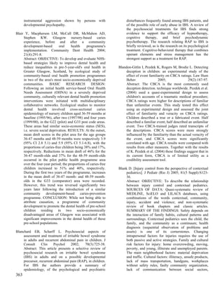 instrumental aggression shown by persons with                   disturbances frequently found among IBS patients, and
      developmental psychopathy.                                      of the possible role of early abuse in IBS. A review of
                                                                      the psychosocial treatments for IBS finds strong
Blair Y, Macpherson LM, McCall DR, McMahon AD,                        evidence to support the efficacy of hypnotherapy,
     Stephen KW. Glasgow nursery-based caries                         cognitive therapy, and brief psychodynamic
     experience, before and after a community                         psychotherapy. The research relating RAP to IBS is
     development-based        oral    health      programme's         briefly reviewed, as is the research on its psychological
     implementation. Community Dent Health 2004;                      treatment. Cognitive-behavioral therapy that combines
     21(4):291-8.                                                     operant elements and stress management has the
     Abstract: OBJECTIVE: To develop and evaluate NHS-                strongest support as a treatment for RAP.
     based strategies likely to improve dental health and
     reduce inequalities in pre-5-year-old's oral health in      Blandon-Gitlin I, Pezdek K, Rogers M, Brodie L. Detecting
     Greater Glasgow, Scotland, by ecological study of                deception in children: an experimental study of the
     community-based oral health promotion programmes                 effect of event familiarity on CBCA ratings. Law Hum
     in two of the area's most socio-economically deprived            Behav                 2005;                29(2):187-97.
     communities.       BASIC      RESEARCH          DESIGN:          Abstract: The CBCA is the most commonly used
     Following an initial health service-based Oral Health            deception detection. technique worldwide. Pezdek et al.
     Needs Assessment (OHNA) in a severely deprived                   (2004) used a quasi-experimental design to assess
     community, culturally relevant dental health promotion           children's accounts of a traumatic medical procedure;
     interventions were initiated with multidisciplinary              CBCA ratings were higher for descriptions of familiar
     collaborative networks. Ecological studies to monitor            than unfamiliar events. This study tested this effect
     dental health involved cross-sectional caries                    using an experimental design and assessed the joint
     epidemiology of nursery children aged 36-59 months at            effect of familiarity and veracity on CBCA ratings.
     baseline (1995/96), after two (1997/98) and four years           Children described a true or a fabricated event. Half
     (1999/00), in the G22 (pilot) and G33 post code areas.           described a familiar event; half described an unfamiliar
     These areas had similar socio-economic status (SES),             event. Two CBCA-trained judges rated transcripts of
     i.e. severe social deprivation. RESULTS: At the outset,          the descriptions. CBCA scores were more strongly
     mean dmft scores in the pilot area for the age groups            influenced by the familiarity than the actual veracity of
     36-47 months and 48-59 months were respectively 3.9              the event, and CBCA scores were significantly
     (95% CI 2.8 5.1) and 5.9 (95% CI 5.1-6.8), with the              correlated with age. CBCA results were compared with
     proportions of caries-free children being 38% and 17%,           results from other measures. Together with the results
     respectively. Reductions in mean dmft of 46% for the             of K. Pezdek et al. (2004) these findings suggest that in
     36-47 month-olds and 37% for the 48-59 month-olds                its current form, CBCA is of limited utility as a
     occurred in the pilot public health programme area               credibility assessment tool.
     over the four-year period; the proportions of caries-free
     children increased to 51% and 40%, respectively.            Blank D. [Injury control from the perspective of contextual
     During the first two years of the programme, increases           pediatrics]. J Pediatr (Rio J) 2005; 81(5 Suppl):S123-
     in the mean dmft of 36-47 month- and 48-59 month-                36.
     olds in the G33 (comparator) area were recorded.                 Abstract: OBJECTIVE: To describe the relationship
     However, this trend was reversed significantly two               between injury control and contextual pediatrics.
     years later following the introduction of a similar              SOURCES OF DATA: Quasi-systematic review of
     community       development-based       caries-prevention        MEDLINE, SciELO and LILACS databases, using
     programme. CONCLUSION: While not being able to                   combinations of the words contextual, community,
     attribute causation, a programme of community                    injury, accident and violence; and non-systematic
     development to promote the dental health of pre-school           review of book chapters and classic articles.
     children residing in two socio-economically                      SUMMARY OF THE FINDINGS: Safety depends on
     disadvantaged areas of Glasgow was associated with               the interaction of family habits, cultural patterns and
     significant improvements in the dental health of these           surroundings. Contextual pediatrics sees the child, the
     pre-school populations.                                          family, and the community as a continuum; health
                                                                      diagnosis (sequential observation of problems and
Blanchard EB, Scharff L. Psychosocial aspects of                      assets) is one of its cornerstones. Changing
     assessment and treatment of irritable bowel syndrome             intrapersonal factors for injuries requires the use of
     in adults and recurrent abdominal pain in children. J            both passive and active strategies. Family and cultural
     Consult     Clin     Psychol   2002;     70(3):725-38.           risk factors for injury: home overcrowding, moving,
     Abstract: This article presents a selective review of            poverty, and young, illiterate and unemployed parents.
     psychosocial research on irritable bowel syndrome                The main neighborhood factors: material deprivation
     (IBS) in adults and on a possible developmental                  and traffic. Cultural factors: illiteracy, unsafe products,
     precursor, recurrent abdominal pain (RAP), in children.          lack of mass transportation, handguns, workplaces
     For IBS the authors provide a summary of                         without safety rules, faulty community organization,
     epidemiology, of the psychological and psychiatric               lack of communication between social sectors,
363
 