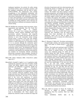 inadequate legislation, low priority for safety among            diversity of experiences and views about parenting, and
      government actions, lack of economic resources, and              included the parents of children up to the age of 6
      low academic commitment with the field of safety.                years, health visitors and family support centre
      CONCLUSIONS: The pediatrician's roles include                    workers. The mothers were those waiting to attend a
      strengthening of the longitudinal relationship with              parenting programme, and included first-time mothers
      families, integrated interdisciplinary work, constructive        and those with more than one child. The health visitors
      intervention, partnership with community, counseling             and family support workers had a range of experience
      on injury risks pertaining to each developmental stage,          in working with parents and children, and included
      by using lists with explicit processes and contents, and         those who were facilitating parenting programmes and
      by handing out written materials. Active advocacy for            those who were not. A number of themes emerged
      safety promotion in different environments, besides the          surrounding the challenges and difficulties of parenting
      clinical setting.                                                and effective parenting, including expectations of
                                                                       others, establishing routines, play, behavioural issues
Blank M. Building the community school movement: vision,               and discipline, empathy, and communication. Similar
     organization, and leadership. New Dir Youth Dev                   themes emerged from all groups; however, there were
     2005;       (107):99-104,    table      of    contents.           qualitative differences between parents and
     Abstract: On a local level, creating and sustaining               professionals in the way in which these issues were
     community schools requires leadership from local                  expressed. Key statements from the parent focus
     government, schools, businesses, and nonprofit                    groups have been developed into self-efficacy
     organizations. These groups must provide the fuel and             statements, which will be used as input to the
     direction to move the community school strategy                   development of a tool to measure the effectiveness of
     forward along a common vision and with strategic                  parenting programmes.
     methods for financing. At the federal level, it must
     continue to build constituency for community schools         Bloss E, Wainaina F, Bailey RC. Prevalence and predictors
     if it is to succeed, although the community school                of underweight, stunting, and wasting among children
     movement has made great strides in recent years. There            aged 5 and under in western Kenya. J Trop Pediatr
     is not now a coherent federal framework to support the            2004;                                       50(5):260-70.
     community school vision. The proposed Full Services               Abstract: The health and nutritional status of children
     Community Schools legislation would build a national              aged 5 and under was assessed in three villages in
     constituency and legislate key principles advocated by            Siaya District of western Kenya. A cross-sectional
     the Coalition for Community Schools: developing                   survey was conducted among 121 adults and 175
     districtwide community school strategies, focusing on             children during July 2002. Primary caretakers were
     results, and improving coordination of funding streams.           interviewed during home visits to assess agricultural
                                                                       and sanitation resources, child feeding practices, and
Block RW. Fillers. Pediatrics 2004; 113(2):432-3; author               the nutritional status of their children aged 5 years and
     reply 432-3.                                                      under. Through anthropometry, the prevalence of
                                                                       underweight, stunting and wasting were determined: 30
Bloomfield L, Kendall S, Applin L et al. A qualitative study           per cent were underweight, 47 per cent were stunted,
    exploring the experiences and views of mothers, health             and 7 per cent were wasted. Predictors of
    visitors and family support centre workers on the                  undernutrition were analysed using logistic regression
    challenges and difficulties of parenting. Health Soc               controlling for age, sex, and SES, and four major
    Care        Community          2005;       13(1):46-55.            findings emerged. First, children in their second year of
    Abstract: Successive policy documents have referred to             life were more likely to be underweight and stunted.
    the need to support parents as an approach to reducing             Second, children who were introduced to foods early
    social exclusion, behaviour problems among young                   had an increased risk of being underweight. Third, up-
    people and crime rates. Much of the rhetoric focuses on            to-date vaccinations were protective against stunting,
    professional intervention, and there is less attention             while reports of having upper respiratory infections or
    paid to the views and experiences of parents                       other illness in the past month predicted underweight.
    themselves. The present study explores the experiences             Finally, living with non-biological parents significantly
    and views of mothers, health visitors and family                   increased risk of stunting. Emphasis should be placed
    support centre workers who work with parents on the                on current immunization, prolonging exclusive
    challenges and difficulties of parenting children under            breastfeeding, and improving access to nutrient-rich
    the age of 6 years. It provides an appreciation of their           foods among adopted children and their families via
    views on effective parenting and how parents can be                community-based nutrition interventions.
    helped to feel more effective in the parenting role.
    Focus groups, which were exploratory and interactive          Blum JD, Talib N, Carstens P, Nasser M, Tomkin D,
    in form, were conducted across three primary care                 McAuley A. Rights of patients: comparative
    trusts in Hertfordshire, UK. Three samples were                   perspectives from five countries. Med Law 2003;
    purposively selected in order to examine the range and            22(3):451-71.
                                                                      Notes:    GENERAL      NOTE:      KIE:  18  fn.
364
 