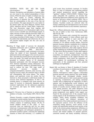 GENERAL NOTE: KIE: KIE Bib: health                                good results from psychiatric treatment. In Sweden
      care/economics;               patients'             rights        there is a lack of consensus and conflicting political
      Abstract: Recognition and articulation of patient rights          and medical perspectives prevail regarding the
      are core issues in the medical jurisprudence of most              "apathetic" children. CONCLUSION: Children living
      nations. While the nature of rights in medical care may           under unbearable life conditions can develop life-
      vary from country to country, reflecting the                      threatening depression-withdrawal stress reactions well
      idiosyncrasies of domestic law and health delivery,               known as pervasive refusal syndrome (PRS). This is
      there are commonalities in this area of law that cut              also true of children in traumatized asylum-seeking
      across borders. This paper presents five case studies in          families. Excellent results are achieved when the
      the patient rights area from Malaysia, Ireland, South             family's underlying fear and hopelessness can be erased
      Africa, Indonesia and the United States, respectively.            and the treatment focuses on the traumatic experiences.
      The case discussions range from ongoing and
      fundamental concerns over broad patient rights issues,       Bogard KL. Affluent adolescents, depression, and drug use:
      such as access to health care and informed consent, to           the role of adults in their lives. Adolescence 2005;
      rights concerns of those suffering from HIV/AIDS, to a           40(158):281-306.
      novel consideration over ethical and legal issues                Abstract: The present study examined the association
      concerning ownership of infant organs. It is the hope of         between adult supports to whom affluent youth turn
      the authors that individually, and collectively, the cases       when personally troubled or upset and their self-
      will provide helpful insights into this core area of             reported depression and drug use. The sample
      medical law.                                                     consisted of 374 affluent seventh graders. Perceived
                                                                       parental closeness played a mediating role in reducing
Blumberg D. Stage model of recovery for chemically                     depressive symptomology and drug use. Contrary to
    dependent adolescents: part 1--methods and model. J                hypothesized predictions, other adult supports showed
    Psychoactive        Drugs      2004;       36(3):323-45.           neither mediating nor moderating effect on adjustment.
    Abstract: This qualitative study, presented in two parts,          The data show that the presence of other adult supports
    refines the model of how chemically dependent                      in the context of low parental closeness actually
    adolescents initiate and engage in the recovery process.           exacerbates, not moderates, maladjustment. Since this
    Part 1 describes the research process and results used to          finding is contradictory to the support literature with
    derive the model. The model was derived from theory                various populations, which shows the importance of
    grounded in verbatim reports of 30 chemically                      social supports for psychological well-being, the
    dependent participants who first attempted recovery                particularity of this population and their potential
    from chemical dependence during adolescence. The                   challenges are highlighted.
    constant comparative method of grounded theory was
    used to analyze the data. This stage model of                  Bogels SM, van Oosten A, Muris P, Smulders D. Familial
    adolescent          recovery         includes         the          correlates of social anxiety in children and adolescents.
    using/precontemplation, transition, early recovery, and            Behav        Res      Ther      2001;       39(3):273-87.
    ongoing recovery stages; the transition stage is divided           Abstract: Retrospective studies suggest a relationship
    into contemplation and action phases. The stages,                  between parental rearing practices and social phobia.
    phases, and significant events are similar, but not                The present study investigated whether socially
    identical to, those presented in adult-based models of             anxious children perceive their current parental rearing
    recovery from chemical dependence. In Part 2, the                  as rejecting, overprotective, and lacking emotional
    resulting theory is compared with extant theories on               warmth, and as emphasizing the importance of other's
    stages of recovery in chemically dependent adults,                 opinion, and de-emphasizing social initiatives and
    treatment implications for the adolescent population               family sociability. Furthermore, we examined whether
    are reviewed, and topics for further research are                  parents of socially anxious children report to rely on
    suggested.                                                         such rearing practices, and suffer themselves from
                                                                       social fears. A regression analysis as well as extreme
Bodegard G. Pervasive loss of function in asylum-seeking               group comparisons were applied. Little support was
    children in Sweden. Acta Paediatr 2005; 94(12):1706-               found for the presumed role of the assessed family
    7.                                                                 rearing aspects in the development of social anxiety in
    Abstract: Presently, a couple of hundred children from             children. Solely family sociability (children's and
    traumatized asylum-seeking families in Sweden have                 mothers' report) and children's perception of
    developed severe loss of mental and physical functions             overprotection of the mother predicted social anxiety in
    without evidence of underlying disease. Of the 23                  the regression analysis. Given the influence of the
    treated children treated at this clinic, 15 have                   mentioned rearing practices, social anxiety of the
    recovered, three are improving and five are under                  mother still significantly predicted social anxiety of the
    initial care. Communication within the family is crucial           child. In the extreme group comparisons, differences in
    from both pathogenic and salutogenic perspectives. A               the expected direction were found between socially
    permanent residence permit, correcting the underlying              anxious and normal children on parental rejection,
    situation of threat and insecurity, is a condition for             emotional warmth, and family sociability. However,
365
 