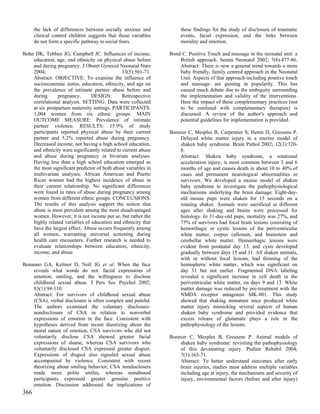the lack of differences between socially anxious and           these findings for the study of disclosure of traumatic
      clinical control children suggests that these variables        events, facial expression, and the links between
      do not form a specific pathway to social fears.                morality and emotion.

Bohn DK, Tebben JG, Campbell JC. Influences of income,          Bond C. Positive Touch and massage in the neonatal unit: a
    education, age, and ethnicity on physical abuse before          British approach. Semin Neonatol 2002; 7(6):477-86.
    and during pregnancy. J Obstet Gynecol Neonatal Nurs            Abstract: There is now a general trend towards a more
    2004;                                      33(5):561-71.        baby friendly, family centred approach in the Neonatal
    Abstract: OBJECTIVE: To examine the influence of                Unit. Aspects of that approach-including positive touch
    socioeconomic status, education, ethnicity, and age on          and massage- are gaining in popularity. This has
    the prevalence of intimate partner abuse before and             caused much debate due to the ambiguity surrounding
    during      pregnancy.      DESIGN:         Retrospective       the implementation and validity of the interventions.
    correlational analysis. SETTING: Data were collected            Here the impact of these complementary practices (not
    at six postpartum maternity settings. PARTICIPANTS:             to be confused with complementary therapies) is
    1,004 women from six ethnic groups. MAIN                        discussed. A review of the author's approach and
    OUTCOME MEASURE: Prevalence of intimate                         potential guidelines for implementation is provided.
    partner violence. RESULTS: 15.9% of study
    participants reported physical abuse by their current       Bonnier C, Mesples B, Carpentier S, Henin D, Gressens P.
    partner and 5.2% reported abuse during pregnancy.               Delayed white matter injury in a murine model of
    Decreased income, not having a high school education,           shaken baby syndrome. Brain Pathol 2002; 12(3):320-
    and ethnicity were significantly related to current abuse       8.
    and abuse during pregnancy in bivariate analyses.               Abstract: Shaken baby syndrome, a rotational
    Having less than a high school education emerged as             acceleration injury, is most common between 3 and 6
    the most significant predictor of both abuse variables in       months of age and causes death in about 10 to 40% of
    multivariate analyses. African American and Puerto              cases and permanent neurological abnormalities in
    Rican women had the highest incidence of abuse in               survivors. We developed a mouse model of shaken
    their current relationship. No significant differences          baby syndrome to investigate the pathophysiological
    were found in rates of abuse during pregnancy among             mechanisms underlying the brain damage. Eight-day-
    women from different ethnic groups. CONCLUSIONS:                old mouse pups were shaken for 15 seconds on a
    The results of this analysis support the notion that            rotating shaker. Animals were sacrificed at different
    abuse is most prevalent among the most disadvantaged            ages after shaking and brains were processed for
    women. However, it is not income per se, but rather the         histology. In 31-day-old pups, mortality was 27%, and
    highly related variables of education and ethnicity that        75% of survivors had focal brain lesions consisting of
    have the largest effect. Abuse occurs frequently among          hemorrhagic or cystic lesions of the periventricular
    all women, warranting universal screening during                white matter, corpus callosum, and brainstem and
    health care encounters. Further research is needed to           cerebellar white matter. Hemorrhagic lesions were
    evaluate relationships between education, ethnicity,            evident from postnatal day 13, and cysts developed
    income, and abuse.                                              gradually between days 15 and 31. All shaken animals,
                                                                    with or without focal lesions, had thinning of the
Bonanno GA, Keltner D, Noll JG et al. When the face                 hemispheric white matter, which was significant on
    reveals what words do not: facial expressions of                day 31 but not earlier. Fragmented DNA labeling
    emotion, smiling, and the willingness to disclose               revealed a significant increase in cell death in the
    childhood sexual abuse. J Pers Soc Psychol 2002;                periventricular white matter, on days 9 and 13. White
    83(1):94-110.                                                   matter damage was reduced by pre-treatment with the
    Abstract: For survivors of childhood sexual abuse               NMDA receptor antagonist MK-801. This study
    (CSA), verbal disclosure is often complex and painful.          showed that shaking immature mice produced white
    The authors examined the voluntary disclosure-                  matter injury mimicking several aspects of human
    nondisclosure of CSA in relation to nonverbal                   shaken baby syndrome and provided evidence that
    expressions of emotion in the face. Consistent with             excess release of glutamate plays a role in the
    hypotheses derived from recent theorizing about the             pathophysiology of the lesions.
    moral nature of emotion, CSA survivors who did not
    voluntarily disclose CSA showed greater facial              Bonnier C, Mesples B, Gressens P. Animal models of
    expressions of shame, whereas CSA survivors who                 shaken baby syndrome: revisiting the pathophysiology
    voluntarily disclosed CSA expressed greater disgust.            of this devastating injury. Pediatr Rehabil 2004;
    Expressions of disgust also signaled sexual abuse               7(3):165-71.
    accompanied by violence. Consistent with recent                 Abstract: To better understand outcomes after early
    theorizing about smiling behavior, CSA nondisclosers            brain injuries, studies must address multiple variables
    made more polite smiles, whereas nonabused                      including age at injury, the mechanisms and severity of
    participants expressed greater genuine positive                 injury, environmental factors (before and after injury)
    emotion. Discussion addressed the implications of
366
 