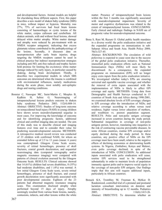 and developmental factors. Animal models are helpful              matter. Presence of intraparenchymal brain lesions
      for elucidating these different aspects. First, this paper        within the first 3 months was significantly associated
      describes a new model of shaken baby syndrome (SBS)               with neurodevelopmental impairment. Severity of
      in mice, without impact or hypoxia. Mortality was                 motor and cognitive dysfunctions was related to the
      27%; 75% of survivors had focal brain lesions                     extent of intraparenchymal lesions. CONCLUSIONS:
      consisting of haemorrhagic or cystic lesions of the               Early clinical and radiologic findings in NAHI are of
      white matter, corpus callosum and cerebellum. All                 prognostic value for neurodevelopmental outcome.
      shaken animals, with and without focal lesions, showed
      delayed white matter atrophy. White matter damage            Bonu S, Rani M, Razum O. Global public health mandates
      and atrophy were reduced by pre-treatment with an                in a diverse world: the polio eradication initiative and
      NMDA receptor antagonist, indicating that excess                 the expanded programme on immunization in sub-
      glutamate release contributed to the pathophysiology of          Saharan Africa and South Asia. Health Policy 2004;
      the lesions. Secondly, it discusses data on                      70(3):327-45.
      neuroprotection after early brain injuries; drugs                Abstract: BACKGROUND: The circulation of wild
      targeting the NMDA receptors cannot be used in                   poliovirus is expected to cease soon due to the success
      clinical practice but indirect neuroprotection strategies        of the global polio eradication initiative. Thereafter,
      including anti-NO, anti-free radicals and trophic factors        intensified polio eradication efforts such as National
      hold promise for limiting the excitotoxic white matter           Immunisation Days (NIDs) will most likely be
      damage induced by early injury, in particular caused by          discontinued. As a consequence, the expanded
      shaking, during brain development. Thirdly, it                   programme on immunization (EPI) will no longer
      describes two experimental models in which SBS                   enjoy extra inputs from the polio eradication initiative.
      outcomes are determined when the trauma is combined              We investigated whether today's EPIs are ensuring
      with environmental influences, namely medications                universal and equitable vaccine coverage; and whether
      during the acute phase, most notably anti-epileptic              the removal of extra inputs associated with the
      drugs and rearing conditions.                                    implementation of NIDs is likely to affect EPI
                                                                       coverage and equity. METHODS: Using data from
Bonnier C, Nassogne MC, Saint-Martin C, Mesples B,                     Demographic and Health Surveys conducted in 15
    Kadhim      H,     Sebire     G.    Neuroimaging      of           countries of South Asia and Africa during 1990-2001,
    intraparenchymal lesions predicts outcome in shaken                we examined absolute levels of EPI coverage; changes
    baby syndrome. Pediatrics 2003; 112(4):808-14.                     in EPI coverage after the introduction of NIDs; and
    Abstract: OBJECTIVE: Studies of long-term outcome                  relative coverage according to urban versus rural
    on nonaccidental head injury (NAHI) in young children              residence, higher versus lower education of mothers,
    have shown severe neurodevelopmental sequelae in                   and wealthiest vs. poorest population segment.
    most cases. For improving the knowledge of outcome                 RESULTS: Polio and non-polio antigen coverage
    and for identifying prognostic factors, additional                 increased in seven countries during the study period.
    clinical and cerebral imaging data are needed. The aim             Substantial inequalities in coverage of non-polio
    of this study was to describe clinical and imaging                 antigens persist, however, translating into inequities in
    features over time and to consider their value for                 the risk of contracting vaccine preventable diseases. In
    predicting neurodevelopmental outcome. METHODS:                    some African countries, routine EPI coverage and/or
    A retrospective medical record review was conducted                equity declined during the study period. In these
    of 23 children with confirmed NAHI, for whom an                    countries, any positive effect of NIDs on the EPI
    extended follow-up of 2.5 to 13 years (mean: 6 years)              coverage must have been small, relative to the negative
    was contemplated. Glasgow Coma Scale scores,                       effects of declining economies or deteriorating health
    severity of retinal hemorrhages, presence of skull                 systems. In Nigeria, Zimbabwe, Kenya and Malawi,
    fractures, cranial growth deceleration, and sequential             even polio coverage declined, in spite of the
    neuroimaging data (computed tomography and/or                      introduction of NIDs. CONCLUSION: As additional
    magnetic resonance imaging) were compared with                     inputs associated with polio eradication will cease,
    patterns of clinical evolution assessed by the Glasgow             routine EPI services need to be strengthened
    Outcome Scale. RESULTS: Clinical outcome showed                    substantially in order to maintain levels of population
    that 14 (61%) children had severe disabilities, 8 (35%)            immunity against polio and to improve social equity in
    had moderate disabilities, and 1 (4%) was normal. A                the coverage of non-polio EPI antigens. Our findings
    low initial Glasgow Coma Scale score, severe retinal               imply that this aim will require additional inputs,
    hemorrhages, presence of skull fracture, and cranial               particularly in African countries.
    growth deceleration were significantly associated with
    poor developmental outcome. Eighteen of the 23                 Bonuck KA, Trombley M, Freeman K, McKee D.
    patients had abnormal magnetic resonance imaging                   Randomized, controlled trial of a prenatal and postnatal
    scans. This examination disclosed atrophy when                     lactation consultant intervention on duration and
    performed beyond 15 days of injury. Atrophy                        intensity of breastfeeding up to 12 months. Pediatrics
    seemingly resulted from various brain lesions, namely,             2005;                                  116(6):1413-26.
    contusions, infarcts, and other lesions within the white           Abstract: OBJECTIVE: To determine whether an
367
 