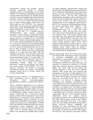 individualized, prenatal and postnatal, lactation              for further pathologic characterization (cellular and
      consultant intervention resulted in increased                  architectural). Three pathologic groups were identified:
      cumulative intensity of breastfeeding up to 52 weeks.          type I; architectural disorganization with/without giant
      DESIGN: The randomized, nonblinded, controlled trial           neurons, type IIA; architectural disorganization with
      recruited women from prenatal care. Baseline prenatal          dysmorphic neurons, and type IIB; architectural
      interviews covered demographic data and breastfeeding          disorganization, dysmorphic neurons, and balloon cells
      experience, intention, and knowledge. Interviews at 1,         (BCs). The focal histopathologic subtypes of MCDs in
      2, 3, 4, 6, 8, 10, and 12 months after birth collected         cortical tissue resected were then retrospectively
      data on weekly feeding patterns, infant illness, and           correlated with in situ extraoperative ECoG patterns.
      infant health care use. SETTING: Two community                 RESULTS: Cortical areas with histopathologic subtype
      health centers serving low-income, primarily Hispanic          IIA showed significantly higher numbers of slow
      and/or black women. PARTICIPANTS: The analytic                 repetitive spike pattern in comparison with
      sample included 304 women (intervention: n = 145;              histopathologic type I (p = 0.007) and normal
      control: n = 159) with > or = 1 postnatal interview.           pathology (p = 0.002). The ictal onset came mainly
      INTERVENTION: Study lactation consultants                      from cortical areas with histopathologic type IIA (nine
      attempted 2 prenatal meetings, a postpartum hospital           of 15 patients). None of the seizures originated from
      visit, and/or home visits and telephone calls. Control         neocortical areas that showed BC-containing MCD
      subjects received the standard of care. OUTCOME                (type IIB). CONCLUSIONS: This study shows that
      MEASURES: Cumulative breastfeeding intensity at 13             areas containing BCs are less epileptogenic than are
      and 52 weeks, based on self-reports of weekly feeding,         closely located dysplastic regions. These results
      on a 7-level scale. RESULTS: The intervention group            suggest a possible protective effect of BCs or a severe
      was more likely to breastfeed through week 20 (53.0%           disruption in the neuronal networks in BCs containing
      vs 39.3%). Exclusive breastfeeding rates were low and          dysplastic lesions. Further studies are needed to
      did not differ according to group. In multivariate             elucidate the nature and the potential role(s) of balloon
      analyses, control subjects had lower breastfeeding             cells in MCD-induced epileptogenicity.
      intensity at 13 weeks (odds ratio [OR]: 1.90; 95%
      confidence interval [CI]: 1.13-3.20) and 52 weeks (OR:    Booth JR, Burman DD, Meyer JR, Gitelman DR, Parrish
      2.50; 95% CI: 1.48-4.21). US-born control subjects had        TB, Mesulam MM. Development of brain mechanisms
      lowest breastfeeding intensity at 13 weeks (OR: 5.22;         for processing orthographic and phonologic
      95% CI: 2.43-11.22) and 52 weeks (OR: 5.25; 95% CI:           representations. J Cogn Neurosci 2004; 16(7):1234-49.
      2.44-11.29). There were no significant differences in         Abstract:    Developmental      differences    in    the
      breastfeeding    intensity    among     the   US-born         neurocognitive networks for lexical processing were
      intervention, foreign-born intervention, and foreign-         examined in 15 adults and 15 children (9- to 12-year-
      born control groups. CONCLUSIONS: This "best-                 olds) using functional magnetic resonance imaging
      practices" intervention was effective in increasing           (fMRI). The lexical tasks involved spelling and
      breastfeeding duration and intensity. Breastfeeding           rhyming judgments in either the visual or auditory
      promotion should focus on US-born women and                   modality. These lexical tasks were compared with
      exclusive breastfeeding.                                      nonlinguistic control tasks involving judgments of line
                                                                    patterns or tone sequences. The first main finding was
Boonyapisit K, Najm I, Klem G et al. Epileptogenicity of            that adults showed greater activation than children
    focal malformations due to abnormal cortical                    during the cross-modal lexical tasks in a region
    development:          direct       electrocorticographic-       proposed to be involved in mapping between
    histopathologic correlations. Epilepsia 2003; 44(1):69-         orthographic and phonologic representations. The
    76.                                                             visual rhyming task, which required conversion from
    Abstract: PURPOSE: Malformations due to abnormal                orthography to phonology, produced greater activation
    cortical development (MCDs) are common pathologic               for adults in the angular gyrus. The auditory spelling
    substrates of medically intractable epilepsy. The in situ       task, which required the conversion from phonology to
    epileptogenicity of these lesions as well as its relation       orthography, also produced greater activation for adults
    to histopathologic changes remains unknown. The                 in the angular gyrus. The greater activation for adults
    purpose of this study was to correlate the cellular             suggests they may have a more elaborated posterior
    patterns of MCDs with the expression of focal cortical          heteromodal      system     for    mapping      between
    epileptogenicity as assessed by direct extraoperative           representational systems. The second main finding was
    electrocorticographic (ECoG) recordings by using                that adults showed greater activation than children
    subdural grids. METHODS: Fifteen patients with drug-            during the intra-modal lexical tasks in the angular
    resistant focal epilepsy due to pathologically confirmed        gyrus. The visual spelling and auditory rhyming did not
    MCD who underwent subdural electrode placement for              require conversion between orthography and
    extraoperative seizure localization and cortical                phonology for correct performance but the adults
    mapping between 1997 and 2000 were included in the              showed greater activation in a system implicated for
    study. Areas of interictal spiking and ictal-onset              this mapping. The greater activation for adults suggests
    patterns were identified and separated during surgery           that they have more interactive convergence between
368
 