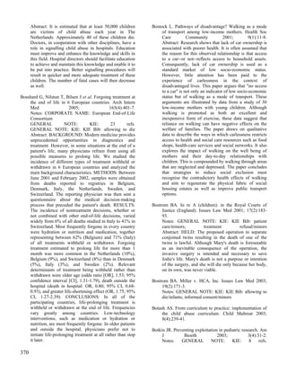 Abstract: It is estimated that at least 50,000 children      Bostock L. Pathways of disadvantage? Walking as a mode
      are victims of child abuse each year in The                       of transport among low-income mothers. Health Soc
      Netherlands. Approximately 40 of these children die.              Care          Community           2001;         9(1):11-8.
      Doctors, in cooperation with other disciplines, have a            Abstract: Research shows that lack of car ownership is
      role in signalling child abuse in hospitals. Education            associated with poorer health. It is often assumed that
      must improve and enhance the knowledge and skills in              the reason for this observed relationship is that access
      this field. Hospital directors should facilitate education        to a car--or not--reflects access to household assets.
      to achieve and maintain this knowledge and enable it to           Consequently, lack of car ownership is used as a
      be put into practice. Better signalling procedures will           standard marker of low socio-economic status.
      result in quicker and more adequate treatment of these            However, little attention has been paid to the
      children. The number of fatal cases will then decrease            experience of carlessness in the context of
      as well.                                                          disadvantaged lives. This paper argues that "no access
                                                                        to a car" is not only an indicator of low socio-economic
Bosshard G, Nilstun T, Bilsen J et al. Forgoing treatment at            status but of walking as a mode of transport. These
    the end of life in 6 European countries. Arch Intern                arguments are illustrated by data from a study of 30
    Med                   2005;                 165(4):401-7.           low-income mothers with young children. Although
    Notes: CORPORATE NAME: European End-of-Life                         walking is promoted as both an excellent and
    Consortium                                                          inexpensive form of exercise, these data suggest that
    GENERAL             NOTE:        KIE:        23       refs.         reliance on walking can have negative effects on the
    GENERAL NOTE: KIE: KIE Bib: allowing to die                         welfare of families. The paper draws on qualitative
    Abstract: BACKGROUND: Modern medicine provides                      data to describe the ways in which carlessness restricts
    unprecedented opportunities in diagnostics and                      access to health and social care resources such as food
    treatment. However, in some situations at the end of a              shops, health-care services and social networks. It also
    patient's life, many physicians refrain from using all              explores the impact of walking on the well being of
    possible measures to prolong life. We studied the                   mothers and their day-to-day relationships with
    incidence of different types of treatment withheld or               children. This is compounded by walking through areas
    withdrawn in 6 European countries and analyzed the                  that are neglected and depressed. The paper concludes
    main background characteristics. METHODS: Between                   that strategies to reduce social exclusion must
    June 2001 and February 2002, samples were obtained                  recognise the contradictory health effects of walking
    from deaths reported to registries in Belgium,                      and aim to regenerate the physical fabric of social
    Denmark, Italy, the Netherlands, Sweden, and                        housing estates as well as improve public transport
    Switzerland. The reporting physician was then sent a                options.
    questionnaire about the medical decision-making
    process that preceded the patient's death. RESULTS:            Bostrom BA. In re A (children): in the Royal Courts of
    The incidence of nontreatment decisions, whether or                 Justice (England). Issues Law Med 2001; 17(2):183-
    not combined with other end-of-life decisions, varied               93.
    widely from 6% of all deaths studied in Italy to 41% in             Notes: GENERAL NOTE: KIE: KIE Bib: patient
    Switzerland. Most frequently forgone in every country               care/minors;           treatment         refusal/minors
    were hydration or nutrition and medication, together                Abstract: HELD: The proposed operation to separate
    representing between 62% (Belgium) and 71% (Italy)                  conjoined twins resulting in the death of one of the
    of all treatments withheld or withdrawn. Forgoing                   twins is lawful. Although Mary's death is foreseeable
    treatment estimated to prolong life for more than 1                 as an inevitable consequence of the operation, the
    month was more common in the Netherlands (10%),                     invasive surgery is intended and necessary to save
    Belgium (9%), and Switzerland (8%) than in Denmark                  Jodie's life. Mary's death is not a purpose or intention
    (5%), Italy (3%), and Sweden (2%). Relevant                         of the surgery, and she will die only because her body,
    determinants of treatment being withheld rather than                on its own, was never viable.
    withdrawn were older age (odds ratio [OR], 1.53; 95%
    confidence interval [CI], 1.31-1.79), death outside the        Bostrom BA. Miller v. HCA, Inc. Issues Law Med 2003;
    hospital (death in hospital: OR, 0.80; 95% CI, 0.68-                19(2):171-3.
    0.93), and greater life-shortening effect (OR, 1.75; 95%            Notes: GENERAL NOTE: KIE: KIE Bib: allowing to
    CI, 1.27-2.39). CONCLUSIONS: In all of the                          die/infants; informed consent/minors
    participating countries, life-prolonging treatment is
    withheld or withdrawn at the end of life. Frequencies          Botash AS. From curriculum to practice: implementation of
    vary greatly among countries. Low-technology                        the child abuse curriculum. Child Maltreat 2003;
    interventions, such as medication or hydration or                   8(4):239-41.
    nutrition, are most frequently forgone. In older patients
    and outside the hospital, physicians prefer not to             Botkin JR. Preventing exploitation in pediatric research. Am
    initiate life-prolonging treatment at all rather than stop          J          Bioeth            2003;            3(4):31-2.
    it later.                                                           Notes:    GENERAL         NOTE:      KIE:      8    refs.

370
 