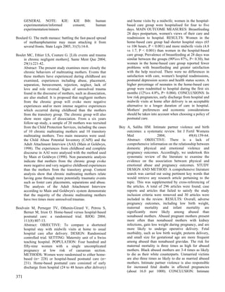 GENERAL NOTE: KIE:              KIE Bib:       human          and home visits by a midwife; women in the hospital-
      experimentation/informed        consent;       human          based care group were hospitalised for four to five
      experimentation/minors                                        days. MAIN OUTCOME MEASURES: Breastfeeding
                                                                    28 days postpartum, women's views of their care and
Boulard G. The meth menace: battling the fast-paced spread          readmission to hospital. RESULTS: Women in the
    of methamphetamine may mean attacking it from                   home-based care group had shorter hospital stays (65
    several fronts. State Legis 2005; 31(5):14-8.                   vs 106 hours, P < 0.001) and more midwife visits (4.8
                                                                    vs 1.7, P < 0.001) than women in the hospital-based
Boulet MC, Ethier LS, Couture G. [Life events and trauma            care group. Prevalence of breastfeeding at 28 days was
    in chronic negligent mothers]. Sante Ment Que 2004;             similar between the groups (90%vs 87%, P= 0.30), but
    29(1):221-42.                                                   women in the home-based care group reported fewer
    Abstract: The present study examines more closely the           problems with breastfeeding and greater satisfaction
    chronic behaviors of maltreating mothers. Events that           with the help received. There were no differences in
    these mothers have experienced during childhood are             satisfaction with care, women's hospital readmissions,
    examined, experiences including abuse, placement,               postnatal depression scores and health status scores. A
    separation, bereavement, rejection, neglect, lack of            higher percentage of neonates in the home-based care
    love and role reversal. Signs of unresolved trauma              group were readmitted to hospital during the first six
    found in the discourse of mothers, such as dissociation,        months (12%vs 4.8%, P= 0.004). CONCLUSIONS: In
    are also studied. It is proposed that negligent mothers         low risk pregnancies, early discharge from hospital and
    from the chronic group will evoke more negative                 midwife visits at home after delivery is an acceptable
    experiences and/or more intense negative experiences            alternative to a longer duration of care in hospital.
    which occurred during childhood than the mothers                Mothers' preferences and economic considerations
    from the transitory group. The chronic group will also          should be taken into account when choosing a policy of
    show more signs of dissociation. From a six years               postnatal care.
    follow-up study, a sample of 20 mothers was recruited
    from the Child Protection Services, including the cases    Boy A, Salihu HM. Intimate partner violence and birth
    of 10 chronic maltreating mothers and 10 transitory            outcomes: a systematic review. Int J Fertil Womens
    maltreating mothers. Two main measures were used:              Med                  2004;                49(4):159-64.
    the Child Abuse Potential Inventory (CAPI) and the             Abstract: OBJECTIVE: There is a lack of
    Adult Attachment Interview (AAI) (Main et Goldwyn,             comprehensive information on the relationship between
    1998). The experiences from childhood and complete             domestic physical and emotional violence and
    discourse in AAI were analysed with the method used            pregnancy outcomes. Accordingly, we undertook this
    by Main et Goldwyn (1998). Non parametric analysis             systematic review of the literature to examine the
    indicate that mothers from the chronic group evoke             evidence on the association between physical and
    more negative and very negative childhood experiences          emotional abuse and pregnancy outcomes. STUDY
    than the mothers from the transitory group. Content            DESIGN AND METHOD: A comprehensive literature
    analysis show that chronic maltreating mothers relate          search was carried out using pertinent key words that
    having gone through more potentially traumatic events          would retrieve any research article pertaining to the
    such as foster care placements, separations and abuse.         topic. This was supplemented by cross-referencing of
    The analysis of the Adult Attachment Interview                 the articles. A total of 296 articles were found; case
    according to Main and Goldwyn's system demonstrate             reports and articles that failed to satisfy the study
    that the majority of the chronic maltreating mothers           inclusion criteria were removed and 30 articles were
    have two times more unresolved traumas.                        included in the review. RESULTS: Overall, adverse
                                                                   pregnancy outcomes, including low birth weight,
Boulvain M, Perneger TV, Othenin-Girard V, Petrou S,               maternal mortality and infant mortality are
    Berner M, Irion O. Home-based versus hospital-based            significantly more likely among abused than
    postnatal care: a randomised trial. BJOG 2004;                 nonabused mothers. Abused pregnant mothers present
    111(8):807-13.                                                 more often than nonabused mothers with kidney
    Abstract: OBJECTIVE: To compare a shortened                    infections, gain less weight during pregnancy, and are
    hospital stay with midwife visits at home to usual             more likely to undergo operative delivery. Fetal
    hospital care after delivery. DESIGN: Randomised               morbidity, such as low birth weight, preterm delivery,
    controlled trial. SETTING: Maternity unit of a Swiss           and small size for gestational age are more frequent
    teaching hospital. POPULATION: Four hundred and                among abused than nonabused gravidas. The risk for
    fifty-nine women with a single uncomplicated                   maternal mortality is three times as high for abused
    pregnancy at low risk of caesarean section.                    mothers. Black abused mothers are 3-4 times as likely
    METHODS: Women were randomised to either home-                 to die as their white counterparts. Unmarried victims
    based (n= 228) or hospital-based postnatal care (n=            are also three times as likely to die as married abused
    231). Home-based postnatal care consisted of early             mothers. Intimate partner violence is also responsible
    discharge from hospital (24 to 48 hours after delivery)        for increased fetal deaths in affected pregnancies
                                                                   (about 16.0 per 1000). CONCLUSION: Intimate
371
 