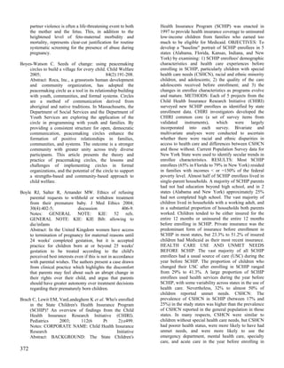 partner violence is often a life-threatening event to both   Health Insurance Program (SCHIP) was enacted in
      the mother and the fetus. This, in addition to the           1997 to provide health insurance coverage to uninsured
      heightened level of feto-maternal morbidity and              low-income children from families who earned too
      mortality, represents clear-cut justification for routine    much to be eligible for Medicaid. OBJECTIVES: To
      systematic screening for the presence of abuse during        develop a "baseline" portrait of SCHIP enrollees in 5
      pregnancy.                                                   states (Alabama, Florida, Kansas, Indiana, and New
                                                                   York) by examining: 1) SCHIP enrollees' demographic
Boyes-Watson C. Seeds of change: using peacemaking                 characteristics and health care experiences before
    circles to build a village for every child. Child Welfare      enrolling in SCHIP, particularly children with special
    2005;                                      84(2):191-208.      health care needs (CSHCN), racial and ethnic minority
    Abstract: Roca, Inc., a grassroots human development           children, and adolescents; 2) the quality of the care
    and community organization, has adopted the                    adolescents received before enrollment; and 3) the
    peacemaking circle as a tool in its relationship building      changes in enrollee characteristics as programs evolve
    with youth, communities, and formal systems. Circles           and mature. METHODS: Each of 5 projects from the
    are a method of communication derived from                     Child Health Insurance Research Initiative (CHIRI)
    aboriginal and native traditions. In Massachusetts, the        surveyed new SCHIP enrollees as identified by state
    Department of Social Services and the Department of            enrollment data. CHIRI investigators developed the
    Youth Services are exploring the application of the            CHIRI common core (a set of survey items from
    circle in programming with youth and families. By              validated     instruments),   which     were     largely
    providing a consistent structure for open, democratic          incorporated into each survey. Bivariate and
    communication, peacemaking circles enhance the                 multivariate analyses were conducted to ascertain
    formation of positive relationships in families,               whether there were racial and ethnic disparities in
    communities, and systems. The outcome is a stronger            access to health care and differences between CSHCN
    community with greater unity across truly diverse              and those without. Current Population Survey data for
    participants. This article presents the theory and             New York State were used to identify secular trends in
    practice of peacemaking circles, the lessons and               enrollee characteristics. RESULTS: Most SCHIP
    challenges of implementing circles in formal                   enrollees (65% in Florida to 79% in New York) resided
    organizations, and the potential of the circle to support      in families with incomes < or =150% of the federal
    a strengths-based and community-based approach to              poverty level. Almost half of SCHIP enrollees lived in
    child welfare.                                                 single-parent households. A majority of SCHIP parents
                                                                   had not had education beyond high school, and in 2
Boyle RJ, Salter R, Arnander MW. Ethics of refusing                states (Alabama and New York) approximately 25%
    parental requests to withhold or withdraw treatment            had not completed high school. The vast majority of
    from their premature baby. J Med Ethics 2004;                  children lived in households with a working adult, and
    30(4):402-5;              discussion                406-9.     in a substantial proportion of households both parents
    Notes: GENERAL NOTE: KIE: 52 refs.                             worked. Children tended to be either insured for the
    GENERAL NOTE: KIE: KIE Bib: allowing to                        entire 12 months or uninsured the entire 12 months
    die/infants                                                    before enrolling in SCHIP. Private insurance was the
    Abstract: In the United Kingdom women have access              predominant form of insurance before enrollment in
    to termination of pregnancy for maternal reasons until         SCHIP in most states, but 23.3% to 51.2% of insured
    24 weeks' completed gestation, but it is accepted              children had Medicaid as their most recent insurance.
    practice for children born at or beyond 25 weeks'              HEALTH CARE USE AND UNMET NEEDS
    gestation to be treated according to the child's               BEFORE SCHIP: The vast majority of all SCHIP
    perceived best interests even if this is not in accordance     enrollees had a usual source of care (USC) during the
    with parental wishes. The authors present a case drawn         year before SCHIP. The proportion of children who
    from clinical practice which highlights the discomfort         changed their USC after enrolling in SCHIP ranged
    that parents may feel about such an abrupt change in           from 29% to 41.3%. A large proportion of SCHIP
    their rights over their child, and argue that parents          enrollees used health services during the year before
    should have greater autonomy over treatment decisions          SCHIP, with some variability across states in the use of
    regarding their prematurely born children.                     health care. Nevertheless, 32% to almost 50% of
                                                                   children reported unmet needs. CSHCN: The
Brach C, Lewit EM, VanLandeghem K et al. Who's enrolled            prevalence of CSHCN in SCHIP (between 17% and
     in the State Children's Health Insurance Program              25%) in the study states was higher than the prevalence
     (SCHIP)? An overview of findings from the Child               of CSHCN reported in the general population in those
     Health Insurance Research Initiative (CHIRI).                 states. In many respects, CSHCN were similar to
     Pediatrics    2003;     112(6      Pt     2):e499.            children without special health care needs, but CSHCN
     Notes: CORPORATE NAME: Child Health Insurance                 had poorer health status, were more likely to have had
     Research                                 Initiative           unmet needs, and were more likely to use the
     Abstract: BACKGROUND: The State Children's                    emergency department, mental health care, specialty
                                                                   care, and acute care in the year before enrolling in
372
 