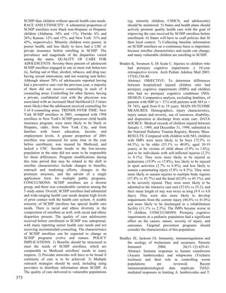 SCHIP than children without special health care needs.           (eg, minority children, CSHCN, and adolescents)
      RACE AND ETHNICITY: A substantial proportion of                  should be monitored. 5) States and health plans should
      SCHIP enrollees were black non-Hispanic or Hispanic              actively promote quality health care with the goal of
      children (Alabama: 34% and <1%; Florida: 6% and                  improving the care received by SCHIP enrollees before
      26%; Kansas: 12% and 15%; and New York: 31% and                  enrollment. 6) States will have to craft policies that fit
      45%, respectively). Minority children were poorer, in            their local context. 7) Collecting baseline information
      poorer health, and less likely to have had a USC or              on SCHIP enrollees on a continuous basis is important,
      private insurance before enrolling in SCHIP. The                 because enrollee characteristics and needs can change,
      prevalence and magnitude of the disparities varied               and many vulnerable children are enrolling in SCHIP.
      among the states. QUALITY OF CARE FOR
      ADOLESCENTS: Seventy-three percent of adolescent            Braden K, Swanson S, Di Scala C. Injuries to children who
      SCHIP enrollees engaged in one or more risk behaviors           had preinjury cognitive impairment: a 10-year
      (ie, feeling sad or blue; alcohol, tobacco, and drug use;       retrospective review. Arch Pediatr Adolesc Med 2003;
      having sexual intercourse; and not wearing seat belts).         157(4):336-40.
      Although almost 70% of adolescents reported having              Abstract: OBJECTIVE: To determine differences
      had a preventive care visit the previous year, a majority       between hospitalized injured children who had
      of them did not receive counseling in each of 4                 preinjury cognitive impairments (IMPs) and children
      counseling areas. Controlling for other factors, having         who had no preinjury cognitive conditions (NO).
      a private, confidential visit with the physician was            DESIGN: Comparative analysis, excluding fatalities, of
      associated with an increased liked likelihood (2-3 times        patients with IMP (n = 371) with patients with NO (n =
      more likely) that the adolescent received counseling for        58 745), aged from 0 to 19 years. MAIN OUTCOME
      3 of 4 counseling areas. TRENDS OVER TIME: New                  MEASURES: Demographics, injury characteristics,
      York SCHIP enrollees in 2001, compared with 1994                injury nature and severity, use of resources, disability,
      enrollees in New York's SCHIP-precursor child health            and disposition at discharge from acute care. DATA
      insurance program, were more likely to be black or              SOURCE: Medical records of children injured between
      Hispanic, older, from New York City, and from                   January 1, 1989, and December 31, 1998, submitted to
      families with lower education, income, and                      the National Pediatric Trauma Registry, Boston, Mass.
      employment levels. A greater proportion of 2001                 RESULTS: Compared with children with NO, children
      enrollees was uninsured for some time in the year               with IMPs were more likely to be boys (72.5% vs
      before enrollment, was insured by Medicaid, and                 64.3%), to be older (53.1% vs 40.0%, aged 10-19
      lacked a USC. Secular trends in the low-income                  years), to be victims of child abuse (5.9% vs 1.6%),
      population in the state did not seem to be responsible          and to be individuals with self-inflicted injuries (2.2%
      for these differences. Program modifications during             vs 0.1%). They were more likely to be injured as
      this time period that may be related to the shift in            pedestrians (19.9% vs 13.8%), less likely to be injured
      enrollee characteristics include changes to benefits,           in sport activities (2.7% vs 6.9%), and less likely to
      outreach and marketing efforts, changes in the                  sustain a penetrating injury (3.8% vs 8.3%). They were
      premium structure, and the advent of a single                   more likely to sustain injuries to multiple body regions
      application form for multiple public programs.                  (57.4% vs 43.7%) and the head (62.0% vs 45.1%), and
      CONCLUSIONS: SCHIP enrollees are a diverse                      to be severely injured. They were more likely to be
      group, and there was considerable variation among the           admitted to the intensive care unit (52.6% vs 25.2), and
      5 study states. Overall, SCHIP enrollees had substantial        their mean length of stay was twice as long (9.9 vs 4.8
      and wide-ranging health care needs despite high levels          days). They were also more likely to develop
      of prior contact with the health care system. A sizable         impairments from the current injury (46.6% vs 41.0%)
      minority of SCHIP enrollees has special health care             and more likely to be discharged to a rehabilitation
      needs. There is racial and ethnic diversity in the              facility (11.1% vs 2.3%). The IMPs became worse in
      composition of enrollees as well, with racial and ethnic        75 children. CONCLUSIONS: Preinjury cognitive
      disparities present. The quality of care adolescents            impairments in a pediatric population had a significant
      received before enrollment in SCHIP was suboptimal,             effect on the causes, nature, severity of injury, and
      with many reporting unmet health care needs and not             outcomes. Targeted prevention programs should
      receiving recommended counseling. The characteristics           consider the characteristics of this population.
      of SCHIP enrollees can be expected to change as
      SCHIP programs evolve and mature. POLICY                    Bradley JE, Jackson JA. Immunity, immunoregulation and
      IMPLICATIONS: 1) Benefits should be structured to                the ecology of trichuriasis and ascariasis. Parasite
      meet the needs of SCHIP enrollees, which are                     Immunol            2004;            26(11-12):429-41.
      comparable to Medicaid enrollees' needs in many                  Abstract: Immune responses to human roundworm
      respects. 2) Provider networks will have to be broad if          (Ascaris lumbricoides) and whipworm (Trichuris
      continuity of care is to be achieved. 3) Multiple                trichiura) and their role in controlling worm
      outreach strategies should be used, including using              populations       are         reviewed.        Recent
      providers to distribute information about SCHIP. 4)              immunoepidemiological data implicate T(H)2-
      The quality of care delivered to vulnerable populations          mediated responses in limiting A. lumbricoides and T.
373
 