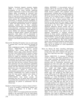 functions. Functional magnetic resonance imaging                children. METHODS: A cross-sectional survey of
      (fMRI) is a non-invasive technique that allows                  academic staff at the University of Otago. Random
      investigation of the neural networks underlying                 samples of academic medical practitioners and non-
      cognitive impairments in autism. In this article, brain         Health Sciences academic staff completed written
      imaging studies investigating the functional brain              questionnaires, including open and closed questions.
      anatomy of autism are reviewed. Face recognition,               Questions focussed on the Liam Williams-Holloway
      theory of mind and executive functions have all been            (W-H) and Tovia Laufau (TL) cases. RESULTS: The
      explored in functional neuroimaging studies involving           response rate was 107/164 (65%) of eligible staff.
      autistic patients. The available literature suggests an         Support for doctors seeking treatment orders was
      involvement of abnormal functional mechanisms in                strong (77% in the W-H case, and in the TL case, 70%
      face recognition, mentalization and executive functions         believed an order should have been sought). Women
      in adults with high-functioning autism or Asperger's            were less likely than men to support a treatment order,
      syndrome, possibly due to brain maturation                      significantly in the W-H case. There were no
      abnormalities, and resulting in dysfunctional reciprocal        significant differences between medical and non-
      cortico-subcortical connections. Future functional              medical respondents. Court processes were viewed as
      neuroimaging research should investigate subgroups of           confrontational and a last resort only after mediation
      autistic children and adolescents longitudinally and            failed. Scientific evidence was rated as the most
      attempt to integrate genetic, cognitive and empirical           important consideration in treatment decisions,
      approaches. Such studies will be instrumental in                followed by likely outcome, establishment of trust
      furthering understanding of the pathophysiology of              between parents and doctors, and the age of the child.
      autism and in exploring the importance of dimensional           CONCLUSIONS: Among this highly educated group
      measures of the broader phenotype currently defined as          there was strong support for seeking treatment orders
      autism.                                                         in the child's best interests. But various mediation
                                                                      options were preferred and should be explored further.
Bramwell R, Weindling M. Families' views on ward rounds               More evidence is needed on the success of treatment
    in neonatal units. Arch Dis Child Fetal Neonatal Ed               orders and on the attitudes of a more representative
    2005;                                    90(5):F429-31.           sample of the population.
    Notes: CORPORATE NAME: FVWR Research Team
    Abstract: OBJECTIVE: To discover parental                    Brann LS, Skinner JD. More controlling child-feeding
    preferences about visiting during ward rounds.                   practices are found among parents of boys with an
    DESIGN: Survey using a short structured interview                average body mass index compared with parents of
    SETTING AND PARTICIPANTS: Families of babies                     boys with a high body mass index. J Am Diet Assoc
    cared for in a regional neonatal intensive care unit.            2005;                                    105(9):1411-6.
    RESULTS: Eighty six respondents, no refusals. Sixty              Abstract: OBJECTIVE: To determine if differences
    three had visited during a ward round, and 13 had come           existed in mothers' and fathers' perceptions of their
    in especially for the round. About half had overheard            sons' weight, controlling child-feeding practices (ie,
    conversations about other babies or thought discussions          restriction, monitoring, and pressure to eat), and
    about their baby had been overheard. Concerns about              parenting styles (ie, authoritarian, authoritative, and
    these experiences were only expressed by respondents             permissive) by their sons' body mass index (BMI).
    who had actually experienced overhearing. Parents and            DESIGN: One person (L.S.B.) interviewed mothers
    families had little information about the ward round,            and boys using validated questionnaires and measured
    held diverse views, and expressed different priorities.          boys' weight and height; fathers completed
    They described a mixture of concerns about                       questionnaires independently. SUBJECTS/SETTING:
    communication, practicalities, and issues of ethics and          Subjects were white, preadolescent boys and their
    principle. Confidentiality was a matter of concern for           parents. Boys were grouped by their BMI into an
    some, but many parents expected some sharing of                  average BMI group (n=25; BMI percentile between
    information between families on the unit.                        33rd and 68th) and a high BMI group (n=24; BMI
    CONCLUSIONS: Units should consider: the                          percentile > or = 85th). STATISTICAL ANALYSES
    information they have for parents about ward rounds;             PERFORMED: Multivariate analyses of variance and
    the possibility that consultations may be overheard; the         analyses of variance. RESULTS: Mothers and fathers
    opportunities for parents to communicate with the                of boys with a high BMI saw their sons as more
    clinical team.                                                   overweight (mothers P=.03, fathers P=.01), were more
                                                                     concerned about their sons' weight (P<.0001, P=.004),
Brandon S, Clarke D, George A, Jensen J, Interns T, Paul C.          and used pressure to eat with their sons less often than
    A survey of attitudes to parent-doctor conflicts over            mothers and fathers of boys with an average BMI
    treatment for children. N Z Med J 2001;                          (P<.0001, P<.0001). In addition, fathers of boys with a
    114(1145):549-52.                                                high BMI monitored their sons' eating less often than
    Abstract: AIMS: To investigate professional and public           fathers of boys with an average BMI (P=.006). No
    attitudes to the intervention of the law when parents            differences were found in parenting by boys' BMI
    and doctors disagree about the medical treatment of              groups for either mothers or fathers. CONCLUSIONS:
375
 