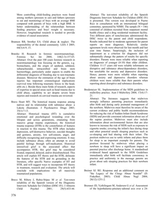 More controlling child-feeding practices were found              Abstract: The test-retest reliability of the Spanish
      among mothers (pressure to eat) and fathers (pressure            Diagnostic Interview Schedule for Children (DISC-IV)
      to eat and monitoring) of boys with an average BMI               is presented. This version was developed in Puerto
      compared with parents of boys with a high BMI. A                 Rico in consultation with an international bilingual
      better understanding of the relationships between                committee, sponsored by NIMH. The sample (N = 146)
      feeding practices and boys' weight is necessary.                 consisted of children recruited from outpatient mental
      However, longitudinal research is needed to provide              health clinics and a drug residential treatment facility.
      evidence of causal association.                                  Two different pairs of nonclinicians administered the
                                                                       DISC twice to the parent and child respondents.
Brannon RB, Strother EA. Child abuse & neglect. The                    Results indicated fair to moderate agreement for parent
    responsibility of the dental community. LDA J 2005;                reports on most diagnoses. Relatively similar
    64(3):6-9, 15.                                                     agreement levels were observed for last month and last
                                                                       year time frames. Surprisingly, the inclusion of
Bratzke H. Research in forensic neurotraumatology.                     impairment as a criterion for diagnosis did not
     Forensic       Sci     Int    2004;      144(2-3):157-65.         substantially change the pattern of results for specific
     Abstract: Over the past 100 years forensic research in            disorders. Parents were more reliable when reporting
     neurotraumatology was focusing on the genesis, e.g.               on diagnoses of younger (4-10) than older children.
     biomechanis, and the origin of epidural, subdural,                Children 11-17 years old were reliable informants on
     subarachnoidal, intracerebral and brain stem                      disruptive and substance abuse/dependence disorders,
     haemorrhage, particularly under aspects to enable the             but unreliable for anxiety and depressive disorders.
     differential diagnosis of bleeding due to non-traumatic           Hence, parents were more reliable when reporting
     diseases. Moreover the estimation of the age of brain             about anxiety and depressive disorders whereas
     injuries has important criminological implications                children were more reliable than their parents when
     (survival time following traumatic forces to the head,            reporting about disruptive and substance disorders.
     alibi etc.). Beside these main fields of research, aspects
     of expertise in special areas such as head trauma due to     Bredemeyer SL. Implementation of the SIDS guidelines in
     child abuse, capability to act despite severe brain              midwifery practice. Aust J Midwifery 2004; 17(4):17-
     injuries and research on cervical trauma are reviewed.           21.
                                                                      Abstract: The literature suggests that midwives
Brave Heart MY. The historical trauma response among                  strongly influence parenting practices immediately
    natives and its relationship with substance abuse: a              after birth and during early postnatal management of
    Lakota illustration. J Psychoactive Drugs 2003;                   the newborn. Midwives must therefore be aware of the
    35(1):7-13.                                                       current evidence and public health recommendations
    Abstract: Historical trauma (HT) is cumulative                    for reducing the risk of Sudden Infant Death Syndrome
    emotional and psychological wounding over the                     (SIDS) and provide consistent information about use of
    lifespan and across generations, emanating from                   the supine position. Midwives must also include
    massive group trauma experiences; the historical                  information about environmental factors that are also
    trauma response (HTR) is the constellation of features            known to increase the risk of SIDS such as exposure to
    in reaction to this trauma. The HTR often includes                cigarette smoke, covering the infant's face during sleep
    depression, self-destructive behavior, suicidal thoughts          and other potential unsafe sleeping practices such as
    and gestures, anxiety, low self-esteem, anger, and                co-sleeping and bed sharing with their infant. The
    difficulty recognizing and expressing emotions. It may            position midwives use to settle infants and place them
    include substance abuse, often an attempt to avoid                for sleep is an important example for parents. The
    painful feelings through self-medication. Historical              position favoured by midwives when placing a
    unresolved grief is the associated affect that                    newborn to sleep will have a significant impact on
    accompanies HTR; this grief may be considered                     parental practice after discharge home. A standardised
    fixated, impaired, delayed, and/or disenfranchised. This          evidenced based approach to the SIDS Guidelines
    article will explain HT theory and the HTR, delineate             immediately after birth will facilitate consistency in
    the features of the HTR and its grounding in the                  practice and uniformity in the message parents are
    literature, offer specific Native examples of HT and              given about safe sleeping practices for their newborn
    HTR, and will suggest ways to incorporate HT theory               infant.
    in treatment, research and evaluation. The article will
    conclude with implications for all massively                  Breiner SJ. RE: Response and an additional comment on
    traumatized populations.                                           "the Legacy of the Clergy Abuse Scandal" (D.
                                                                       Finkelhor, 2003). Child Abuse Negl 2004;
Bravo M, Ribera J, Rubio-Stipec M et al. Test-retest                   28(12):1251-2.
    reliability of the Spanish version of the Diagnostic
    Interview Schedule for Children (DISC-IV). J Abnorm           Bremner JD, Vythilingam M, Anderson G et al. Assessment
    Child         Psychol      2001;        29(5):433-44.             of the hypothalamic-pituitary-adrenal axis over a 24-

376
 