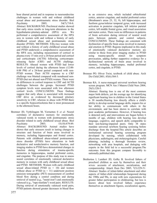 hour diurnal period and in response to neuroendocrine            in an extensive area, which included orbitofrontal
      challenges in women with and without childhood                   cortex, anterior cingulate, and medial prefrontal cortex
      sexual abuse and posttraumatic stress disorder. Biol             (Brodmann's areas 25, 32, 9), left hippocampus, and
      Psychiatry               2003;              54(7):710-8.         fusiform gyrus/inferior temporal gyrus, with increased
      Abstract: BACKGROUND: Preclinical studies showed                 activation in posterior cingulate, left inferior parietal
      that early stress results in long-term alterations in the        cortex, left middle frontal gyrus, and visual association
      hypothalamic-pituitary-adrenal (HPA) axis. We                    and motor cortex. There were no differences in patterns
      performed a comprehensive assessment of the HPA                  of brain activation during retrieval of neutral word
      axis in women with and without a history of early                pairs between patients and control subjects.
      childhood sexual abuse and posttraumatic stress                  CONCLUSIONS: These findings are consistent with
      disorder (PTSD). METHODS: Fifty-two women with                   dysfunction of specific brain areas involved in memory
      and without a history of early childhood sexual abuse            and emotion in PTSD. Regions implicated in this study
      and PTSD underwent a comprehensive assessment of                 of emotionally valenced declarative memory are
      the HPA axis, including measurement of cortisol in               similar to those from prior imaging studies in PTSD
      plasma every 15 min over a 24-hour period and cortisol           using     trauma-specific     stimuli    for    symptom
      and corticotropin (ACTH) following corticotropin-                provocation, adding further supportive evidence for a
      releasing factor (CRF) and ACTH challenge.                       dysfunctional network of brain areas involved in
      RESULTS: Abused women with PTSD had lower                        memory, including hippocampus, medial prefrontal
      levels of cortisol during the afternoon hours (12:00-            cortex, and cingulate, in PTSD.
      8:00 PM) of a 24-hour period compared with non-
      PTSD women. Their ACTH response to a CRF                    Brennan PO. Oliver Twist, textbook of child abuse. Arch
      challenge was blunted compared with nonabused non-              Dis Child 2001; 85(6):504-5.
      PTSD (but not abused non-PTSD) women. There were
      no differences in cortisol response to CRF and ACTH         Brennan RA. A nurse-managed universal newborn hearing
      challenges between the groups. Increased PTSD                   screen program. MCN Am J Matern Child Nurs 2004;
      symptom levels were associated with low afternoon               29(5):320-5.
      cortisol levels. CONCLUSIONS: These findings                    Abstract: Hearing loss is one of the most common
      suggest that early abuse is associated with increased           major birth defects, yet the average age for identifying
      CRF drive as evidenced by decreased pituitary                   significant hearing loss in children in the United States
      sensitivity to CRF, whereas in abuse with PTSD there            is 30 months.Hearing loss directly affects a child's
      is a specific hypocortisolemia that is most pronounced          ability to develop normal language skills, impairs his or
      in the afternoon hours.                                         her ability to communicate with others in the
                                                                      environment, and has been shown to correlate with
Bremner JD, Vythilingam M, Vermetten E et al. Neural                  poor academic performance. However, if hearing loss
    correlates of declarative memory for emotionally                  is detected early and interventions are begun before 6
    valenced words in women with posttraumatic stress                 months of age, children with hearing loss develop
    disorder related to early childhood sexual abuse. Biol            language, cognitive, and speech skills comparable to
    Psychiatry              2003;              53(10):879-89.         their non-hearing-impaired peers. Only 38 states
    Abstract: BACKGROUND: Animal studies have                         mandate universal newborn hearing screening before
    shown that early stressors result in lasting changes in           discharge from the hospital.This article describes an
    structure and function of brain areas involved in                 institutional universal hearing screening program
    memory, including hippocampus and frontal cortex.                 developed by nursing, which collaborated with
    Patients with childhood abuse-related posttraumatic               physicians, audiologists, and otolaryngologists. Careful
    stress disorder (PTSD) have alterations in both                   planning, including a thorough literature review,
    declarative and nondeclarative memory function, and               networking with area hospitals, and dialoging with
    imaging studies in PTSD have demonstrated changes in              experts in the field led to a successful program.The
    function during stimulation of trauma-specific                    outcomes from this program compare favorably to
    memories in hippocampus, medial prefrontal cortex,                nationally published data.
    and cingulate. The purpose of this study was to assess
    neural correlates of emotionally valenced declarative         Bretherton I, Lambert JD, Golby B. Involved fathers of
    memory in women with early childhood sexual abuse                  preschool children as seen by themselves and their
    and PTSD. METHODS: Women with early childhood                      wives: accounts of attachment, socialization, and
    sexual abuse-related PTSD (n = 10) and women                       companionship. Attach Hum Dev 2005; 7(3):229-51.
    without abuse or PTSD (n = 11) underwent positron                  Abstract: Studies of infant-father attachment and other
    emission tomographic (PET) measurement of cerebral                 aspects of father-child relationships burgeoned during
    blood flow during a control condition and during                   the 1980s and 90s, in step with new expectations for
    retrieval of neutral (e.g., "metal-iron") and emotionally          greater father participation in childrearing, but less is
    valenced (e.g., "rape-mutilate") word pairs. RESULTS:              known about how involved fathers experience
    During retrieval of emotionally valenced word pairs,               themselves as attachment figures, socialization agents,
    PTSD patients showed greater decreases in blood flow
377
 