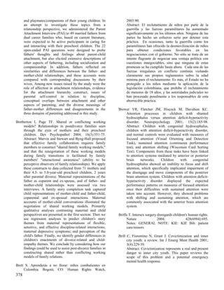 and playmates/companions of their young children. In             2003:90.
      an attempt to investigate these topics from a                    Abstract: El reclutamiento de niños por parte de la
      relationship perspective, we administered the Parent             guerrilla y las fuerzas paramilitares ha aumentado
      Attachment Interview (PAI) to 49 married fathers from            significativamente en los últimos años. Ninguna de las
      dual career families who, based on current literature,           partes ha hecho un esfuerzo serio por detener esta
      were expected to be active participants in caring for            práctica. En ocasiones, tanto la guerrilla como los
      and interacting with their preschool children. The 22            paramilitares han ofrecido la desmovilización de niños
      open-ended PAI questions were designed to probe                  para obtener condiciones favorables en las
      fathers' thoughts and feelings about parent-child                negociaciones con el gobierno. No sólo se trata de un
      attachment, but also elicited extensive descriptions of          intento flagrante de negociar una ventaja política con
      other aspects of fathering, including socialization and          cuestiones innegociables, sino que ninguna de estas
      companionship. In addition, fathers reflected on                 promesas se ha cumplido hasta ahora. Cada una de las
      similarities and differences between the father- and             fuerzas irregulares en conflicto continúa violando
      mother-child relationships, and these accounts were              claramente sus propios reglamentos sobre la edad
      compared with corresponding discussions by their                 mínima para el reclutamiento. Es más, el Estado no ha
      wives. Among new issues raised by the study were the             protegido a los niños mediante la aplicación de la
      role of affection in attachment relationships, evidence          legislación colombiana, que prohíbe el reclutamiento
      for the attachment hierarchy construct, issues of                de menores de 18 años, y las autoridades judiciales no
      parental self-control in relation to discipline,                 han procesado penalmente a los responsables de esta
      conceptual overlaps between attachment and other                 aborrecible práctica.
      aspects of parenting, and the diverse meanings of
      father-mother differences and disagreements in the          Brewer VR, Fletcher JM, Hiscock M, Davidson KC.
      three domains of parenting addressed in this study.             Attention processes in children with shunted
                                                                      hydrocephalus versus attention deficit-hyperactivity
Bretherton I, Page TF. Shared or conflicting working                  disorder. Neuropsychology 2001; 15(2):185-98.
     models? Relationships in postdivorce families seen               Abstract: Children with congenital hydrocephalus,
     through the eyes of mothers and their preschool                  children with attention deficit-hyperactivity disorder,
     children. Dev Psychopathol 2004; 16(3):551-75.                   and normal controls were evaluated with measures of
     Abstract: Marvin and Stewart and Byng-Hall proposed              focused attention (Visual Orienting and Detection
     that effective family collaboration requires family              Task), sustained attention (continuous performance
     members to construct "shared family working models,"             test), and attention shifting (Wisconsin Card Sorting
     and that the renegotiation of these working models               Test). Components from these tasks have been linked
     during family transitions is facilitated by family               to attention systems mediated by anterior or posterior
     members' "interactional awareness" (ability to be                brain     networks.     Children    with     congenital
     perceptive observers of family relationships). We apply          hydrocephalus showed an inability to focus and shift
     these constructs to data collected from 71 mothers and           attention, which specifically implicated impairment of
     their 4.5- to 5.0-year-old preschool children, 2 years           the disengage and move components of the posterior
     after parental divorce. Maternal representations of the          brain attention system. Children with attention deficit-
     father as coparent and ex-spouse, and of father- and             hyperactivity disorder displayed the expected
     mother-child relationships were assessed via two                 performance patterns on measures of focused attention
     interviews. A family story completion task captured              once their difficulties with sustained attention were
     child representations of mother-child and father-child,          taken into account. However, they showed problems
     coparental and ex-spousal interactions. Maternal                 with shifting and sustaining attention, which are
     accounts of mother-child conversations illustrated the           commonly associated with the anterior brain attention
     negotiation of shared working models. Primarily                  system.
     qualitative analyses contrasting maternal and child
     perspectives are presented in the first section. Then we     Briffa T. Intersex surgery disregards children's human rights.
     use regression analyses to predict children's story               Nature                2004;               428(6984):695.
     themes from maternal representations of flexible,                 Notes: GENERAL NOTE: KIE: KIE Bib: patient
     sensitive, and effective discipline-related interactions;         care/minors
     maternal depressive symptoms; and perception of the
     child's father. Finally, we identify gender differences in   Brill C, Fiorentino N, Grant J. Covictimization and inner
     children's enactments of divorce-related and child-                city youth: a review. Int J Emerg Ment Health 2001;
     empathy themes. We conclude by considering how our                 3(4):229-39.
     findings could be used to assist post-divorce families in          Abstract: Covictimization represents a real and present
     constructing shared rather than conflicting working                danger to inner city youth. This paper reviews the
     models of family relations.                                        scope of this problem and a potential emergency
                                                                        mental health response.
Brett S. Aprenderás a no llorar: niños combatientes en
     Colombia. Bogotá, CO: Human Rights Watch,
378
 