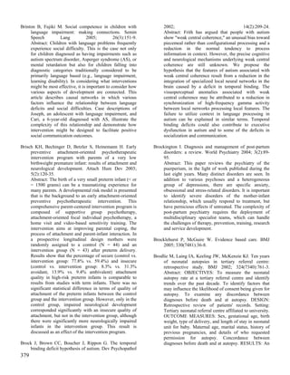 Brinton B, Fujiki M. Social competence in children with               2002;                                     14(2):209-24.
     language impairment: making connections. Semin                   Abstract: Frith has argued that people with autism
     Speech          Lang           2005;         26(3):151-9.        show "weak central coherence," an unusual bias toward
     Abstract: Children with language problems frequently             piecemeal rather than configurational processing and a
     experience social difficulty. This is the case not only          reduction in the normal tendency to process
     for children diagnosed as having impairments such as             information in context. However, the precise cognitive
     autism spectrum disorder, Asperger syndrome (AS), or             and neurological mechanisms underlying weak central
     mental retardation but also for children falling into            coherence are still unknown. We propose the
     diagnostic categories traditionally considered to be             hypothesis that the features of autism associated with
     primarily language based (e.g., language impairment,             weak central coherence result from a reduction in the
     learning disability). In considering what interventions          integration of specialized local neural networks in the
     might be most effective, it is important to consider how         brain caused by a deficit in temporal binding. The
     various aspects of development are connected. This               visuoperceptual anomalies associated with weak
     article describes causal networks in which various               central coherence may be attributed to a reduction in
     factors influence the relationship between language              synchronization of high-frequency gamma activity
     deficits and social difficulties. Case descriptions of           between local networks processing local features. The
     Joseph, an adolescent with language impairment, and              failure to utilize context in language processing in
     Cari, a 6-year-old diagnosed with AS, illustrate the             autism can be explained in similar terms. Temporal
     complexity of this relationship and demonstrate how              binding deficits could also contribute to executive
     intervention might be designed to facilitate positive            dysfunction in autism and to some of the deficits in
     social communication outcomes.                                   socialization and communication.

Brisch KH, Bechinger D, Betzler S, Heinemann H. Early            Brockington I. Diagnosis and management of post-partum
     preventive attachment-oriented psychotherapeutic                disorders: a review. World Psychiatry 2004; 3(2):89-
     intervention program with parents of a very low                 95.
     birthweight premature infant: results of attachment and         Abstract: This paper reviews the psychiatry of the
     neurological development. Attach Hum Dev 2003;                  puerperium, in the light of work published during the
     5(2):120-35.                                                    last eight years. Many distinct disorders are seen. In
     Abstract: The birth of a very small preterm infant (< or        addition to various psychoses and a heterogeneous
     = 1500 grams) can be a traumatizing experience for              group of depressions, there are specific anxiety,
     many parents. A developmental risk model is presented           obsessional and stress-related disorders. It is important
     that is the background to an early attachment-oriented          to identify severe disorders of the mother-infant
     preventive psychotherapeutic intervention. This                 relationship, which usually respond to treatment, but
     comprehensive parent-centered intervention program is           have pernicious effects if untreated. The complexity of
     composed of supportive group psychotherapy,                     post-partum psychiatry requires the deployment of
     attachment-oriented focal individual psychotherapy, a           multidisciplinary specialist teams, which can handle
     home visit and video-based sensitivity training. The            the challenges of therapy, prevention, training, research
     intervention aims at improving parental coping, the             and service development.
     process of attachment and parent-infant interaction. In
     a prospective longitudinal design mothers were              Brocklehurst P, McGuire W. Evidence based care. BMJ
     randomly assigned to a control (N = 44) and an                  2005; 330(7481):36-8.
     intervention group (N = 43) after preterm delivery.
     Results show that the percentage of secure (control vs.     Brodlie M, Laing IA, Keeling JW, McKenzie KJ. Ten years
     intervention group: 77.8% vs. 59.4%) and insecure                of neonatal autopsies in tertiary referral centre:
     (control vs. intervention group: 8.3% vs. 31.3%                  retrospective study. BMJ 2002; 324(7340):761-3.
     avoidant, 13.9% vs. 9.4% ambivalent) attachment                  Abstract: OBJECTIVES: To measure the neonatal
     quality in high-risk preterm infants is comparable to            autopsy rate at a tertiary referral centre and identify
     results from studies with term infants. There was no             trends over the past decade. To identify factors that
     significant statistical difference in terms of quality of        may influence the likelihood of consent being given for
     attachment of the preterm infants between the control            autopsy. To examine any discordance between
     group and the intervention group. However, only in the           diagnoses before death and at autopsy. DESIGN:
     control group, impaired neurological development                 Retrospective review of patients' records. Setting:
     corresponded significantly with an insecure quality of           Tertiary neonatal referral centre affiliated to university.
     attachment, but not in the intervention group, although          OUTCOME MEASURES: Sex, gestational age, birth
     there were significantly more neurologically impaired            weight, type of delivery, and length of stay in neonatal
     infants in the intervention group. This result is                unit for baby. Maternal age, marital status, history of
     discussed as an effect of the intervention program.              previous pregnancies, and details of who requested
                                                                      permission for autopsy. Concordance between
Brock J, Brown CC, Boucher J, Rippon G. The temporal                  diagnoses before death and at autopsy. RESULTS: An
    binding deficit hypothesis of autism. Dev Psychopathol
379
 