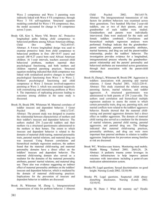 Wave 2 competence and Wave 3 parenting were                     Child         Psychol         2002;         30(1):65-76.
      indirectly linked with Wave 4 YS competence, through            Abstract: The intergenerational transmission of risk
      Wave 3 YS self-regulation. Structural equation                  factors for problem behaviors was examined across
      modeling controlled for Wave 1 YS competence; thus,             three generations. Two hundred fifty-four 2-year-old
      the model accounted for change in YS competence                 toddlers, one or two of their parents, and one
      across 3 years.                                                 grandmother of each toddler were studied.
                                                                      Grandmothers and parents were individually
Brody GH, Kim S, Murry VM, Brown AC. Protective                       interviewed. Data were analyzed for the male and
    longitudinal paths linking child competence to                    female toddlers combined. Correlations and
    behavioral problems among African American siblings.              hierarchical multiple regression analyses were
    Child         Dev          2004;         75(2):455-67.            performed. Findings indicate that the grandmother-
    Abstract: A 4-wave longitudinal design was used to                parent relationship, parental personality attributes,
    examine protective links from child competence to                 marital harmony, and drug use and the parent-toddler
    behavioral problems in first- (M=10.97 years) and                 relationship, predict the toddlers' behavior. The
    second- (M=8.27 years) born rural African American                investigation provides evidence for a longitudinal,
    children. At 1-year intervals, teachers assessed child            intergenerational process whereby the grandmother-
    behavioral problems, mothers reported their                       parent relationship and the parents' personality and
    psychological functioning, and both mothers and                   behavioral attributes are transmitted across generations
    children reported parenting practices. Structural                 through their association with the parent-child
    equation modeling indicated that child competence was             relationship.
    linked with residualized positive changes in mothers'
    psychological functioning from Wave 1 to Wave 2.             Brook JS, Zheng L, Whiteman M, Brook DW. Aggression in
    Mothers' psychological functioning and child                     toddlers: associations with parenting and marital
    competence at Wave 2 forecast involved-supportive                relations. J Genet Psychol 2001; 162(2):228-41.
    parenting at Wave 3, which was associated negatively             Abstract: This study examined the relation among
    with externalizing and internalizing problems at Wave            parenting factors, marital relations, and toddler
    4. The importance of replicating processes leading to            aggression.      A     structured   questionnaire      was
    outcomes among children in the same study is                     administered to both parents of 254 2-year-olds. The
    discussed.                                                       authors used correlation and hierarchical multiple
                                                                     regression analyses to assess the extent to which
Brook JS, Brook DW, Whiteman M. Maternal correlates of               certain personality traits, drug use, parenting style, and
    toddler insecure and dependent behavior. J Genet                 marital conflicts were related to the toddlers' aggressive
    Psychol                 2003;               164(1):72-87.        behavior. Results showed that the maternal child-
    Abstract: The present study was designed to examine              rearing and parental aggression domains had a direct
    the relationship between characteristics of mothers and          effect on toddler aggression. The domain of maternal
    their toddler's insecure and dependent behavior. The             child rearing also served as a mediator for the domains
    authors studied 254 2-year-old toddlers and their                of marital relations, paternal child rearing, parental
    mothers via a structured questionnaire administered to           aggression, and parental drug use. The findings
    the mothers in their homes. The extent to which                  indicated that maternal child-rearing practices,
    insecure and dependent behavior is related to the                personality attributes, and drug use were more
    domains of maternal child rearing, maternal personality          important than paternal attributes in relation to toddler
    traits, parental marital relations, and maternal drug use        aggression. Implications for prevention among families
    was assessed. Using Pearson correlations and                     at risk are discussed.
    hierarchical multiple regression analyses, the authors
    found that the maternal child-rearing and maternal           Brook WC. Wireless-case history. Monitoring med mobile.
    personality domains have a direct effect on the                  Health Manag Technol 2005; 26(6):26, 28.
    toddlers' insecure and dependent behavior. The                   Abstract: A pediatric trauma center leverages its
    maternal child-rearing domain also served as a                   wireless infrastructure to help improve patient
    mediator for the domains of the maternal personality             outcomes with innovations including a point-of-care
    attributes, parents' marital relations, and maternal drug        medication administration system.
    use. There also was evidence suggesting an indirect
    effect of maternal personality attributes on the toddlers'   Brooke PS. Legal questions. Sexual discrimination: no good
    insecure and dependent behavior, which is mediated by            knight. Nursing (Lond) 2002; 32(10):90.
    the domain of maternal child-rearing practices.
    Implications for the prevention of insecure and              Brooke PS. Legal questions. Suspected child abuse:
    dependent behavior in toddlers are discussed.                    disturbing disclosures. Nursing (Lond) 2002;
                                                                     32(10):92.
Brook JS, Whiteman M, Zheng L. Intergenerational
    transmission of risks for problem behavior. J Abnorm         Brophy M, Dunn J. What did mummy say? Dyadic

381
 