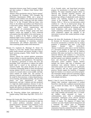 interactions between young "hard to manage" children              of an 8-month center- and home-based prevention
      and their mothers. J Abnorm Child Psychol 2002;                   program for preschoolers at high risk for conduct
      30(2):103-12.                                                     problems. We report immediate program effects on
      Abstract: Thirty preschoolers rated as "hard to manage"           observed and self-rated parenting practices and
      on Goodman's (R. Goodman, 1997) Strengths and                     observed child behavior with peers. Ninety-nine
      Difficulties Questionnaire (SDQ), and a group of                  preschool-age siblings of adjudicated youths and their
      matched control children were observed and recorded               families were randomly assigned to an enhanced
      on audiotape at home, interacting with their mothers              version of the Incredible Years Series (Webster-
      (Time 1). At the 18-month follow-up home visits                   Stratton, 1989; n = 50) or to a no-intervention control
      (Time 2), the children and mothers were filmed across             condition (n = 49). In an intent-to-treat design, the
      4 observation settings. Mother-child interactions were            intervention yielded significant effects on negative
      rated on affect, control, responsiveness and                      parenting, parental stimulation for learning, and child
      "connectedness" of communication. At Time 1,                      social competence with peers. Improvements in
      mothers of the "hard to manage" group used more                   negative parenting, stimulation for learning, and child
      negative control and engaged in fewer connected                   social competence support the potential of the
      conversations than did mothers in the control group. At           intervention to prevent later conduct problems in high-
      Time 2, mothers of the "hard to manage" group                     risk children.
      displayed higher levels of negative control and lower
      levels of positive control. These results are discussed in   Brotman LM, Klein RG, Kamboukos D, Brown EJ, Coard
      terms of the importance of examining connected                   SI, Sosinsky LS. Preventive intervention for urban,
      communication and different observation contexts                 low-income preschoolers at familial risk for conduct
      when examining dyadic mother-child interactions.                 problems: a randomized pilot study. J Clin Child
                                                                       Adolesc        Psychol        2003;       32(2):246-57.
Brosnan CA, Upchurch SL, Meininger JC, Hester LE,                      Abstract: Conducted a pilot study to test the feasibility
     Johnson G, Eissa MA. Student nurses participate in                of a prevention program for promoting parenting in
     public health research and practice through a school-             families of preschoolers at high risk for behavior
     based screening program. Public Health Nurs 2005;                 problems. Risk status was based on a family history of
     22(3):260-6.                                                      antisocial behavior and residence in a low-income,
     Abstract: Obesity has reached epidemic proportions                urban community. Thirty preschoolers (ages 21/2 to 5)
     among children in minority populations, placing them              and their parents were randomly assigned to a 1-year,
     at risk for diabetes and hypertension. The importance             home- and clinic-based intervention or to a no-
     of educating a generation of nurses who have the                  intervention control condition. Despite families'
     knowledge, skills, and passion to address this public             multiple risk factors, high rates of attendance and
     health need is crucial to the profession and to                   satisfaction were achieved. Relative to controls,
     America's health. This article describes the use of a             intervention parents were observed to be significantly
     Community Partnership Model to frame baccalaureate                more responsive and use more positive parenting
     nursing students' (B.S.N.) service learning within the            practices. Results support the feasibility of engaging
     context of a research study to screen middle- and high-           high-risk families in an intensive prevention program.
     school students for health risks. The missions of                 The meaningful changes achieved in parenting suggest
     education, research, and practice are linked together in          that a preventive approach is promising for families
     the model by three processes: evidence-based practice,            with multiple risk factors.
     service learning, and scholarly teaching. The aim of the
     project was early identification of obesity,                  Brouh Y, Paut O, Lena G, Paz-Paredes A, Camboulives J.
     hypertension, and type 2 diabetes and their predictors            [Shaken baby syndrome: improvement of cerebral
     in a high-risk student population, between 12 and 19              blood flow velocity after a subdural external derivation
     years of age. Early evidence indicates that the model is          in a six-month old infant]. Ann Fr Anesth Reanim
     feasible and effective for directing student learning and         2002;                                     21(8):676-80.
     addressing public health problems in the community.               Abstract: The shaken baby syndrome is a severe form
                                                                       of child abuse. The intracranial injuries are associated
Bross DC. Protecting children from maltreatment in a                   with a high morbidity and mortality rates. A 6 month-
     hospital setting. Child Abuse Negl 2001; 25(12):1551-             old healthy infant presented at home a
     3.                                                                cardiorespiratory arrest. After a cardiopulmonary
                                                                       resuscitation, radiological survey showed sub-dural
Brotman LM, Gouley KK, Chesir-Teran D, Dennis T, Klein                 haematomas and retinal haemorrhages, without a
    RG, Shrout P. Prevention for preschoolers at high risk             history of trauma. The diagnosis of shaken baby
    for conduct problems: immediate outcomes on                        syndrome was made. Despite medical management and
    parenting practices and child social competence. J Clin            a fontanelle tap, clinical signs of intracranial
    Child Adolesc Psychol 2005; 34(4):724-34.                          hypertension     worsened.     Transcranial     Doppler
    Abstract: This study investigated the immediate impact             examination found the cerebral blood flow velocities to
                                                                       be decreased while the pulsatility index was increased.
382
 