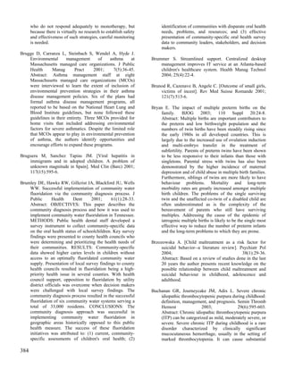 who do not respond adequately to monotherapy, but                 identification of communities with disparate oral health
      because there is virtually no research to establish safety        needs, problems, and resources; and (3) effective
      and effectiveness of such strategies, careful monitoring          presentation of community-specific oral health survey
      is needed.                                                        data to community leaders, stakeholders, and decision
                                                                        makers.
Brugge D, Carranza L, Steinbach S, Wendel A, Hyde J.
    Environmental       management      of    asthma     at        Brummer S. Streamlined support. Centralized desktop
    Massachusetts managed care organizations. J Public                 management improves IT service at an Atlanta-based
    Health      Manag       Pract     2001;     7(5):36-45.            children's healthcare system. Health Manag Technol
    Abstract: Asthma management staff at eight                         2004; 25(4):22-4.
    Massachusetts managed care organizations (MCOs)
    were interviewed to learn the extent of inclusion of           Brunod R, Cazenave B, Angele C. [Outcome of small girls,
    environmental prevention strategies in their asthma                victims of incest]. Rev Med Suisse Romande 2001;
    disease management policies. Six of the plans had                  121(7):513-6.
    formal asthma disease management programs, all
    reported to be based on the National Heart Lung and            Bryan E. The impact of multiple preterm births on the
    Blood Institute guidelines, but none followed these                family. BJOG 2003; 110 Suppl 20:24-8.
    guidelines in their entirety. Three MCOs provided for              Abstract: Multiple births are important contributors to
    home visits that included addressing environmental                 the preterm and low birthweight population and the
    factors for severe asthmatics. Despite the limited role            numbers of twin births have been steadily rising since
    that MCOs appear to play in environmental prevention               the early 1980s in all developed countries. This is
    of asthma, the authors identify opportunities and                  largely due to the increased use of ovulation induction
    encourage efforts to expand these programs.                        and multi-embryo transfer in the treatment of
                                                                       subfertility. Parents of preterm twins have been shown
Bruguera M, Sanchez Tapias JM. [Viral hepatitis in                     to be less responsive to their infants than those with
    immigrants and in adopted children. A problem of                   singletons. Parental stress with twins has also been
    unknown magnitude in Spain]. Med Clin (Barc) 2001;                 demonstrated by the higher incidence of maternal
    117(15):595-6.                                                     depression and of child abuse in multiple birth families.
                                                                       Furthermore, siblings of twins are more likely to have
Brumley DE, Hawks RW, Gillcrist JA, Blackford JU, Wells                behaviour problems. Mortality and long-term
    WW. Successful implementation of community water                   morbidity rates are greatly increased amongst multiple
    fluoridation via the community diagnosis process. J                birth children. The problems of the single surviving
    Public       Health     Dent     2001;      61(1):28-33.           twin and the unaffected co-twin of a disabled child are
    Abstract: OBJECTIVES: This paper describes the                     often underestimated as is the complexity of the
    community diagnosis process and how it was used to                 bereavement of parents who still have surviving
    implement community water fluoridation in Tennessee.               multiples. Addressing the cause of the epidemic of
    METHODS: Public health dental staff developed a                    iatrogenic multiple births is likely to be the single most
    survey instrument to collect community-specific data               effective way to reduce the number of preterm infants
    on the oral health status of schoolchildren. Key survey            and the long-term problems to which they are prone.
    findings were presented to county health councils who
    were determining and prioritizing the health needs of          Brzozowska A. [Child maltreatment as a risk factor for
    their communities. RESULTS: Community-specific                     suicidal behavior--a literature review]. Psychiatr Pol
    data showed higher caries levels in children without               2004;                                     38(1):29-36.
    access to an optimally fluoridated community water                 Abstract: Based on a review of studies done in the last
    supply. Presentation of local survey findings to county            20 years the author presents recent knowledge on the
    health councils resulted in fluoridation being a high-             possible relationship between child maltreatment and
    priority health issue in several counties. With health             suicidal behaviour in childhood, adolescence and
    council support, opposition to fluoridation by utility             adulthood.
    district officials was overcome when decision makers
    were challenged with local survey findings. The                Buchanan GR, Journeycake JM, Adix L. Severe chronic
    community diagnosis process resulted in the successful             idiopathic thrombocytopenic purpura during childhood:
    fluoridation of six community water systems serving a              definition, management, and prognosis. Semin Thromb
    total of 33,000 residents. CONCLUSIONS: The                        Hemost               2003;             29(6):595-603.
    community diagnosis approach was successful in                     Abstract: Chronic idiopathic thrombocytopenic purpura
    implementing community water fluoridation in                       (ITP) can be categorized as mild, moderately severe, or
    geographic areas historically opposed to this public               severe. Severe chronic ITP during childhood is a rare
    health measure. The success of these fluoridation                  disorder characterized by clinically significant
    initiatives was attributed to: (1) current, community-             mucocutaneous hemorrhage, usually in the setting of
    specific assessments of children's oral health; (2)                marked thrombocytopenia. It can cause substantial

384
 