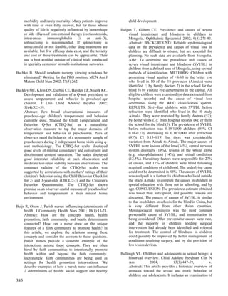 morbidity and rarely mortality. Many patients improve              child development.
      with time or even fully recover, but for those whose
      quality of life is negatively influenced by hemorrhage        Bulgan T, Gilbert CE. Prevalence and causes of severe
      or side effects of conventional therapy (corticosteroids,         visual impairment and blindness in children in
      intravenous      immunoglobulin        G,    or    anti-D),       Mongolia. Ophthalmic Epidemiol 2002; 9(4):271-81.
      splenectomy is recommended. If splenectomy is                     Abstract: BACKGROUND: Reliable epidemiological
      unsuccessful or not feasible, other drug treatments are           data on the prevalence and causes of visual loss in
      available, but few efficacy data exist, and the toxicity          children are difficult to obtain, but are essential for
      and cost of these treatments can be appreciable. Their            planning. No such data are available from Mongolia.
      use is best avoided outside of clinical trials conducted          AIM: To determine the prevalence and causes of
      in specialty centers or in multi-institutional networks.          severe visual impairment and blindness (SVI/BL) in
                                                                        children from a defined area of Mongolia, using several
Buchko B. Should newborn nursery viewing windows be                     methods of identification. METHODS: Children with
    eliminated? Writing for the PRO position. MCN Am J                  presenting visual acuities of <6/60 in the better eye
    Matern Child Nurs 2002; 27(5):262.                                  who lived in 10 of the 18 provinces (Aimaks) were
                                                                        identified 1) by family doctors 2) in the school for the
Buckley ME, Klein DN, Durbin CE, Hayden EP, Moerk KC.                   blind 3) by visiting eye departments in the capital. All
    Development and validation of a Q-sort procedure to                 eligible children were examined (or data extracted from
    assess temperament and behavior in preschool-age                    hospital records) and the cause of visual loss
    children. J Clin Child Adolesc Psychol 2002;                        determined using the WHO classification system.
    31(4):525-39.                                                       RESULTS: Sixty-four children with SVI/BL before
    Abstract: Few broad observational measures of                       refraction were identified who lived in the 10 study
    preschool-age children's temperament and behavior                   Aimaks. They were recruited by family doctors (52);
    currently exist. Studied the Child Temperament and                  by home visits (3); from hospital records (4); or from
    Behavior Q-Set (CTBQ-Set) as a naturalistic                         the school for the blind (5). The prevalence of SVI/BL
    observation measure to tap the major domains of                     before refraction was 0.19/1,000 children (95% CI
    temperament and behavior in preschoolers. Pairs of                  0.16-0.22), decreasing to 0.16/1,000 after refraction
    observers rated the behavior of a community sample of               (95% CI 0.13-0.19) but there was considerable
    preschoolers during 2 independent home visits using q-              variation from Aimak to Aimak. The major causes of
    sort methodology. The CTBQ-Set scales displayed                     SVI/BL were lesions of the lens (34%), central nervous
    good levels of internal consistency and convergent and              system disorders (19%), lesions of the whole globe
    discriminant content saturation. The scales displayed               (e.g. microphthalmos) (14%), and retinal conditions
    good interrater reliability at each observation and                 (12.5%). Hereditary factors were responsible for 27%
    moderate test-retest stability between observations. The            of causes, and 17% of children were blind following
    construct validity of the CTBQ-Set scales was                       acquired conditions of childhood. The underlying cause
    supported by correlations with mothers' ratings of their            could not be determined in 48%. The causes of SVI/BL
    children's behavior using the Child Behavior Checklist              was analysed in a further 16 children who lived outside
    for 2- and 3-year-olds (CBCL/2-3) and the Children's                the study Aimaks to compare the causes in children in
    Behavior Questionnaire. The CTBQ-Set shows                          special education with those not in schooling, and by
    promise as an observer-reated measure of preschoolers'              age. CONCLUSION: The prevalence estimate obtained
    behavior and temperament in their natural home                      was lower than anticipated, and possible reasons are
    environment.                                                        discussed. The pattern of causes of SVI/BL is similar
                                                                        to that in children in schools for the blind in China, but
Buijs R, Olson J. Parish nurses influencing determinants of             is very different from other Asian countries.
     health. J Community Health Nurs 2001; 18(1):13-23.                 Meningococcal meningitis was the most common
     Abstract: How are the concepts health, health                      preventable cause of SVI/BL, and immunisation is
     promotion, faith community, and health determinants                being considered. Other preventable causes were rare,
     connected? How can a nurse draw on the unique                      and the majority of children needing surgical
     features of a faith community to promote health? In                intervention had already been identified and referred
     this article, we explore the relations among these                 for treatment. The control of blindness in children
     concepts and consider the answers to these questions.              could possibly be improved by better management of
     Parish nurses provide a concrete example of the                    conditions requiring surgery, and by the provision of
     interactions among these concepts. They are often                  low vision devices.
     hired by faith communities to intentionally promote
     health within and beyond the faith community.                  Bullough VL. Children and adolescents as sexual beings: a
     Increasingly, faith communities are being used as                   historical overview. Child Adolesc Psychiatr Clin N
     settings for health promotion interventions. We                     Am            2004;            13(3):447-59,          v.
     describe examples of how a parish nurse can influence               Abstract: This article provides a historical overview of
     2 determinants of health: social support and healthy                attitudes toward the sexual and erotic behavior of
                                                                         children and adolescents. It includes an examination of
385
 