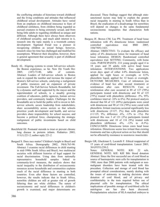 the conflicting attitudes of historians toward childhood        discussed. These findings suggest that although state-
      and the living conditions and attitudes that influenced         sanctioned racism may help to explain the greater
      childhood sexual development. Attitudes have varied             racial inequality in stunting in South Africa than in
      from an emphasis on childhood innocence to fears of             Brazil, the eradication of a disadvantage for nonwhites
      childhood sinfulness, from children being regarded as           will depend on changes in the same fundamental
      asexual creatures to being extremely sexual, and from           socioeconomic inequalities that characterize both
      being little adults to regarding childhood as unique and        nations.
      different. Although there have always been observers
      of childhood sexuality, and much adult interest in it,     Burgess IF, Brown CM, Lee PN. Treatment of head louse
      research into the topic mainly is a twentieth century          infestation with 4% dimeticone lotion: randomised
      development. Sigmund Freud was a pioneer in                    controlled     equivalence       trial.   BMJ       2005;
      recognizing children as sexual beings; however,                330(7505):1423.
      research since his time has challenged and modified his        Abstract: OBJECTIVE: To evaluate the efficacy and
      assumptions. Whatever their discipline, however, there         safety of 4% dimeticone lotion for treatment of head
      is general agreement that sexuality is part of childhood       louse infestation. DESIGN: Randomised controlled
      development.                                                   equivalence trial. SETTING: Community, with home
                                                                     visits. PARTICIPANTS: 214 young people aged 4 to
Bundy AL. Aligning systems to create full-service schools:           18 years and 39 adults with active head louse
    the Boston experience, so far. New Dir Youth Dev                 infestation. INTERVENTIONS: Two applications
    2005;       (107):73-80,     table      of     contents.         seven days apart of either 4.0% dimeticone lotion,
    Abstract: Leaders of full-service schools in Boston              applied for eight hours or overnight, or 0.5%
    seek to expand the number and increase the impact of             phenothrin liquid, applied for 12 hours or overnight.
    Boston's full-service schools, catalyzing a realignment          OUTCOME MEASURES: Cure of infestation (no
    of public resources and an expansion of private                  evidence of head lice after second treatment) or
    investment. The Full-Service Schools Roundtable, led             reinfestation after cure. RESULTS: Cure or
    by a dynamic staff and supported by the mayor and the            reinfestation after cure occurred in 89 of 127 (70%)
    superintendent of schools, is a steadily growing                 participants treated with dimeticone and 94 of 125
    coalition of educators, public agencies, human service           (75%) treated with phenothrin (difference -5%, 95%
    providers, and community leaders. Challenges for the             confidence interval -16% to 6%). Per protocol analysis
    Roundtable are to build the public will to invest in full-       showed that 84 of 121 (69%) participants were cured
    service schools; secure leadership from stakeholders;            with dimeticone and 90 of 116 (78%) were cured with
    share accountability across sectors so that schools              phenothrin. Irritant reactions occurred significantly less
    prioritize youth development and health, and service             with dimeticone (3/127, 2%) than with phenothrin
    providers share responsibility for school success; and           (11/125, 9%; difference -6%, -12% to -1%). Per
    become a political force, championing the strategic              protocol this was 3 of 121 (3%) participants treated
    realignment of public investments based on child                 with dimeticone and 10 of 116 (9%) treated with
    outcomes.                                                        phenothrin (difference -6%, -12% to -0.3%).
                                                                     CONCLUSION: Dimeticone lotion cures head louse
Burchfield DJ. Postnatal steroids to treat or prevent chronic        infestation. Dimeticone seems less irritant than existing
    lung disease in preterm infants. Pediatrics 2003;                treatments and has a physical action on lice that should
    111(1):221-2; author reply 221-2.                                not be affected by resistance to neurotoxic insecticides.

Burgard S. Does race matter? Children's height in Brazil and     Burgio GR, Gluckman E, Locatelli F. Ethical reappraisal of
    South Africa. Demography 2002; 39(4):763-90.                      15 years of cord-blood transplantation. Lancet 2003;
    Abstract: I examine racial differences in child stunting          361(9353):250-2.
    in mid-1990s South Africa and Brazil, two multiracial             Notes: GENERAL NOTE: KIE: 22 refs.
    societies with different histories of legal support for           GENERAL NOTE: KIE: KIE Bib: blood donation
    racial discrimination. Using data from nationally                 Abstract: Since the first successful use of cord blood as
    representative    household     samples     linked    to          source of haemopoietic stem cells for transplantation in
    community-level measures, the analysis shows that                 1988, more than 2000 patients with malignant or non-
    racial inequality in the distribution of socioeconomic            malignant disorders have been treated with this
    resources across households and communities explains              procedure. Collection and storage of cord blood has
    much of the racial difference in stunting in both                 prompted ethical considerations, mainly dealing with
    countries. Even after these factors are controlled,               the issues of autonomy in making decisions about
    however, the results indicate that in South Africa,               donation of cord blood, and of privacy and
    nonwhite children are still at greater risk of growth             confidentiality in the tests required before use of
    faltering than are white children. The nature of                  placental cells for transplantation. The ethical
    socioeconomic and racial differences in children's                implications of possible storage of cord-blood cells for
    growth is examined, and major determinants are                    autologous     use     has    also    been     discussed.
                                                                      Preimplantation selection of HLA-matched embryos to
386
 