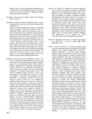 obtain a donor of cells for cord-blood transplantation of   Burrow AL, Finley GE. Transracial, same-race adoptions,
      a sibling with a life-threatening disease has raised the         and the need for multiple measures of adolescent
      issue of the extent to which this approach complies              adjustment. Am J Orthopsychiatry 2004; 74(4):577-83.
      with the principles of bioethics.                                Abstract: Using a multimeasure approach, the current
                                                                       study investigated 12 indices of academic, familial,
Burmahl B. The picture of health. Health Facil Manage                  psychological, and health outcomes for 4 groups of
    2003; 16(1):12-7.                                                  transracial and same-race adopted adolescents. A
                                                                       secondary analysis of the National Longitudinal Study
Burnand G. Integrative aspects of problem theory: a review             of Adolescent Health data showed that Asian
    of applications. Genet Soc Gen Psychol Monogr 2002;                adolescents adopted by White parents had both the
    128(2):101-38.                                                     highest grades and the highest levels of psychosomatic
    Abstract: It is argued that people work on 6 interrelated          symptoms, whereas Black adolescents adopted by
    general problems, called key problems, which are                   Black parents reported the highest levels of depression.
    necessarily simply conceived and therefore open to a               Intriguingly, and by contrast, Black adoptees reported
    priori identification. Key problems demand separate                higher levels of self-worth than non-Black adoptees.
    attention, and, with children below 9 years of age and             The implications of the findings for future
    again between 10 and 17 years of age, and with adults              investigations of transracial adoption are discussed.
    in long-term groups, they receive attention 1 by 1, as
    focal problems, with intervening transitional phases, in      Busari JO, Weggelaar NM. How to investigate and manage
    a fixed sequence. Isolated societies stress 1 focal               the child who is slow to speak. BMJ 2004;
    problem, and families and individuals tend to do the              328(7434):272-6.
    same. Humor and elated play worsen the problem.
    Brain lateralization helps in separating work on the 1st      Bush T, Curry SJ, Hollis J et al. Preteen attitudes about
    key problem from work on other problems, and failure              smoking and parental factors associated with favorable
    to accomplish this contributes to mental disorder. The            attitudes. Am J Health Promot 2005; 19(6):410-7.
    theory can be fitted to aspects of brain activity (as             Abstract: PURPOSE: To describe youth smoking-
    shown in the electroencephalograph), such as the                  related attitudes and evaluate the effects of parental
    change with age in theta coherence growth rate.                   factors on child adoption of positive attitudes about
                                                                      smoking. DESIGN: This study used baseline and 20-
Burnside E, Startup M, Byatt M, Rollinson L, Hill J. The              month data from a family-based smoking-prevention
    role of overgeneral autobiographical memory in the                study (82.9% completed both surveys). SETTING:
    development of adult depression following childhood               Telephone recruitment from two health maintenance
    trauma. Br J Clin Psychol 2004; 43(Pt 4):365-76.                  organizations. SUBJECTS: Children aged 10 to 12
    Abstract: OBJECTIVE: Overgeneral autobiographical                 years and one parent of each child (n=418 families)
    memory (AM) has been associated with episodes of                  were randomly assigned to a frequent assessment
    clinical depression in adults and also with reported              cohort (12.5% of participants). Intervention. Families
    experience of childhood sexual abuse (CSA). This                  received a mailed smoking-prevention packet (parent
    study investigated whether AM has a role in the                   handbook, videotape about youth smoking, comic
    development of adult depression in survivors of CSA               book, pen, and stickers), outreach telephone counselor
    and whether it is related to circumstances of CSA.                calls to the parent, a newsletter, and medical record
    METHOD: A community sample of women who                           prompts for providers to deliver smoking-prevention
    reported a history of CSA (N = 41) completed the                  messages to parents and children. MEASURES:
    autobiographical memory test and were interviewed                 Demographics, tobacco status, attitudes about smoking
    about any adult episodes of depression using the                  (Teenage Attitudes and Practices Survey), family
    Schedule for Affective Disorders and Schizophrenia-               discussions about tobacco, family cohesiveness (family
    Lifetime. RESULTS: Women who reported episodes of                 support and togetherness), parent involvement, parent
    depression recalled fewer categoric memories in                   monitoring, and parenting confidence. Results. One-
    response to cue words than those who reported no                  third of the children endorsed beliefs that they could
    episodes of depression. Correlations indicated that the           smoke without becoming addicted, and 8% to 10%
    number of categoric memories recalled for all cue                 endorsed beliefs on the benefits of smoking. Children's
    words was associated with early abuse and greater                 positive attitudes about smoking were associated with
    duration of abuse. CONCLUSIONS: Relationships                     lower family cohesiveness (p = .01). Parental use of
    between AM and the age, and duration of abuse are                 tobacco was the only significant predictor of children's
    consistent with previous findings of a relationship               positive attitudes about tobacco at 20 months (p = .03).
    between CSA and AM. Categoric AM appears to serve                 CONCLUSIONS: Children as young as 10 years
    as a defence against distressing memories. However,               underestimate addictive properties of smoking, which
    this suggestion needs to be tested with prospective               may place them at risk for future smoking. Parental use
    studies showing whether AM recall style becomes                   of tobacco and family cohesiveness are important
    more specific as a result of an episode of depression.            factors in the formulation of preteen attitudes about
                                                                      smoking.
387
 