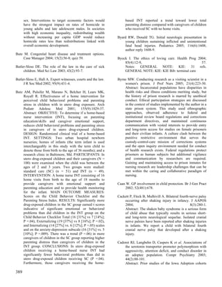sex. Interventions to target economic factors would            based INT reported a trend toward lower total
      have the strongest impact on rates of homicide in              parenting distress compared with caregivers of children
      young adults and late adolescent males. In societies           who received SC with no home visits.
      with high economic inequality, redistributing wealth
      without increasing per capita GDP would reduce            Byard RW, Donald TG. Initial neurologic presentation in
      homicide rates less than redistributions linked with          young children sustaining inflicted and unintentional
      overall economic development.                                 fatal head injuries. Pediatrics 2005; 116(6):1608;
                                                                    author reply 1608-9.
Bute M. Congenital heart disease and treatment options.
    Case Manager 2004; 15(2):56-8; quiz 59.                     Byock I. The ethics of loving care. Health Prog 2004;
                                                                    85(4):12-9,                                   57.
Butler-Sloss DE. The role of the law in the care of sick            Notes: GENERAL NOTE: KIE: 31 refs.
     children. Med Sci Law 2003; 43(2):93-7.                        GENERAL NOTE: KIE: KIE Bib: terminal care

Butler-Sloss E, Hall A. Expert witnesses, courts and the law.   Byrne MW. Conducting research as a visiting scientist in a
     J R Soc Med 2002; 95(9):431-4.                                 women's prison. J Prof Nurs 2005; 21(4):223-30.
                                                                    Abstract: Incarcerated populations have disparities in
Butz AM, Pulsifer M, Marano N, Belcher H, Lears MK,                 health risks and illness conditions meriting study, but
     Royall R. Effectiveness of a home intervention for             the history of prison research is marred by unethical
     perceived child behavioral problems and parenting              conduct. Ethical participation strategies are discussed
     stress in children with in utero drug exposure. Arch           in the context of studies implemented by the author in a
     Pediatr Adolesc Med 2001; 155(9):1029-37.                      state prison system. This study used ethnographic
     Abstract: OBJECTIVE: To determine if a home-based              approaches, observed adherence to federal and
     nurse intervention (INT), focusing on parenting                institutional review board regulations and corrections
     education/skills and caregiver emotional support,              department directives, and maintained continuous
     reduces child behavioral problems and parenting stress         communication with vested interests to provide entry
     in caregivers of in utero drug-exposed children.               and long-term access for studies on female prisoners
     DESIGN: Randomized clinical trial of a home-based              and their civilian infants. A culture clash between the
     INT. SETTINGS: Two urban hospital newborn                      punitive restrictive environment that serves the
     nurseries; homes of infants (the term infant is used           custody-control-care mission of corrections systems
     interchangeably in this study with the term child to           and the open inquiry environment needed for conduct
     denote those from birth to the age of 36 months); and a        of health research exists. Federal regulations protect
     research clinic in Baltimore, Md. PARTICIPANTS: In             prisoners as human subjects but additional vigilance
     utero drug-exposed children and their caregivers (N =          and communication by researchers are required.
     100) were examined when the child was between the              Gaining and maintaining access to prison inmates for
     ages of 2 and 3 years. Two groups were studied:                nursing research are leadership challenges that can be
     standard care (SC) (n = 51) and INT (n = 49).                  met within the caring and collaborative paradigm of
     INTERVENTION: A home nurse INT consisting of 16                nursing.
     home visits from birth to the age of 18 months to
     provide caregivers with emotional support and              Caan W. GP involvement in child protection. Br J Gen Pract
     parenting education and to provide health monitoring           2002; 52(481):678.
     for the infant. MAIN OUTCOME MEASURES:
     Scores on the Child Behavior Checklist and the             Cackett P, Fleck B, Mulhivill A. Bilateral fourth-nerve palsy
     Parenting Stress Index. RESULTS: Significantly more            occurring after shaking injury in infancy. J AAPOS
     drug-exposed children in the SC group earned t scores          2004;                                         8(3):280-1.
     indicative of significant emotional or behavioral              Abstract: The shaken baby syndrome is a serious form
     problems than did children in the INT group on the             of child abuse that typically results in serious short-
     Child Behavior Checklist Total (16 [31%] vs 7 [14%];           and long-term neurological sequelae. Isolated cranial
     P =.04), Externalizing (19 [37%] vs 8 [16%]; P =.02),          nerve palsies have been reported after shaking injuries
     and Internalizing (14 [27%] vs. 6 [12%]; P =.05) scales        in infants. We report a child with bilateral fourth
     and on the anxiety-depression subscale (16 [31%] vs. 5         cranial nerve palsy that developed after a shaking
     [10%]; P =.009). There was a trend (P =.06) in more            injury.
     caregivers of children in the SC group reporting higher
     parenting distress than caregivers of children in the      Cadoret RJ, Langbehn D, Caspers K et al. Associations of
     INT group. CONCLUSIONS: In utero drug-exposed                  the serotonin transporter promoter polymorphism with
     children receiving a home-based nurse INT had                  aggressivity, attention deficit, and conduct disorder in
     significantly fewer behavioral problems than did in            an adoptee population. Compr Psychiatry 2003;
     utero drug-exposed children receiving SC (P =.04).             44(2):88-101.
     Furthermore, those caregivers receiving the home-              Abstract: Prior studies of the Iowa Adoption cohorts

389
 