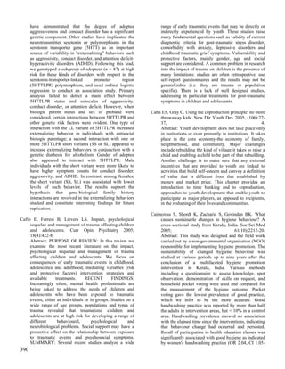 have demonstrated that the degree of adoptee                     range of early traumatic events that may be directly or
      aggressiveness and conduct disorder has a significant            indirectly experienced by youth. These studies raise
      genetic component. Other studies have implicated the             many fundamental questions such as validity of current
      neurotransmitter serotonin or polymorphisms in the               diagnostic criteria for post-traumatic stress disorder,
      serotonin transporter gene (5HTT) as an important                comorbidity with anxiety, depressive disorders and
      source of variability in "externalizing" behaviors such          childhood traumatic grief symptoms. Vulnerability and
      as aggressivity, conduct disorder, and attention deficit-        protective factors, mainly gender, age and social
      hyperactivity disorders (ADHD). Following this lead,             support are considered. A common problem in research
      we genotyped a subgroup of adoptees (n = 87) at high             into the impact of trauma on children is the presence of
      risk for these kinds of disorders with respect to the            many limitations: studies are often retrospective, use
      serotonin-transporter-linked       promoter       region         self-report questionnaires and the results may not be
      (5HTTLPR) polymorphism, and used ordinal logistic                generalizable (i.e. they are trauma or population
      regression to conduct an association study. Primary              specific). There is a lack of well designed studies,
      analysis failed to detect a main effect between                  addressing in particular treatments for post-traumatic
      5HTTLPR status and subscales of aggressivity,                    symptoms in children and adolescents.
      conduct disorder, or attention deficit. However, when
      biologic parent status and sex of proband were              Cahn ES, Gray C. Using the coproduction principle: no more
      considered, certain interactions between 5HTTLPR and            throwaway kids. New Dir Youth Dev 2005; (106):27-
      other genetic risk factors were evident. One type of            37,                                                      4.
      interaction with the LL variant of 5HTTLPR increased            Abstract: Youth development does not take place only
      externalizing behavior in individuals with antisocial           in institutions or even primarily in institutions. It takes
      biologic parentage; a second interaction with one or            place in the core economy-the economy of family,
      more 5HTTLPR short variants (SS or SL) appeared to              neighborhood, and community. Major challenges
      increase externalizing behaviors in conjunction with a          include rebuilding the kind of village it takes to raise a
      genetic diathesis for alcoholism. Gender of adoptee             child and enabling a child to be part of that rebuilding.
      also appeared to interact with 5HTTLPR. Male                    Another challenge is to make sure that any external
      individuals with the short variant were more likely to          incentives that are provided to youth are linked to
      have higher symptom counts for conduct disorder,                activities that build self-esteem and convey a definition
      aggressivity, and ADHD. In contrast, among females,             of value that is different from that established by
      the short variant (SS, SL) was associated with lower            money and market price. This chapter provides an
      levels of such behavior. The results support the                introduction to time banking and to coproduction,
      hypothesis that gene-biological family history                  approaches to youth development that enable youth to
      interactions are involved in the externalizing behaviors        participate as major players, as opposed to recipients,
      studied and constitute interesting findings for future          in the reshaping of their lives and communities.
      replication.
                                                                  Cairncross S, Shordt K, Zacharia S, Govindan BK. What
Caffo E, Forresi B, Lievers LS. Impact, psychological                  causes sustainable changes in hygiene behaviour? A
     sequelae and management of trauma affecting children              cross-sectional study from Kerala, India. Soc Sci Med
     and adolescents. Curr Opin Psychiatry 2005;                       2005;                                    61(10):2212-20.
     18(4):422-8.                                                      Abstract: This study was designed and the field work
     Abstract: PURPOSE OF REVIEW: In this review we                    carried out by a non-governmental organisation (NGO)
     examine the most recent literature on the impact,                 responsible for implementing hygiene promotion. The
     psychological sequelae and management of trauma                   sustainability of changed hygiene behaviour was
     affecting children and adolescents. We focus on                   studied at various periods up to nine years after the
     consequences of early traumatic events in childhood,              conclusion of a multifaceted hygiene promotion
     adolescence and adulthood; mediating variables (risk              intervention in Kerala, India. Various methods
     and protective factors) intervention strategies and               including a questionnaire to assess knowledge, spot
     available     treatments.     RECENT        FINDINGS:             observation, demonstration of skills on request, and
     Increasingly often, mental health professionals are               household pocket voting were used and compared for
     being asked to address the needs of children and                  the measurement of the hygiene outcome. Pocket
     adolescents who have been exposed to traumatic                    voting gave the lowest prevalence of good practice,
     events, either as individuals or in groups. Studies on a          which we infer to be the more accurate. Good
     wide range of age groups, populations and types of                handwashing practice was reported by more than half
     trauma revealed that traumatized children and                     the adults in intervention areas, but < 10% in a control
     adolescents are at high risk for developing a range of            area. Handwashing prevalence showed no association
     different      behavioural,       psychological      and          with the elapsed time since the interventions, indicating
     neurobiological problems. Social support may have a               that behaviour change had occurred and persisted.
     protective effect on the relationship between exposure            Recall of participation in health education classes was
     to traumatic events and psychosocial symptoms.                    significantly associated with good hygiene as indicated
     SUMMARY: Several recent studies analyze a wide                    by women's handwashing practice (OR 2.04, CI 1.05-
390
 