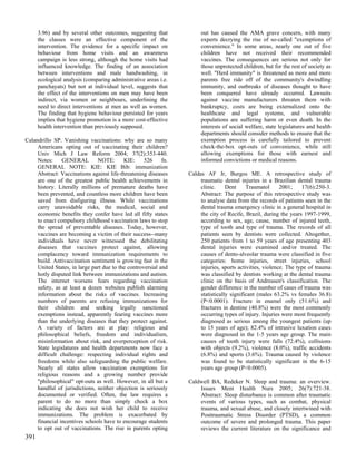 3.96) and by several other outcomes, suggesting that             out has caused the AMA grave concern, with many
      the classes were an effective component of the                   experts decrying the rise of so-called "exemptions of
      intervention. The evidence for a specific impact on              convenience." In some areas, nearly one out of five
      behaviour from home visits and an awareness                      children have not received their recommended
      campaign is less strong, although the home visits had            vaccines. The consequences are serious not only for
      influenced knowledge. The finding of an association              those unprotected children, but for the rest of society as
      between interventions and male handwashing, in                   well. "Herd immunity" is threatened as more and more
      ecological analysis (comparing administrative areas i.e.         parents free ride off of the community's dwindling
      panchayats) but not at individual level, suggests that           immunity, and outbreaks of diseases thought to have
      the effect of the interventions on men may have been             been conquered have already occurred. Lawsuits
      indirect, via women or neighbours, underlining the               against vaccine manufacturers threaten them with
      need to direct interventions at men as well as women.            bankruptcy, costs are being externalized onto the
      The finding that hygiene behaviour persisted for years           healthcare and legal systems, and vulnerable
      implies that hygiene promotion is a more cost-effective          populations are suffering harm or even death. In the
      health intervention than previously supposed.                    interests of social welfare, state legislatures and health
                                                                       departments should consider methods to ensure that the
Calandrillo SP. Vanishing vaccinations: why are so many                exemption process is carefully tailored to prevent
     Americans opting out of vaccinating their children?               check-the-box opt-outs of convenience, while still
     Univ Mich J Law Reform 2004; 37(2):353-440.                       allowing exemptions for those with earnest and
     Notes:     GENERAL        NOTE:       KIE:     526     fn.        informed convictions or medical reasons.
     GENERAL NOTE: KIE: KIE Bib: immunization
     Abstract: Vaccinations against life-threatening diseases     Caldas AF Jr, Burgos ME. A retrospective study of
     are one of the greatest public health achievements in             traumatic dental injuries in a Brazilian dental trauma
     history. Literally millions of premature deaths have              clinic.     Dent     Traumatol      2001;    17(6):250-3.
     been prevented, and countless more children have been             Abstract: The purpose of this retrospective study was
     saved from disfiguring illness. While vaccinations                to analyse data from the records of patients seen in the
     carry unavoidable risks, the medical, social and                  dental trauma emergency clinic in a general hospital in
     economic benefits they confer have led all fifty states           the city of Recife, Brazil, during the years 1997-1999,
     to enact compulsory childhood vaccination laws to stop            according to sex, age, cause, number of injured teeth,
     the spread of preventable diseases. Today, however,               type of tooth and type of trauma. The records of all
     vaccines are becoming a victim of their success--many             patients seen by dentists were collected. Altogether,
     individuals have never witnessed the debilitating                 250 patients from 1 to 59 years of age presenting 403
     diseases that vaccines protect against, allowing                  dental injuries were examined and/or treated. The
     complacency toward immunization requirements to                   causes of dento-alveolar trauma were classified in five
     build. Antivaccination sentiment is growing fast in the           categories: home injuries, street injuries, school
     United States, in large part due to the controversial and         injuries, sports activities, violence. The type of trauma
     hotly disputed link between immunizations and autism.             was classified by dentists working at the dental trauma
     The internet worsens fears regarding vaccination                  clinic on the basis of Andreasen's classification. The
     safety, as at least a dozen websites publish alarming             gender difference in the number of cases of trauma was
     information about the risks of vaccines. Increasing               statistically significant (males 63.2% vs females 36.8)
     numbers of parents are refusing immunizations for                 (P<0.0001). Fracture in enamel only (51.6%) and
     their children and seeking legally sanctioned                     fractures in dentine (40.8%) were the most commonly
     exemptions instead, apparently fearing vaccines more              occurring types of injury. Injuries were most frequently
     than the underlying diseases that they protect against.           diagnosed as serious among the youngest patients (up
     A variety of factors are at play: religious and                   to 15 years of age); 82.4% of intrusive luxation cases
     philosophical beliefs, freedom and individualism,                 were diagnosed in the 1-5 years age group. The main
     misinformation about risk, and overperception of risk.            causes of tooth injury were falls (72.4%), collisions
     State legislatures and health departments now face a              with objects (9.2%), violence (8.0%), traffic accidents
     difficult challenge: respecting individual rights and             (6.8%) and sports (3.6%). Trauma caused by violence
     freedoms while also safeguarding the public welfare.              was found to be statistically significant in the 6-15
     Nearly all states allow vaccination exemptions for                years age group (P<0.0005).
     religious reasons and a growing number provide
     "philosophical" opt-outs as well. However, in all but a      Caldwell BA, Redeker N. Sleep and trauma: an overview.
     handful of jurisdictions, neither objection is seriously         Issues Ment Health Nurs 2005; 26(7):721-38.
     documented or verified. Often, the law requires a                Abstract: Sleep disturbance is common after traumatic
     parent to do no more than simply check a box                     events of various types, such as combat, physical
     indicating she does not wish her child to receive                trauma, and sexual abuse, and closely intertwined with
     immunizations. The problem is exacerbated by                     Posttraumatic Stress Disorder (PTSD), a common
     financial incentives schools have to encourage students          outcome of severe and prolonged trauma. This paper
     to opt out of vaccinations. The rise in parents opting           reviews the current literature on the significance and
391
 
